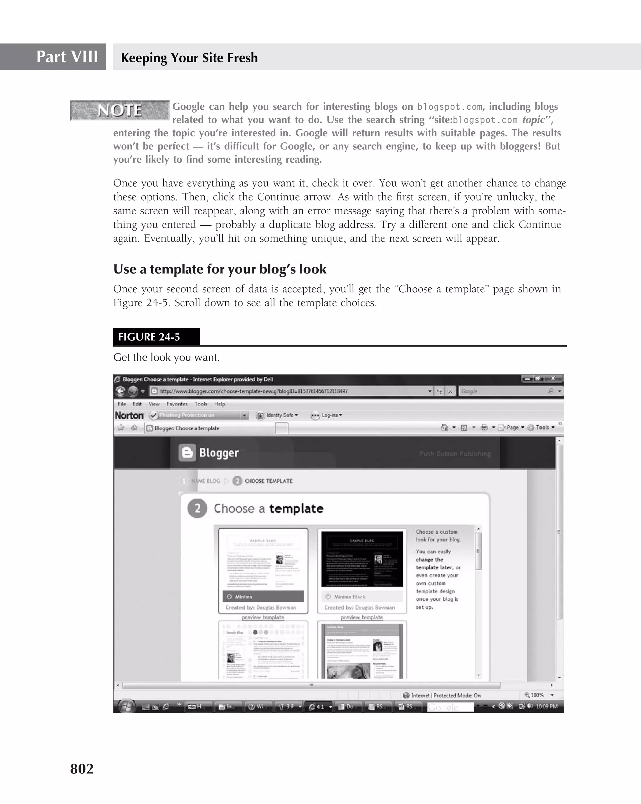 Part VIII    Keeping Your Site Fresh


                          Google can help you search for interesting blogs on blogspot.com, including blogs
                          related to what you want to do. Use the search string ‘‘site:blogspot.com topic ’’,
            entering the topic you’re interested in. Google will return results with suitable pages. The results
            won’t be perfect — it’s difﬁcult for Google, or any search engine, to keep up with bloggers! But
            you’re likely to ﬁnd some interesting reading.

            Once you have everything as you want it, check it over. You won’t get another chance to change
            these options. Then, click the Continue arrow. As with the ﬁrst screen, if you’re unlucky, the
            same screen will reappear, along with an error message saying that there’s a problem with some-
            thing you entered — probably a duplicate blog address. Try a different one and click Continue
            again. Eventually, you’ll hit on something unique, and the next screen will appear.

            Use a template for your blog’s look
            Once your second screen of data is accepted, you’ll get the ‘‘Choose a template’’ page shown in
            Figure 24-5. Scroll down to see all the template choices.


             FIGURE 24-5
            Get the look you want.




    802
 