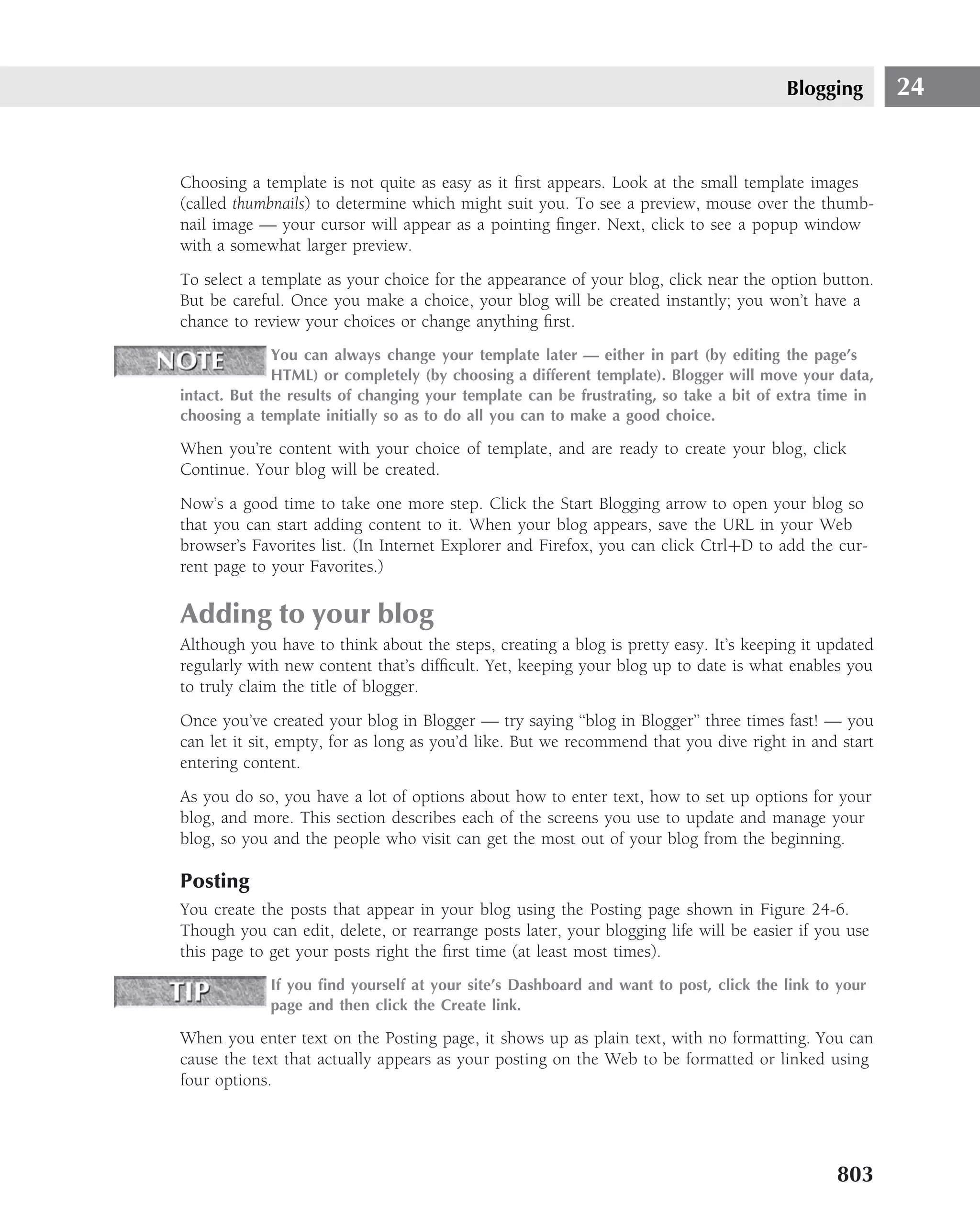Blogging        24


Choosing a template is not quite as easy as it ﬁrst appears. Look at the small template images
(called thumbnails) to determine which might suit you. To see a preview, mouse over the thumb-
nail image — your cursor will appear as a pointing ﬁnger. Next, click to see a popup window
with a somewhat larger preview.
To select a template as your choice for the appearance of your blog, click near the option button.
But be careful. Once you make a choice, your blog will be created instantly; you won’t have a
chance to review your choices or change anything ﬁrst.
              You can always change your template later — either in part (by editing the page’s
              HTML) or completely (by choosing a different template). Blogger will move your data,
intact. But the results of changing your template can be frustrating, so take a bit of extra time in
choosing a template initially so as to do all you can to make a good choice.

When you’re content with your choice of template, and are ready to create your blog, click
Continue. Your blog will be created.
Now’s a good time to take one more step. Click the Start Blogging arrow to open your blog so
that you can start adding content to it. When your blog appears, save the URL in your Web
browser’s Favorites list. (In Internet Explorer and Firefox, you can click Ctrl+D to add the cur-
rent page to your Favorites.)

Adding to your blog
Although you have to think about the steps, creating a blog is pretty easy. It’s keeping it updated
regularly with new content that’s difﬁcult. Yet, keeping your blog up to date is what enables you
to truly claim the title of blogger.
Once you’ve created your blog in Blogger — try saying ‘‘blog in Blogger’’ three times fast! — you
can let it sit, empty, for as long as you’d like. But we recommend that you dive right in and start
entering content.
As you do so, you have a lot of options about how to enter text, how to set up options for your
blog, and more. This section describes each of the screens you use to update and manage your
blog, so you and the people who visit can get the most out of your blog from the beginning.

Posting
You create the posts that appear in your blog using the Posting page shown in Figure 24-6.
Though you can edit, delete, or rearrange posts later, your blogging life will be easier if you use
this page to get your posts right the ﬁrst time (at least most times).
             If you ﬁnd yourself at your site’s Dashboard and want to post, click the link to your
             page and then click the Create link.

When you enter text on the Posting page, it shows up as plain text, with no formatting. You can
cause the text that actually appears as your posting on the Web to be formatted or linked using
four options.




                                                                                              803
 