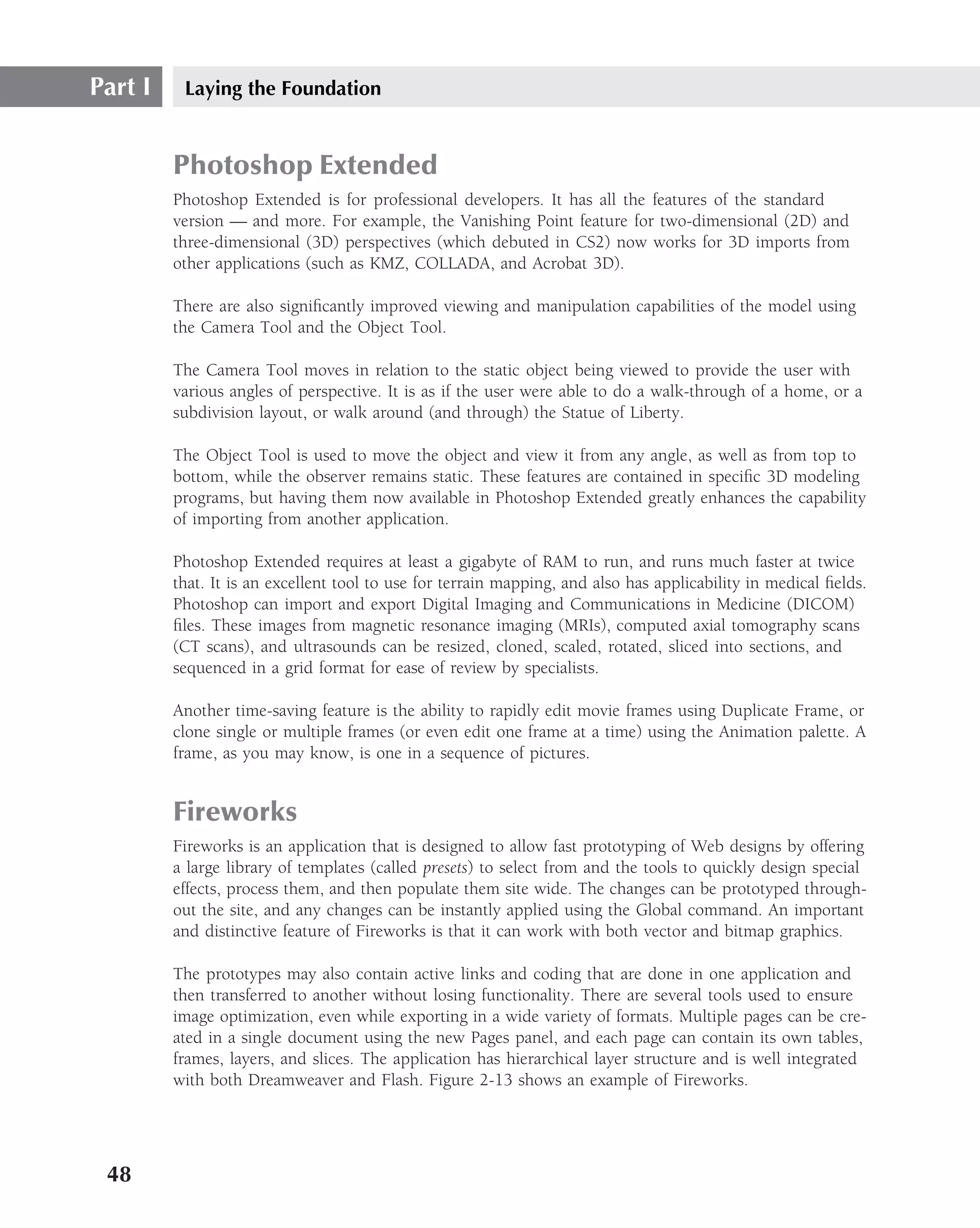 Part I    Laying the Foundation


         Photoshop Extended
         Photoshop Extended is for professional developers. It has all the features of the standard
         version — and more. For example, the Vanishing Point feature for two-dimensional (2D) and
         three-dimensional (3D) perspectives (which debuted in CS2) now works for 3D imports from
         other applications (such as KMZ, COLLADA, and Acrobat 3D).

         There are also signiﬁcantly improved viewing and manipulation capabilities of the model using
         the Camera Tool and the Object Tool.

         The Camera Tool moves in relation to the static object being viewed to provide the user with
         various angles of perspective. It is as if the user were able to do a walk-through of a home, or a
         subdivision layout, or walk around (and through) the Statue of Liberty.

         The Object Tool is used to move the object and view it from any angle, as well as from top to
         bottom, while the observer remains static. These features are contained in speciﬁc 3D modeling
         programs, but having them now available in Photoshop Extended greatly enhances the capability
         of importing from another application.

         Photoshop Extended requires at least a gigabyte of RAM to run, and runs much faster at twice
         that. It is an excellent tool to use for terrain mapping, and also has applicability in medical ﬁelds.
         Photoshop can import and export Digital Imaging and Communications in Medicine (DICOM)
         ﬁles. These images from magnetic resonance imaging (MRIs), computed axial tomography scans
         (CT scans), and ultrasounds can be resized, cloned, scaled, rotated, sliced into sections, and
         sequenced in a grid format for ease of review by specialists.

         Another time-saving feature is the ability to rapidly edit movie frames using Duplicate Frame, or
         clone single or multiple frames (or even edit one frame at a time) using the Animation palette. A
         frame, as you may know, is one in a sequence of pictures.


         Fireworks
         Fireworks is an application that is designed to allow fast prototyping of Web designs by offering
         a large library of templates (called presets) to select from and the tools to quickly design special
         effects, process them, and then populate them site wide. The changes can be prototyped through-
         out the site, and any changes can be instantly applied using the Global command. An important
         and distinctive feature of Fireworks is that it can work with both vector and bitmap graphics.

         The prototypes may also contain active links and coding that are done in one application and
         then transferred to another without losing functionality. There are several tools used to ensure
         image optimization, even while exporting in a wide variety of formats. Multiple pages can be cre-
         ated in a single document using the new Pages panel, and each page can contain its own tables,
         frames, layers, and slices. The application has hierarchical layer structure and is well integrated
         with both Dreamweaver and Flash. Figure 2-13 shows an example of Fireworks.




 48
 