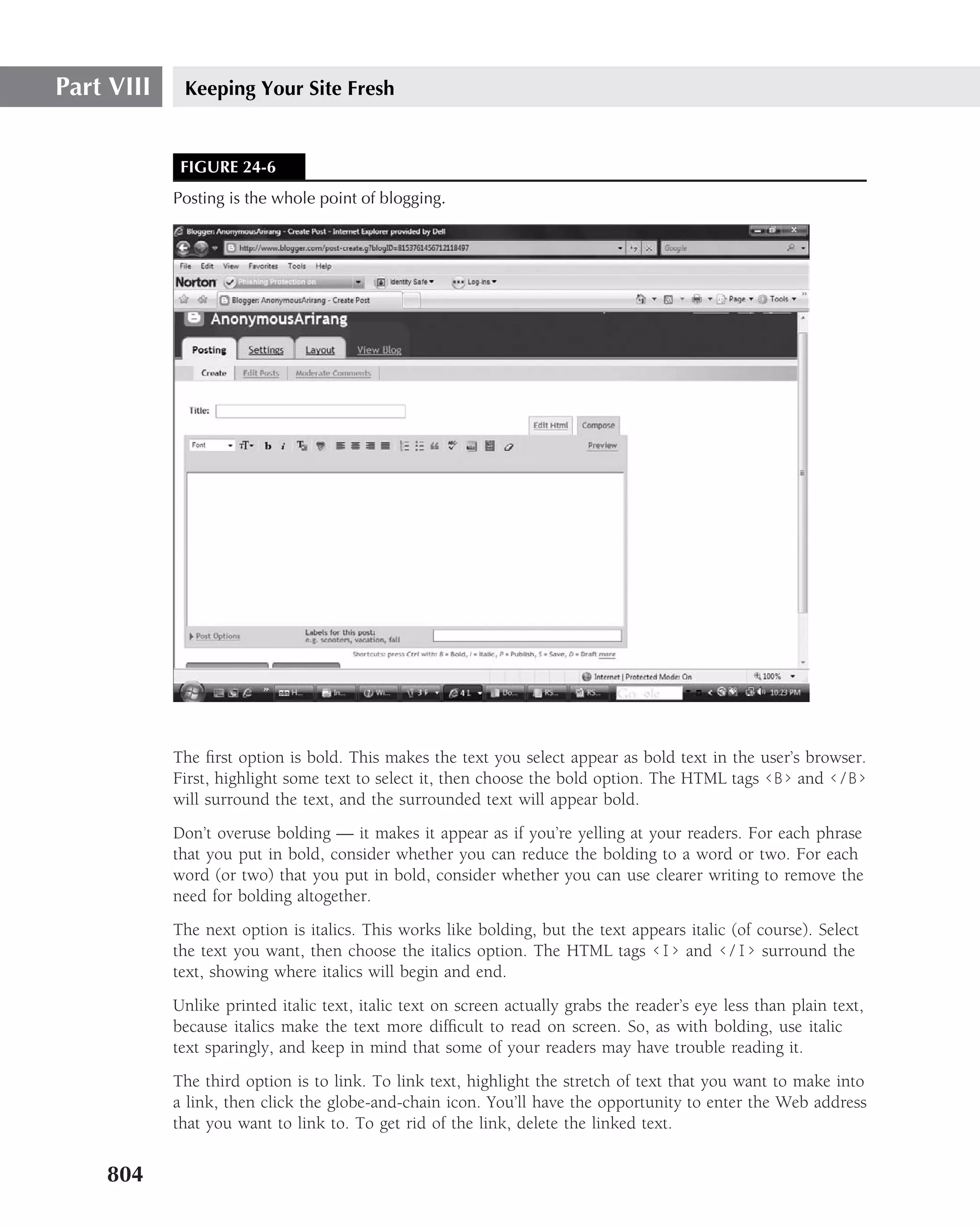 Part VIII    Keeping Your Site Fresh


             FIGURE 24-6
            Posting is the whole point of blogging.




            The ﬁrst option is bold. This makes the text you select appear as bold text in the user’s browser.
            First, highlight some text to select it, then choose the bold option. The HTML tags ‹B› and ‹/B›
            will surround the text, and the surrounded text will appear bold.
            Don’t overuse bolding — it makes it appear as if you’re yelling at your readers. For each phrase
            that you put in bold, consider whether you can reduce the bolding to a word or two. For each
            word (or two) that you put in bold, consider whether you can use clearer writing to remove the
            need for bolding altogether.
            The next option is italics. This works like bolding, but the text appears italic (of course). Select
            the text you want, then choose the italics option. The HTML tags ‹I› and ‹/I› surround the
            text, showing where italics will begin and end.
            Unlike printed italic text, italic text on screen actually grabs the reader’s eye less than plain text,
            because italics make the text more difﬁcult to read on screen. So, as with bolding, use italic
            text sparingly, and keep in mind that some of your readers may have trouble reading it.
            The third option is to link. To link text, highlight the stretch of text that you want to make into
            a link, then click the globe-and-chain icon. You’ll have the opportunity to enter the Web address
            that you want to link to. To get rid of the link, delete the linked text.


    804
 