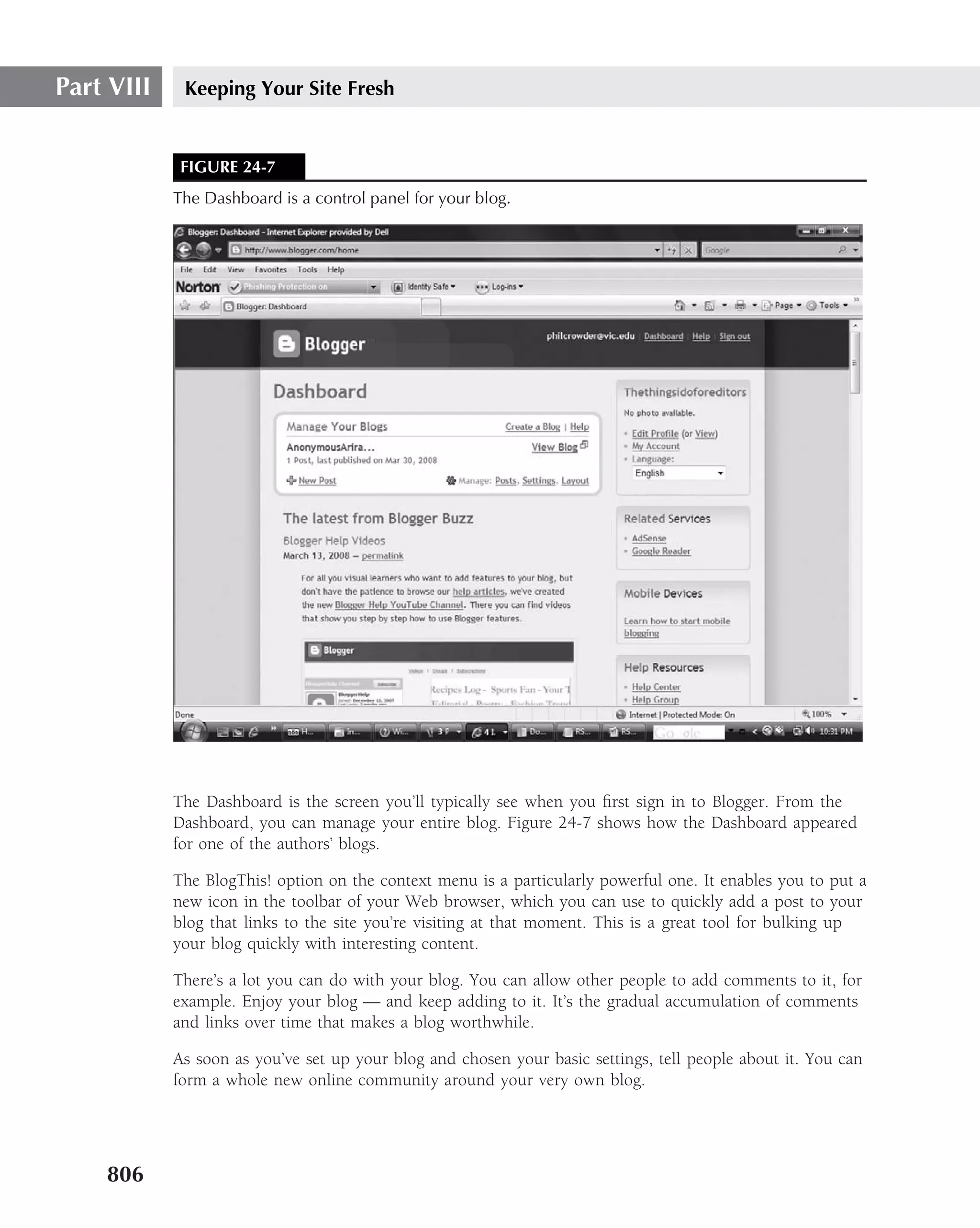 Part VIII    Keeping Your Site Fresh


             FIGURE 24-7
            The Dashboard is a control panel for your blog.




            The Dashboard is the screen you’ll typically see when you ﬁrst sign in to Blogger. From the
            Dashboard, you can manage your entire blog. Figure 24-7 shows how the Dashboard appeared
            for one of the authors’ blogs.

            The BlogThis! option on the context menu is a particularly powerful one. It enables you to put a
            new icon in the toolbar of your Web browser, which you can use to quickly add a post to your
            blog that links to the site you’re visiting at that moment. This is a great tool for bulking up
            your blog quickly with interesting content.

            There’s a lot you can do with your blog. You can allow other people to add comments to it, for
            example. Enjoy your blog — and keep adding to it. It’s the gradual accumulation of comments
            and links over time that makes a blog worthwhile.

            As soon as you’ve set up your blog and chosen your basic settings, tell people about it. You can
            form a whole new online community around your very own blog.




    806
 
