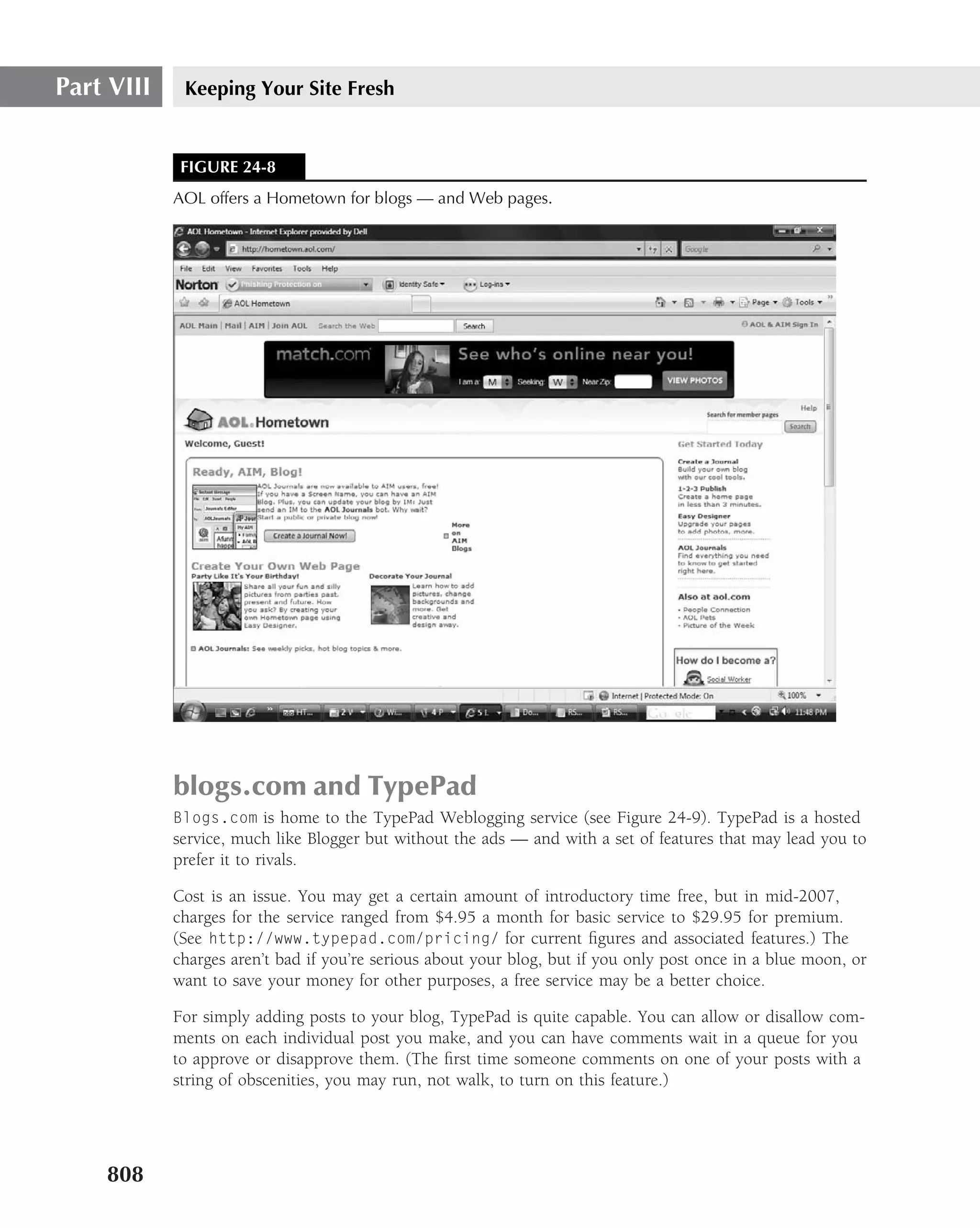 Part VIII    Keeping Your Site Fresh


             FIGURE 24-8
            AOL offers a Hometown for blogs — and Web pages.




            blogs.com and TypePad
            Blogs.com is home to the TypePad Weblogging service (see Figure 24-9). TypePad is a hosted
            service, much like Blogger but without the ads — and with a set of features that may lead you to
            prefer it to rivals.

            Cost is an issue. You may get a certain amount of introductory time free, but in mid-2007,
            charges for the service ranged from $4.95 a month for basic service to $29.95 for premium.
            (See http://www.typepad.com/pricing/ for current ﬁgures and associated features.) The
            charges aren’t bad if you’re serious about your blog, but if you only post once in a blue moon, or
            want to save your money for other purposes, a free service may be a better choice.

            For simply adding posts to your blog, TypePad is quite capable. You can allow or disallow com-
            ments on each individual post you make, and you can have comments wait in a queue for you
            to approve or disapprove them. (The ﬁrst time someone comments on one of your posts with a
            string of obscenities, you may run, not walk, to turn on this feature.)




    808
 