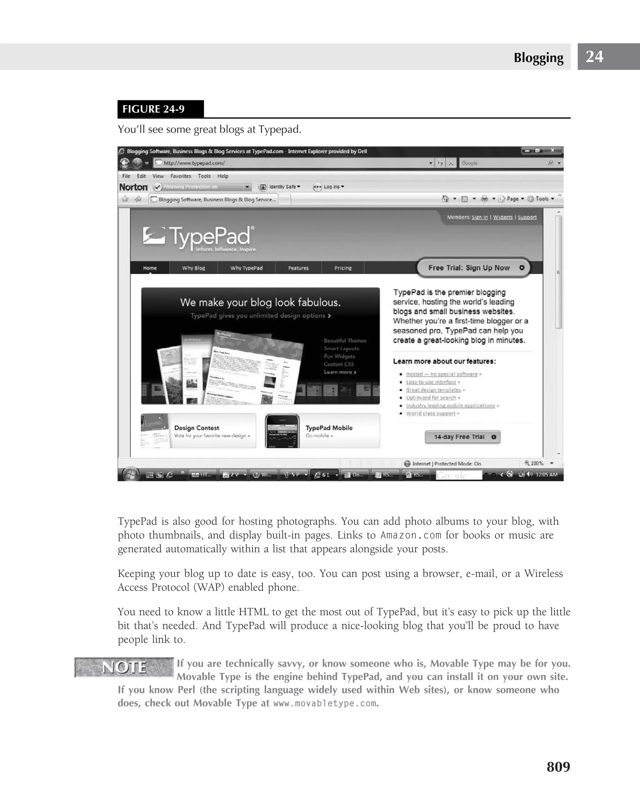 Blogging        24


 FIGURE 24-9
You’ll see some great blogs at Typepad.




TypePad is also good for hosting photographs. You can add photo albums to your blog, with
photo thumbnails, and display built-in pages. Links to Amazon.com for books or music are
generated automatically within a list that appears alongside your posts.

Keeping your blog up to date is easy, too. You can post using a browser, e-mail, or a Wireless
Access Protocol (WAP) enabled phone.

You need to know a little HTML to get the most out of TypePad, but it’s easy to pick up the little
bit that’s needed. And TypePad will produce a nice-looking blog that you’ll be proud to have
people link to.

            If you are technically savvy, or know someone who is, Movable Type may be for you.
            Movable Type is the engine behind TypePad, and you can install it on your own site.
If you know Perl (the scripting language widely used within Web sites), or know someone who
does, check out Movable Type at www.movabletype.com.




                                                                                            809
 