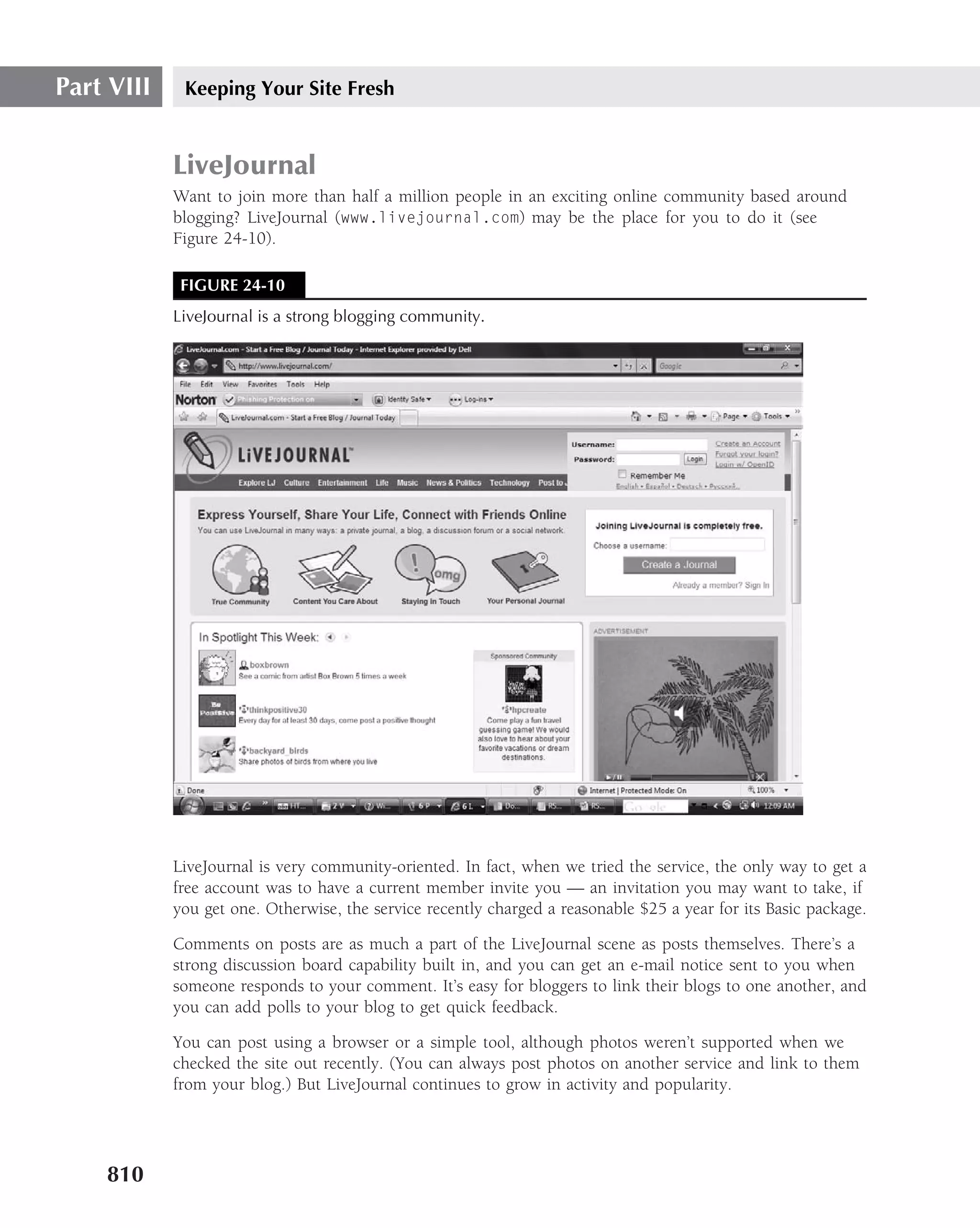 Part VIII    Keeping Your Site Fresh


            LiveJournal
            Want to join more than half a million people in an exciting online community based around
            blogging? LiveJournal (www.livejournal.com) may be the place for you to do it (see
            Figure 24-10).

             FIGURE 24-10
            LiveJournal is a strong blogging community.




            LiveJournal is very community-oriented. In fact, when we tried the service, the only way to get a
            free account was to have a current member invite you — an invitation you may want to take, if
            you get one. Otherwise, the service recently charged a reasonable $25 a year for its Basic package.

            Comments on posts are as much a part of the LiveJournal scene as posts themselves. There’s a
            strong discussion board capability built in, and you can get an e-mail notice sent to you when
            someone responds to your comment. It’s easy for bloggers to link their blogs to one another, and
            you can add polls to your blog to get quick feedback.

            You can post using a browser or a simple tool, although photos weren’t supported when we
            checked the site out recently. (You can always post photos on another service and link to them
            from your blog.) But LiveJournal continues to grow in activity and popularity.




    810
 