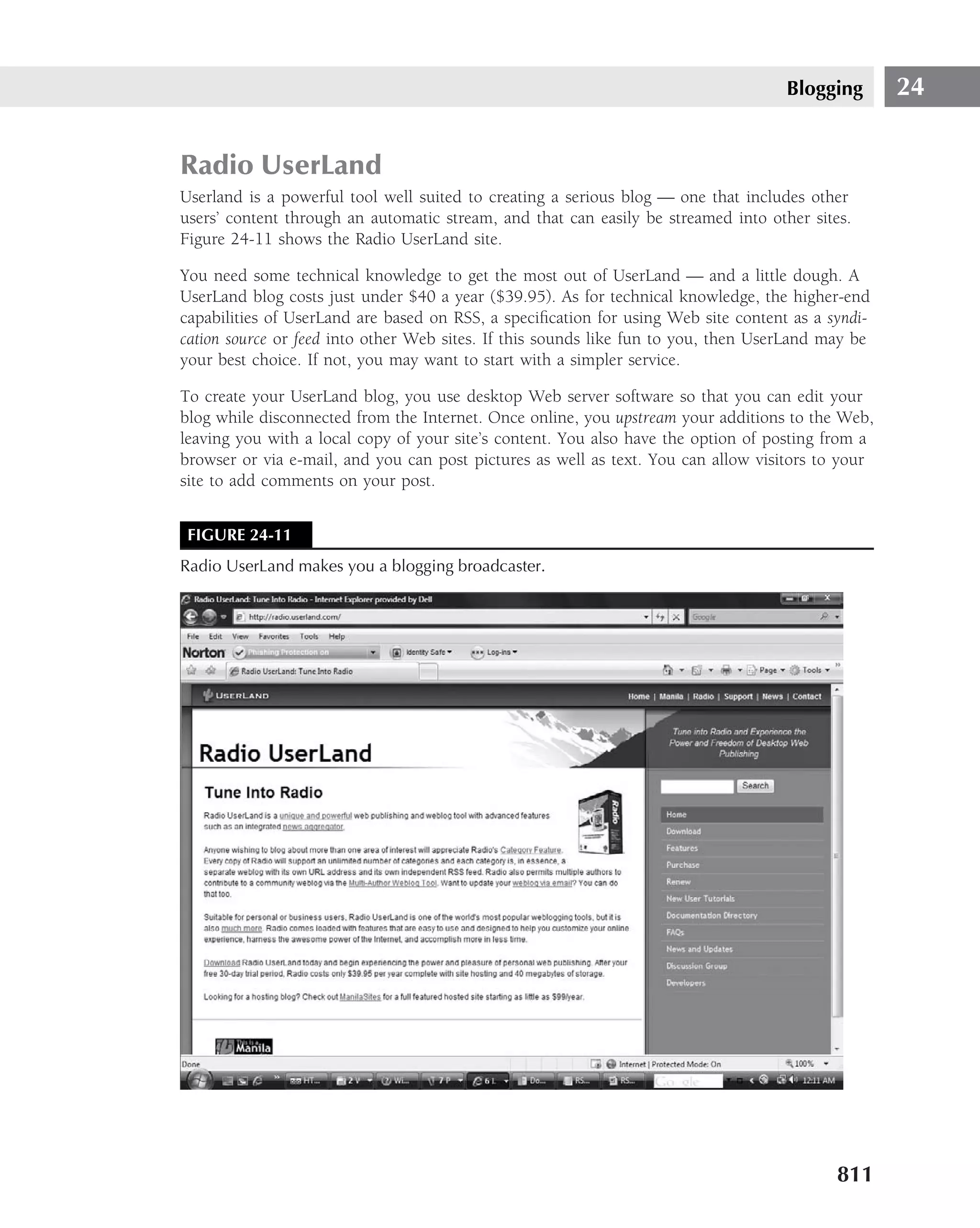 Blogging       24


Radio UserLand
Userland is a powerful tool well suited to creating a serious blog — one that includes other
users’ content through an automatic stream, and that can easily be streamed into other sites.
Figure 24-11 shows the Radio UserLand site.

You need some technical knowledge to get the most out of UserLand — and a little dough. A
UserLand blog costs just under $40 a year ($39.95). As for technical knowledge, the higher-end
capabilities of UserLand are based on RSS, a speciﬁcation for using Web site content as a syndi-
cation source or feed into other Web sites. If this sounds like fun to you, then UserLand may be
your best choice. If not, you may want to start with a simpler service.

To create your UserLand blog, you use desktop Web server software so that you can edit your
blog while disconnected from the Internet. Once online, you upstream your additions to the Web,
leaving you with a local copy of your site’s content. You also have the option of posting from a
browser or via e-mail, and you can post pictures as well as text. You can allow visitors to your
site to add comments on your post.


 FIGURE 24-11
Radio UserLand makes you a blogging broadcaster.




                                                                                           811
 
