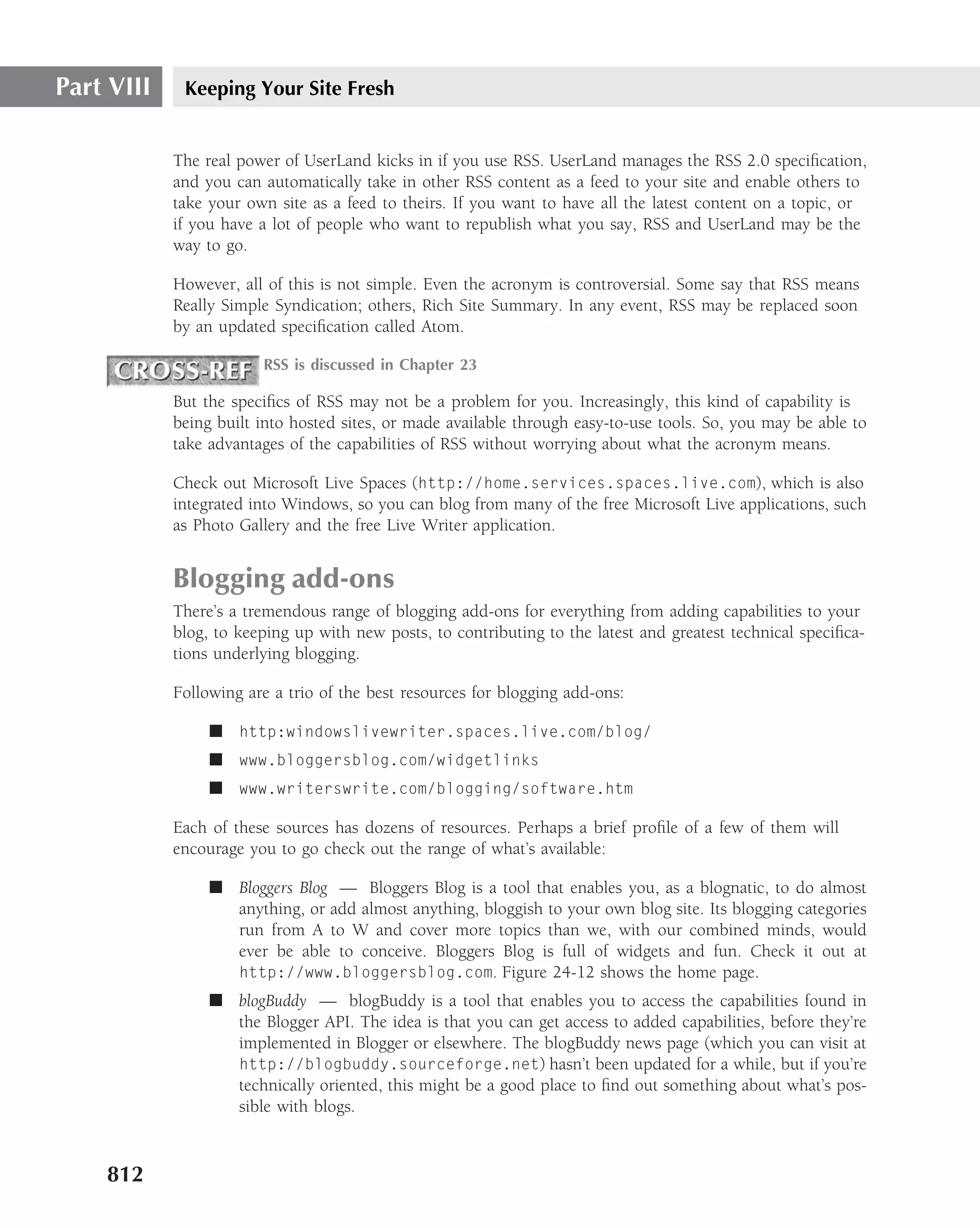Part VIII    Keeping Your Site Fresh


            The real power of UserLand kicks in if you use RSS. UserLand manages the RSS 2.0 speciﬁcation,
            and you can automatically take in other RSS content as a feed to your site and enable others to
            take your own site as a feed to theirs. If you want to have all the latest content on a topic, or
            if you have a lot of people who want to republish what you say, RSS and UserLand may be the
            way to go.

            However, all of this is not simple. Even the acronym is controversial. Some say that RSS means
            Really Simple Syndication; others, Rich Site Summary. In any event, RSS may be replaced soon
            by an updated speciﬁcation called Atom.

                        RSS is discussed in Chapter 23

            But the speciﬁcs of RSS may not be a problem for you. Increasingly, this kind of capability is
            being built into hosted sites, or made available through easy-to-use tools. So, you may be able to
            take advantages of the capabilities of RSS without worrying about what the acronym means.

            Check out Microsoft Live Spaces (http://home.services.spaces.live.com), which is also
            integrated into Windows, so you can blog from many of the free Microsoft Live applications, such
            as Photo Gallery and the free Live Writer application.


            Blogging add-ons
            There’s a tremendous range of blogging add-ons for everything from adding capabilities to your
            blog, to keeping up with new posts, to contributing to the latest and greatest technical speciﬁca-
            tions underlying blogging.

            Following are a trio of the best resources for blogging add-ons:

                 ■ http:windowslivewriter.spaces.live.com/blog/
                 ■ www.bloggersblog.com/widgetlinks
                 ■ www.writerswrite.com/blogging/software.htm

            Each of these sources has dozens of resources. Perhaps a brief proﬁle of a few of them will
            encourage you to go check out the range of what’s available:

                 ■ Bloggers Blog — Bloggers Blog is a tool that enables you, as a blognatic, to do almost
                   anything, or add almost anything, bloggish to your own blog site. Its blogging categories
                   run from A to W and cover more topics than we, with our combined minds, would
                   ever be able to conceive. Bloggers Blog is full of widgets and fun. Check it out at
                   http://www.bloggersblog.com. Figure 24-12 shows the home page.
                 ■ blogBuddy — blogBuddy is a tool that enables you to access the capabilities found in
                   the Blogger API. The idea is that you can get access to added capabilities, before they’re
                   implemented in Blogger or elsewhere. The blogBuddy news page (which you can visit at
                   http://blogbuddy.sourceforge.net) hasn’t been updated for a while, but if you’re
                   technically oriented, this might be a good place to ﬁnd out something about what’s pos-
                   sible with blogs.



    812
 