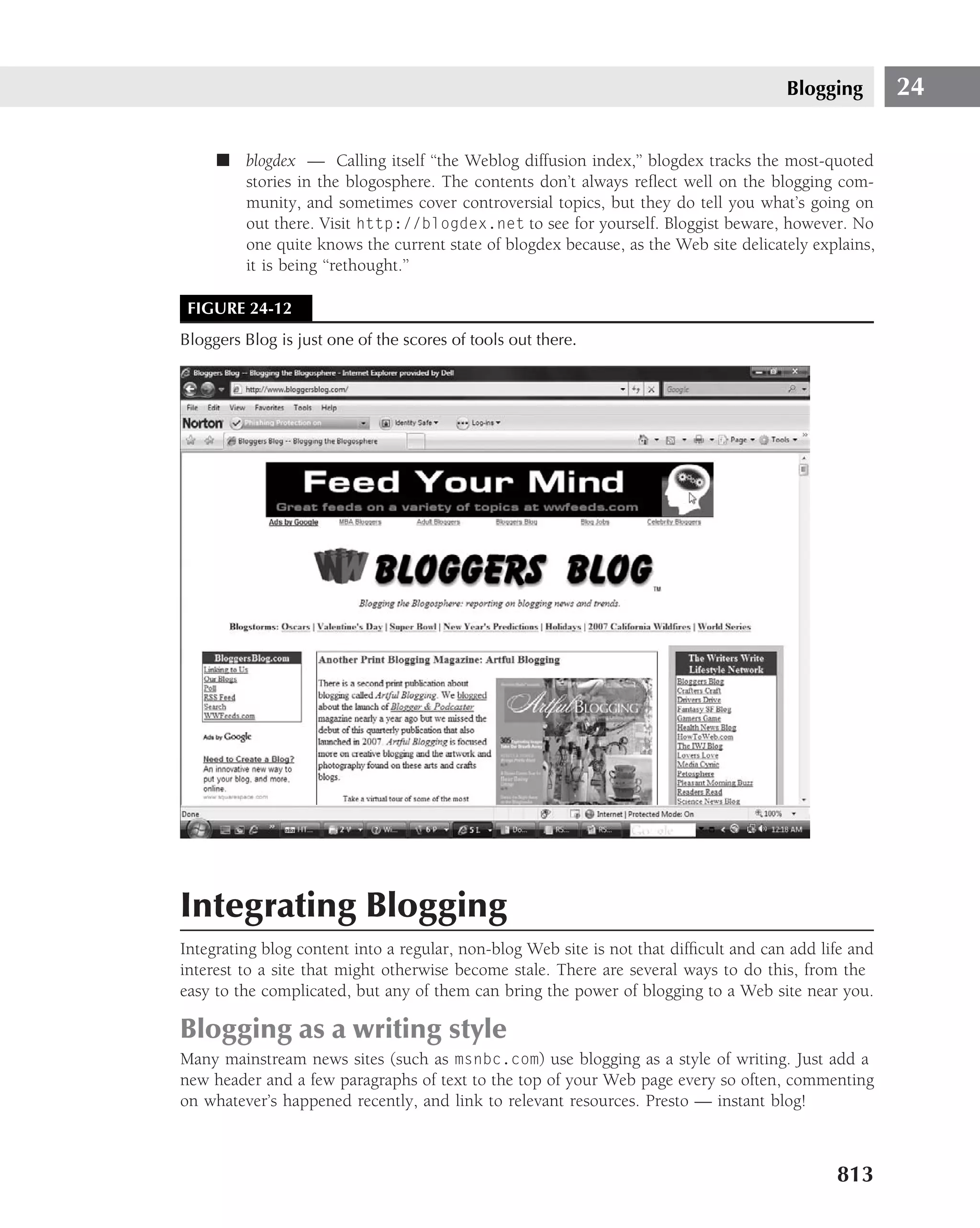 Blogging        24

     ■ blogdex — Calling itself ‘‘the Weblog diffusion index,’’ blogdex tracks the most-quoted
       stories in the blogosphere. The contents don’t always reﬂect well on the blogging com-
       munity, and sometimes cover controversial topics, but they do tell you what’s going on
       out there. Visit http://blogdex.net to see for yourself. Bloggist beware, however. No
       one quite knows the current state of blogdex because, as the Web site delicately explains,
       it is being ‘‘rethought.’’

 FIGURE 24-12
Bloggers Blog is just one of the scores of tools out there.




Integrating Blogging
Integrating blog content into a regular, non-blog Web site is not that difﬁcult and can add life and
interest to a site that might otherwise become stale. There are several ways to do this, from the
easy to the complicated, but any of them can bring the power of blogging to a Web site near you.

Blogging as a writing style
Many mainstream news sites (such as msnbc.com) use blogging as a style of writing. Just add a
new header and a few paragraphs of text to the top of your Web page every so often, commenting
on whatever’s happened recently, and link to relevant resources. Presto — instant blog!



                                                                                              813
 