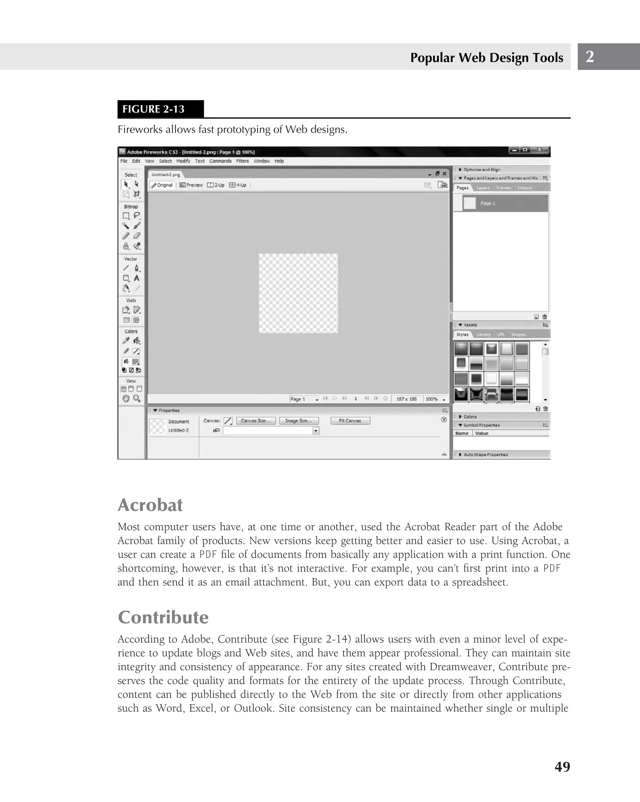 Popular Web Design Tools             2


 FIGURE 2-13
Fireworks allows fast prototyping of Web designs.




Acrobat
Most computer users have, at one time or another, used the Acrobat Reader part of the Adobe
Acrobat family of products. New versions keep getting better and easier to use. Using Acrobat, a
user can create a PDF ﬁle of documents from basically any application with a print function. One
shortcoming, however, is that it’s not interactive. For example, you can’t ﬁrst print into a PDF
and then send it as an email attachment. But, you can export data to a spreadsheet.


Contribute
According to Adobe, Contribute (see Figure 2-14) allows users with even a minor level of expe-
rience to update blogs and Web sites, and have them appear professional. They can maintain site
integrity and consistency of appearance. For any sites created with Dreamweaver, Contribute pre-
serves the code quality and formats for the entirety of the update process. Through Contribute,
content can be published directly to the Web from the site or directly from other applications
such as Word, Excel, or Outlook. Site consistency can be maintained whether single or multiple




                                                                                            49
 
