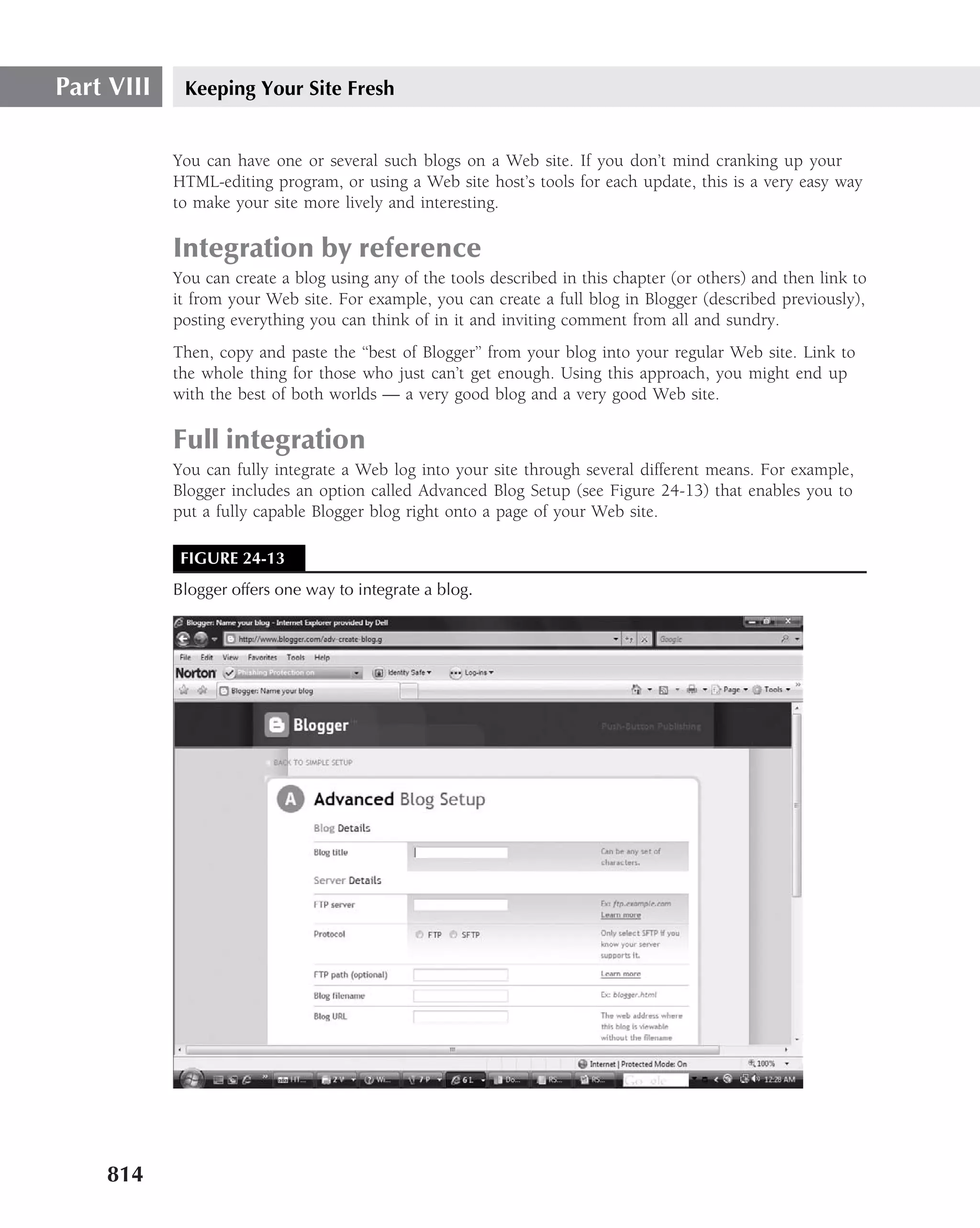 Part VIII    Keeping Your Site Fresh


            You can have one or several such blogs on a Web site. If you don’t mind cranking up your
            HTML-editing program, or using a Web site host’s tools for each update, this is a very easy way
            to make your site more lively and interesting.

            Integration by reference
            You can create a blog using any of the tools described in this chapter (or others) and then link to
            it from your Web site. For example, you can create a full blog in Blogger (described previously),
            posting everything you can think of in it and inviting comment from all and sundry.
            Then, copy and paste the ‘‘best of Blogger’’ from your blog into your regular Web site. Link to
            the whole thing for those who just can’t get enough. Using this approach, you might end up
            with the best of both worlds — a very good blog and a very good Web site.

            Full integration
            You can fully integrate a Web log into your site through several different means. For example,
            Blogger includes an option called Advanced Blog Setup (see Figure 24-13) that enables you to
            put a fully capable Blogger blog right onto a page of your Web site.

             FIGURE 24-13
            Blogger offers one way to integrate a blog.




    814
 