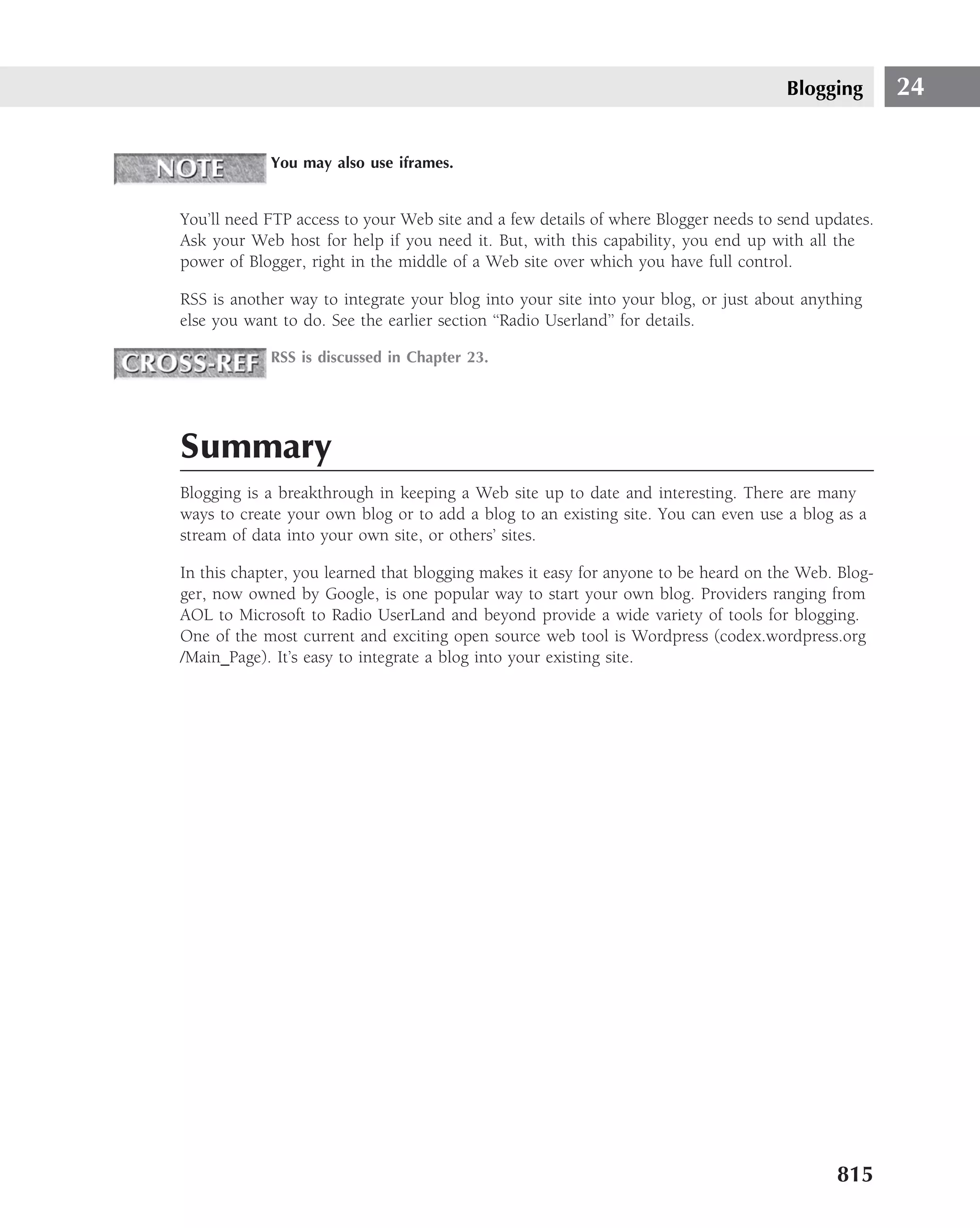 Blogging        24

            You may also use iframes.


You’ll need FTP access to your Web site and a few details of where Blogger needs to send updates.
Ask your Web host for help if you need it. But, with this capability, you end up with all the
power of Blogger, right in the middle of a Web site over which you have full control.

RSS is another way to integrate your blog into your site into your blog, or just about anything
else you want to do. See the earlier section ‘‘Radio Userland’’ for details.

            RSS is discussed in Chapter 23.




Summary
Blogging is a breakthrough in keeping a Web site up to date and interesting. There are many
ways to create your own blog or to add a blog to an existing site. You can even use a blog as a
stream of data into your own site, or others’ sites.

In this chapter, you learned that blogging makes it easy for anyone to be heard on the Web. Blog-
ger, now owned by Google, is one popular way to start your own blog. Providers ranging from
AOL to Microsoft to Radio UserLand and beyond provide a wide variety of tools for blogging.
One of the most current and exciting open source web tool is Wordpress (codex.wordpress.org
/Main Page). It’s easy to integrate a blog into your existing site.




                                                                                           815
 