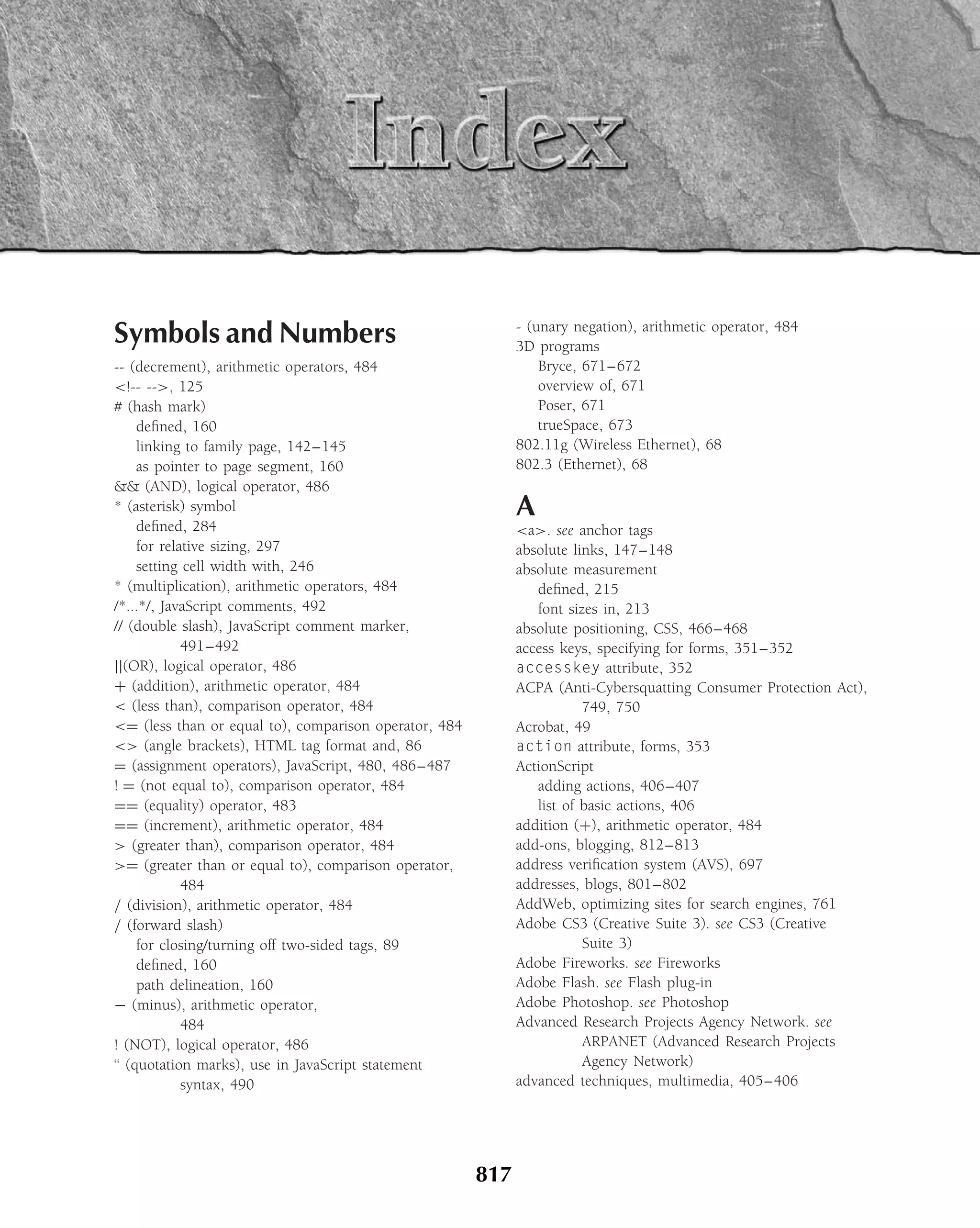 Symbols and Numbers                                          - (unary negation), arithmetic operator, 484
                                                             3D programs
-- (decrement), arithmetic operators, 484                        Bryce, 671–672
<!-- -->, 125                                                    overview of, 671
# (hash mark)                                                    Poser, 671
     deﬁned, 160                                                 trueSpace, 673
     linking to family page, 142–145                         802.11g (Wireless Ethernet), 68
     as pointer to page segment, 160                         802.3 (Ethernet), 68
&& (AND), logical operator, 486
* (asterisk) symbol                                          A
     deﬁned, 284                                             <a>. see anchor tags
     for relative sizing, 297                                absolute links, 147–148
     setting cell width with, 246                            absolute measurement
* (multiplication), arithmetic operators, 484                   deﬁned, 215
/*...*/, JavaScript comments, 492                               font sizes in, 213
// (double slash), JavaScript comment marker,                absolute positioning, CSS, 466–468
             491–492                                         access keys, specifying for forms, 351–352
||(OR), logical operator, 486                                accesskey attribute, 352
+ (addition), arithmetic operator, 484                       ACPA (Anti-Cybersquatting Consumer Protection Act),
< (less than), comparison operator, 484                                 749, 750
<= (less than or equal to), comparison operator, 484         Acrobat, 49
<> (angle brackets), HTML tag format and, 86                 action attribute, forms, 353
= (assignment operators), JavaScript, 480, 486–487           ActionScript
! = (not equal to), comparison operator, 484                    adding actions, 406–407
== (equality) operator, 483                                     list of basic actions, 406
== (increment), arithmetic operator, 484                     addition (+), arithmetic operator, 484
> (greater than), comparison operator, 484                   add-ons, blogging, 812–813
>= (greater than or equal to), comparison operator,          address veriﬁcation system (AVS), 697
             484                                             addresses, blogs, 801–802
/ (division), arithmetic operator, 484                       AddWeb, optimizing sites for search engines, 761
/ (forward slash)                                            Adobe CS3 (Creative Suite 3). see CS3 (Creative
     for closing/turning off two-sided tags, 89                         Suite 3)
     deﬁned, 160                                             Adobe Fireworks. see Fireworks
     path delineation, 160                                   Adobe Flash. see Flash plug-in
− (minus), arithmetic operator,                              Adobe Photoshop. see Photoshop
             484                                             Advanced Research Projects Agency Network. see
! (NOT), logical operator, 486                                          ARPANET (Advanced Research Projects
‘‘ (quotation marks), use in JavaScript statement                       Agency Network)
             syntax, 490                                     advanced techniques, multimedia, 405–406




                                                       817
 