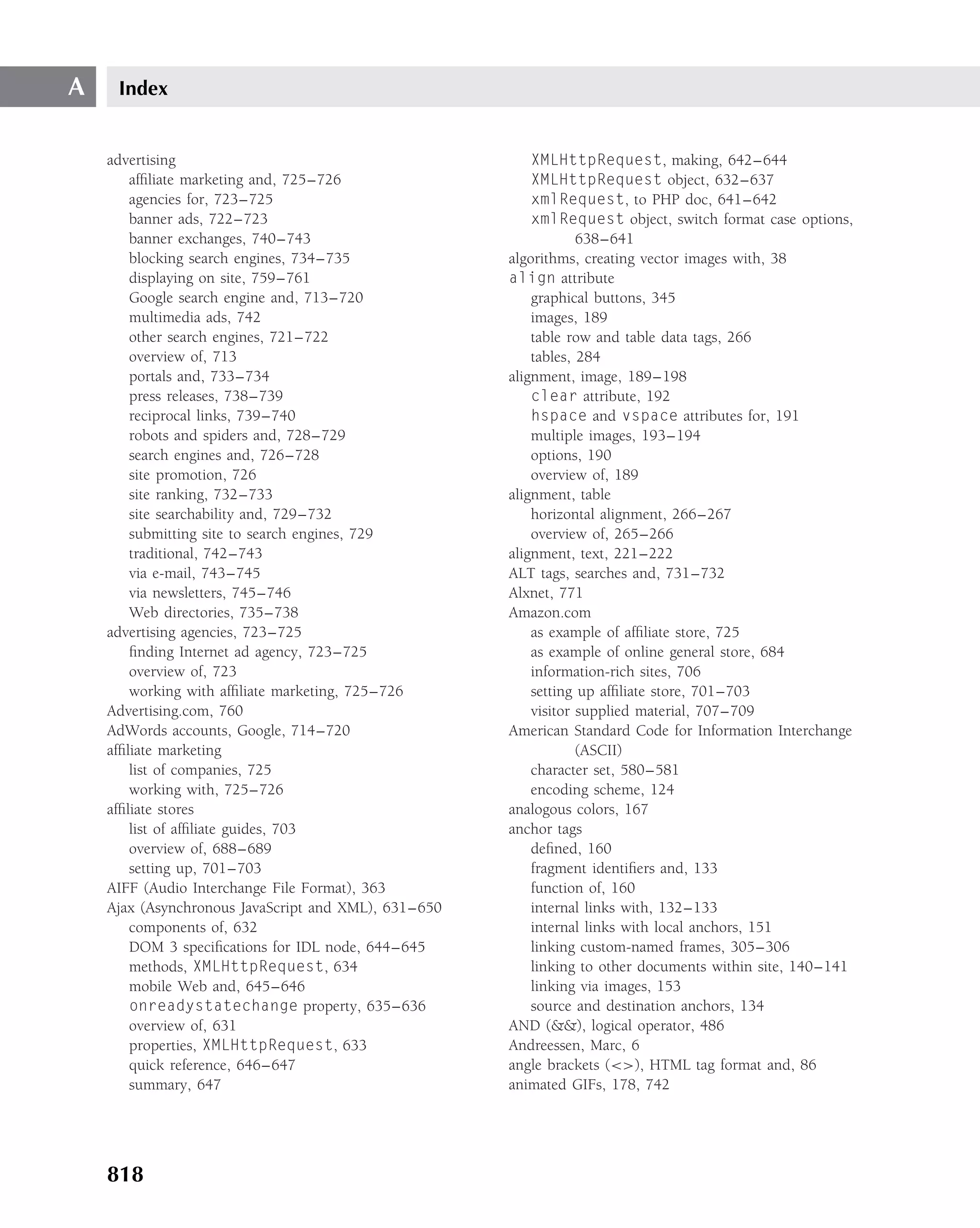 A    Index


    advertising                                           XMLHttpRequest, making, 642–644
        afﬁliate marketing and, 725–726                   XMLHttpRequest object, 632–637
        agencies for, 723–725                             xmlRequest, to PHP doc, 641–642
        banner ads, 722–723                               xmlRequest object, switch format case options,
        banner exchanges, 740–743                                 638–641
        blocking search engines, 734–735              algorithms, creating vector images with, 38
        displaying on site, 759–761                   align attribute
        Google search engine and, 713–720                 graphical buttons, 345
        multimedia ads, 742                               images, 189
        other search engines, 721–722                     table row and table data tags, 266
        overview of, 713                                  tables, 284
        portals and, 733–734                          alignment, image, 189–198
        press releases, 738–739                           clear attribute, 192
        reciprocal links, 739–740                         hspace and vspace attributes for, 191
        robots and spiders and, 728–729                   multiple images, 193–194
        search engines and, 726–728                       options, 190
        site promotion, 726                               overview of, 189
        site ranking, 732–733                         alignment, table
        site searchability and, 729–732                   horizontal alignment, 266–267
        submitting site to search engines, 729            overview of, 265–266
        traditional, 742–743                          alignment, text, 221–222
        via e-mail, 743–745                           ALT tags, searches and, 731–732
        via newsletters, 745–746                      Alxnet, 771
        Web directories, 735–738                      Amazon.com
    advertising agencies, 723–725                         as example of afﬁliate store, 725
        ﬁnding Internet ad agency, 723–725                as example of online general store, 684
        overview of, 723                                  information-rich sites, 706
        working with afﬁliate marketing, 725–726          setting up afﬁliate store, 701–703
    Advertising.com, 760                                  visitor supplied material, 707–709
    AdWords accounts, Google, 714–720                 American Standard Code for Information Interchange
    afﬁliate marketing                                            (ASCII)
        list of companies, 725                            character set, 580–581
        working with, 725–726                             encoding scheme, 124
    afﬁliate stores                                   analogous colors, 167
        list of afﬁliate guides, 703                  anchor tags
        overview of, 688–689                              deﬁned, 160
        setting up, 701–703                               fragment identiﬁers and, 133
    AIFF (Audio Interchange File Format), 363             function of, 160
    Ajax (Asynchronous JavaScript and XML), 631–650       internal links with, 132–133
        components of, 632                                internal links with local anchors, 151
        DOM 3 speciﬁcations for IDL node, 644–645         linking custom-named frames, 305–306
        methods, XMLHttpRequest, 634                      linking to other documents within site, 140–141
        mobile Web and, 645–646                           linking via images, 153
        onreadystatechange property, 635–636              source and destination anchors, 134
        overview of, 631                              AND (&&), logical operator, 486
        properties, XMLHttpRequest, 633               Andreessen, Marc, 6
        quick reference, 646–647                      angle brackets (<>), HTML tag format and, 86
        summary, 647                                  animated GIFs, 178, 742




    818
 