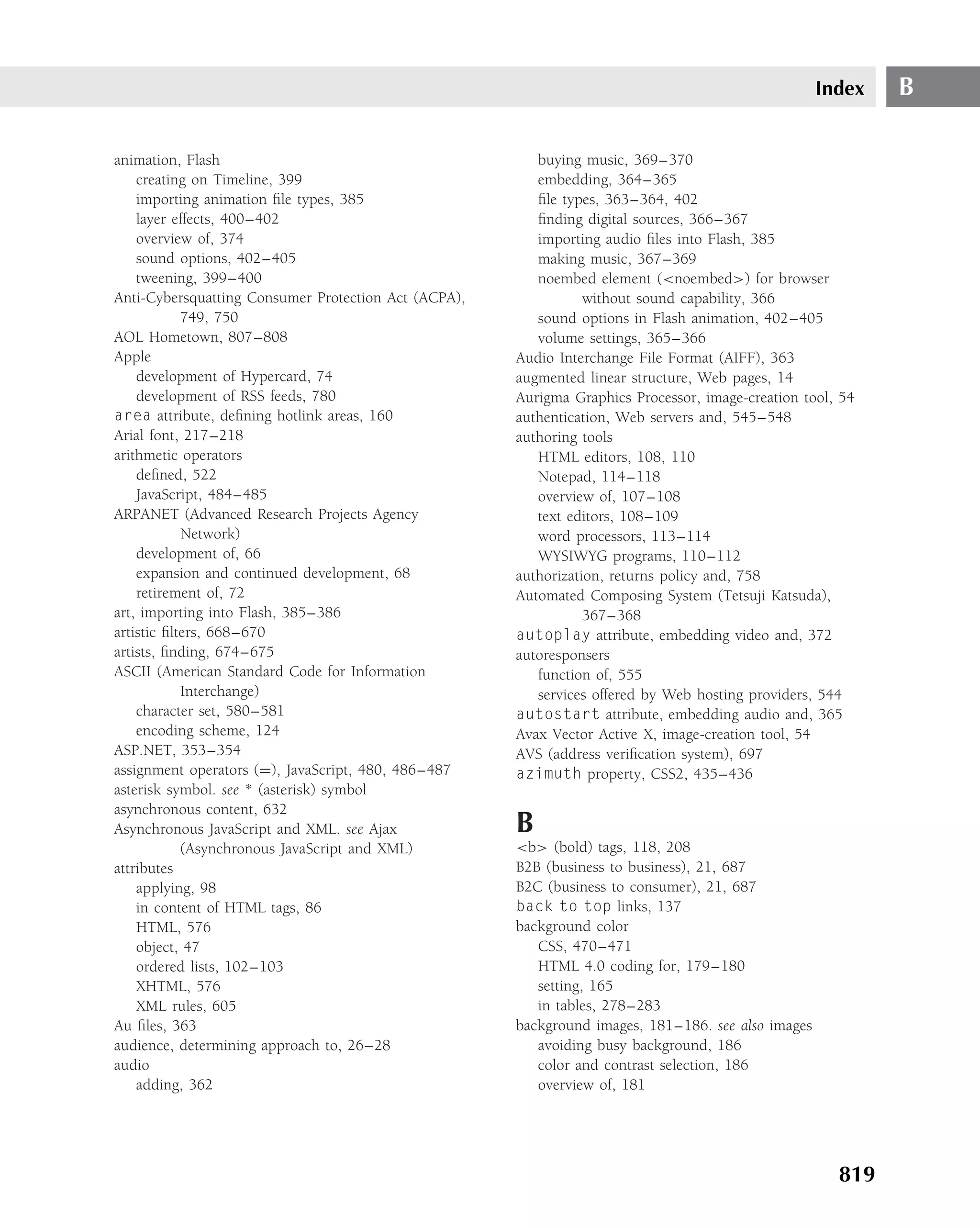 Index   B

animation, Flash                                         buying music, 369–370
    creating on Timeline, 399                            embedding, 364–365
    importing animation ﬁle types, 385                   ﬁle types, 363–364, 402
    layer effects, 400–402                               ﬁnding digital sources, 366–367
    overview of, 374                                     importing audio ﬁles into Flash, 385
    sound options, 402–405                               making music, 367–369
    tweening, 399–400                                    noembed element (<noembed>) for browser
Anti-Cybersquatting Consumer Protection Act (ACPA),              without sound capability, 366
            749, 750                                     sound options in Flash animation, 402–405
AOL Hometown, 807–808                                    volume settings, 365–366
Apple                                                 Audio Interchange File Format (AIFF), 363
    development of Hypercard, 74                      augmented linear structure, Web pages, 14
    development of RSS feeds, 780                     Aurigma Graphics Processor, image-creation tool, 54
area attribute, deﬁning hotlink areas, 160            authentication, Web servers and, 545–548
Arial font, 217–218                                   authoring tools
arithmetic operators                                     HTML editors, 108, 110
    deﬁned, 522                                          Notepad, 114–118
    JavaScript, 484–485                                  overview of, 107–108
ARPANET (Advanced Research Projects Agency               text editors, 108–109
            Network)                                     word processors, 113–114
    development of, 66                                   WYSIWYG programs, 110–112
    expansion and continued development, 68           authorization, returns policy and, 758
    retirement of, 72                                 Automated Composing System (Tetsuji Katsuda),
art, importing into Flash, 385–386                               367–368
artistic ﬁlters, 668–670                              autoplay attribute, embedding video and, 372
artists, ﬁnding, 674–675                              autoresponsers
ASCII (American Standard Code for Information            function of, 555
            Interchange)                                 services offered by Web hosting providers, 544
    character set, 580–581                            autostart attribute, embedding audio and, 365
    encoding scheme, 124                              Avax Vector Active X, image-creation tool, 54
ASP.NET, 353–354                                      AVS (address veriﬁcation system), 697
assignment operators (=), JavaScript, 480, 486–487    azimuth property, CSS2, 435–436
asterisk symbol. see * (asterisk) symbol
asynchronous content, 632
Asynchronous JavaScript and XML. see Ajax             B
            (Asynchronous JavaScript and XML)         <b> (bold) tags, 118, 208
attributes                                            B2B (business to business), 21, 687
    applying, 98                                      B2C (business to consumer), 21, 687
    in content of HTML tags, 86                       back to top links, 137
    HTML, 576                                         background color
    object, 47                                           CSS, 470–471
    ordered lists, 102–103                               HTML 4.0 coding for, 179–180
    XHTML, 576                                           setting, 165
    XML rules, 605                                       in tables, 278–283
Au ﬁles, 363                                          background images, 181–186. see also images
audience, determining approach to, 26–28                 avoiding busy background, 186
audio                                                    color and contrast selection, 186
    adding, 362                                          overview of, 181




                                                                                                      819
 