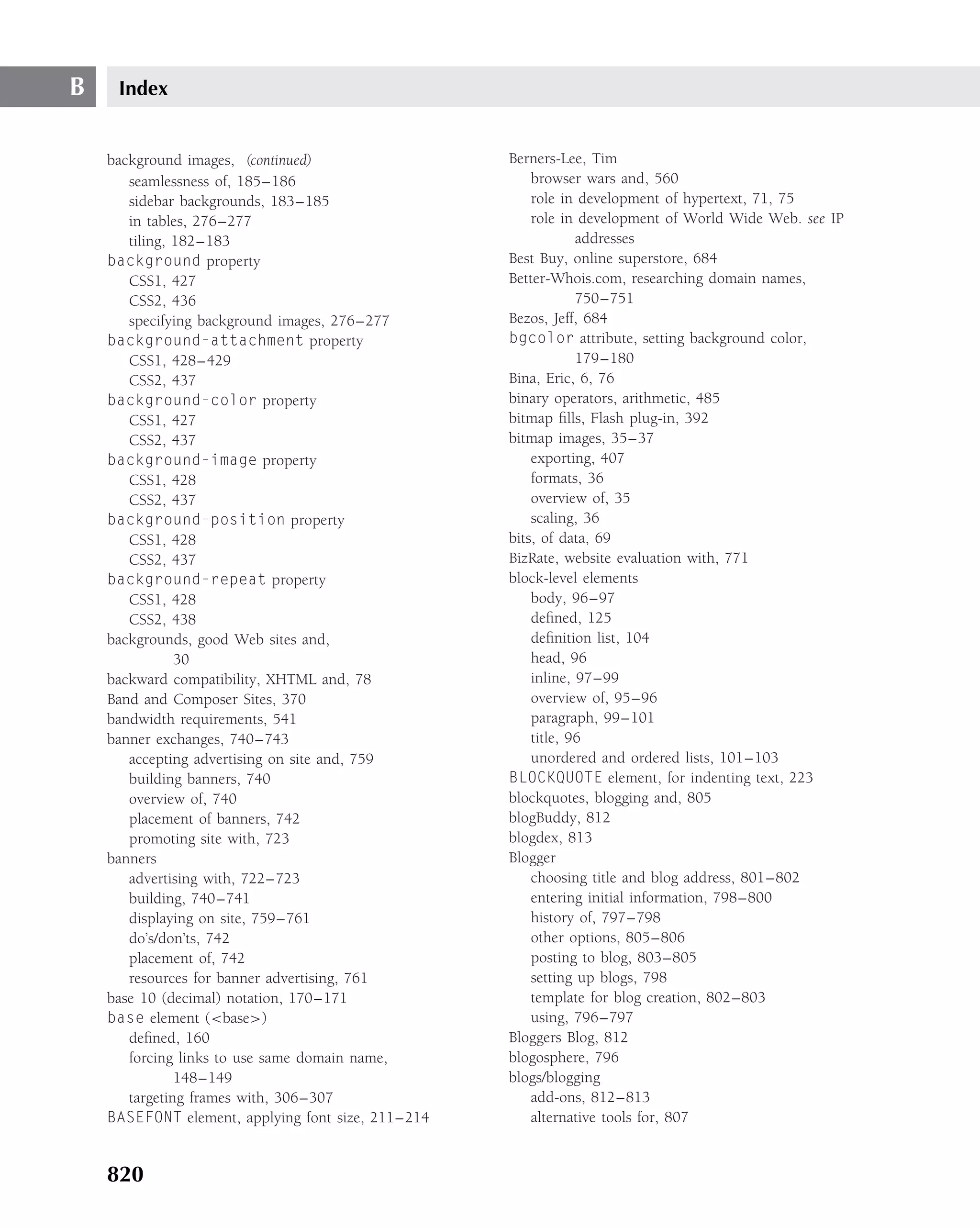B    Index


    background images, (continued)                  Berners-Lee, Tim
       seamlessness of, 185–186                         browser wars and, 560
       sidebar backgrounds, 183–185                     role in development of hypertext, 71, 75
       in tables, 276–277                               role in development of World Wide Web. see IP
       tiling, 182–183                                          addresses
    background property                             Best Buy, online superstore, 684
       CSS1, 427                                    Better-Whois.com, researching domain names,
       CSS2, 436                                                750–751
       specifying background images, 276–277        Bezos, Jeff, 684
    background-attachment property                  bgcolor attribute, setting background color,
       CSS1, 428–429                                            179–180
       CSS2, 437                                    Bina, Eric, 6, 76
    background-color property                       binary operators, arithmetic, 485
       CSS1, 427                                    bitmap ﬁlls, Flash plug-in, 392
       CSS2, 437                                    bitmap images, 35–37
    background-image property                           exporting, 407
       CSS1, 428                                        formats, 36
       CSS2, 437                                        overview of, 35
    background-position property                        scaling, 36
       CSS1, 428                                    bits, of data, 69
       CSS2, 437                                    BizRate, website evaluation with, 771
    background-repeat property                      block-level elements
       CSS1, 428                                        body, 96–97
       CSS2, 438                                        deﬁned, 125
    backgrounds, good Web sites and,                    deﬁnition list, 104
               30                                       head, 96
    backward compatibility, XHTML and, 78               inline, 97–99
    Band and Composer Sites, 370                        overview of, 95–96
    bandwidth requirements, 541                         paragraph, 99–101
    banner exchanges, 740–743                           title, 96
       accepting advertising on site and, 759           unordered and ordered lists, 101–103
       building banners, 740                        BLOCKQUOTE element, for indenting text, 223
       overview of, 740                             blockquotes, blogging and, 805
       placement of banners, 742                    blogBuddy, 812
       promoting site with, 723                     blogdex, 813
    banners                                         Blogger
       advertising with, 722–723                        choosing title and blog address, 801–802
       building, 740–741                                entering initial information, 798–800
       displaying on site, 759–761                      history of, 797–798
       do’s/don’ts, 742                                 other options, 805–806
       placement of, 742                                posting to blog, 803–805
       resources for banner advertising, 761            setting up blogs, 798
    base 10 (decimal) notation, 170–171                 template for blog creation, 802–803
    base element (<base>)                               using, 796–797
       deﬁned, 160                                  Bloggers Blog, 812
       forcing links to use same domain name,       blogosphere, 796
               148–149                              blogs/blogging
       targeting frames with, 306–307                   add-ons, 812–813
    BASEFONT element, applying font size, 211–214       alternative tools for, 807


    820
 