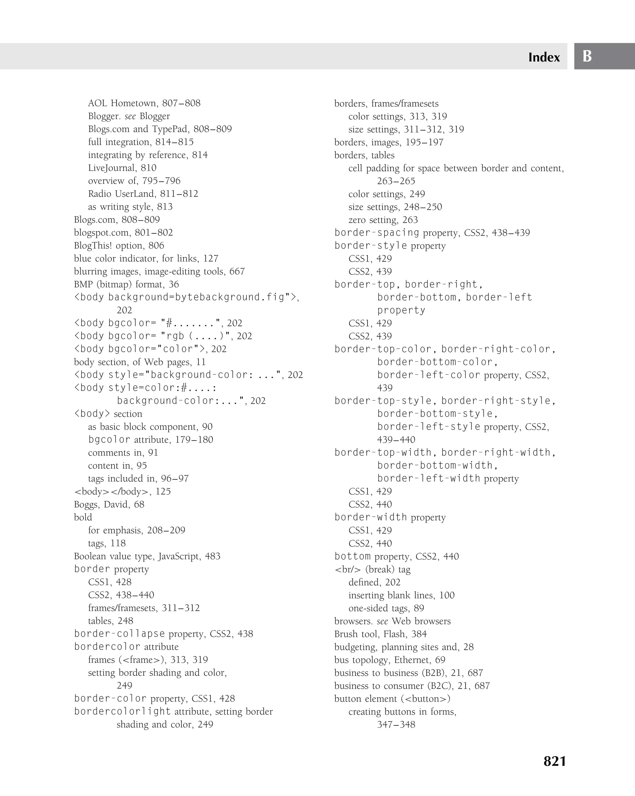 Index       B

   AOL Hometown, 807–808                     borders, frames/framesets
   Blogger. see Blogger                         color settings, 313, 319
   Blogs.com and TypePad, 808–809               size settings, 311–312, 319
   full integration, 814–815                 borders, images, 195–197
   integrating by reference, 814             borders, tables
   LiveJournal, 810                             cell padding for space between border and content,
   overview of, 795–796                                 263–265
   Radio UserLand, 811–812                      color settings, 249
   as writing style, 813                        size settings, 248–250
Blogs.com, 808–809                              zero setting, 263
blogspot.com, 801–802                        border-spacing property, CSS2, 438–439
BlogThis! option, 806                        border-style property
blue color indicator, for links, 127            CSS1, 429
blurring images, image-editing tools, 667       CSS2, 439
BMP (bitmap) format, 36                      border-top, border-right,
<body background=bytebackground.fig">,                  border-bottom, border-left
           202                                          property
<body bgcolor= "#.......", 202                  CSS1, 429
<body bgcolor= "rgb (....)", 202                CSS2, 439
<body bgcolor="color">, 202                  border-top-color, border-right-color,
body section, of Web pages, 11                          border-bottom-color,
<body style="background-color: ...", 202                border-left-color property, CSS2,
<body style=color:#....:                                439
           background-color:...", 202        border-top-style, border-right-style,
<body> section                                          border-bottom-style,
   as basic block component, 90                         border-left-style property, CSS2,
   bgcolor attribute, 179–180                           439–440
   comments in, 91                           border-top-width, border-right-width,
   content in, 95                                       border-bottom-width,
   tags included in, 96–97                              border-left-width property
<body></body>, 125                              CSS1, 429
Boggs, David, 68                                CSS2, 440
bold                                         border-width property
   for emphasis, 208–209                        CSS1, 429
   tags, 118                                    CSS2, 440
Boolean value type, JavaScript, 483          bottom property, CSS2, 440
border property                              <br/> (break) tag
   CSS1, 428                                    deﬁned, 202
   CSS2, 438–440                                inserting blank lines, 100
   frames/framesets, 311–312                    one-sided tags, 89
   tables, 248                               browsers. see Web browsers
border-collapse property, CSS2, 438          Brush tool, Flash, 384
bordercolor attribute                        budgeting, planning sites and, 28
   frames (<frame>), 313, 319                bus topology, Ethernet, 69
   setting border shading and color,         business to business (B2B), 21, 687
           249                               business to consumer (B2C), 21, 687
border-color property, CSS1, 428             button element (<button>)
bordercolorlight attribute, setting border      creating buttons in forms,
           shading and color, 249                       347–348


                                                                                             821
 