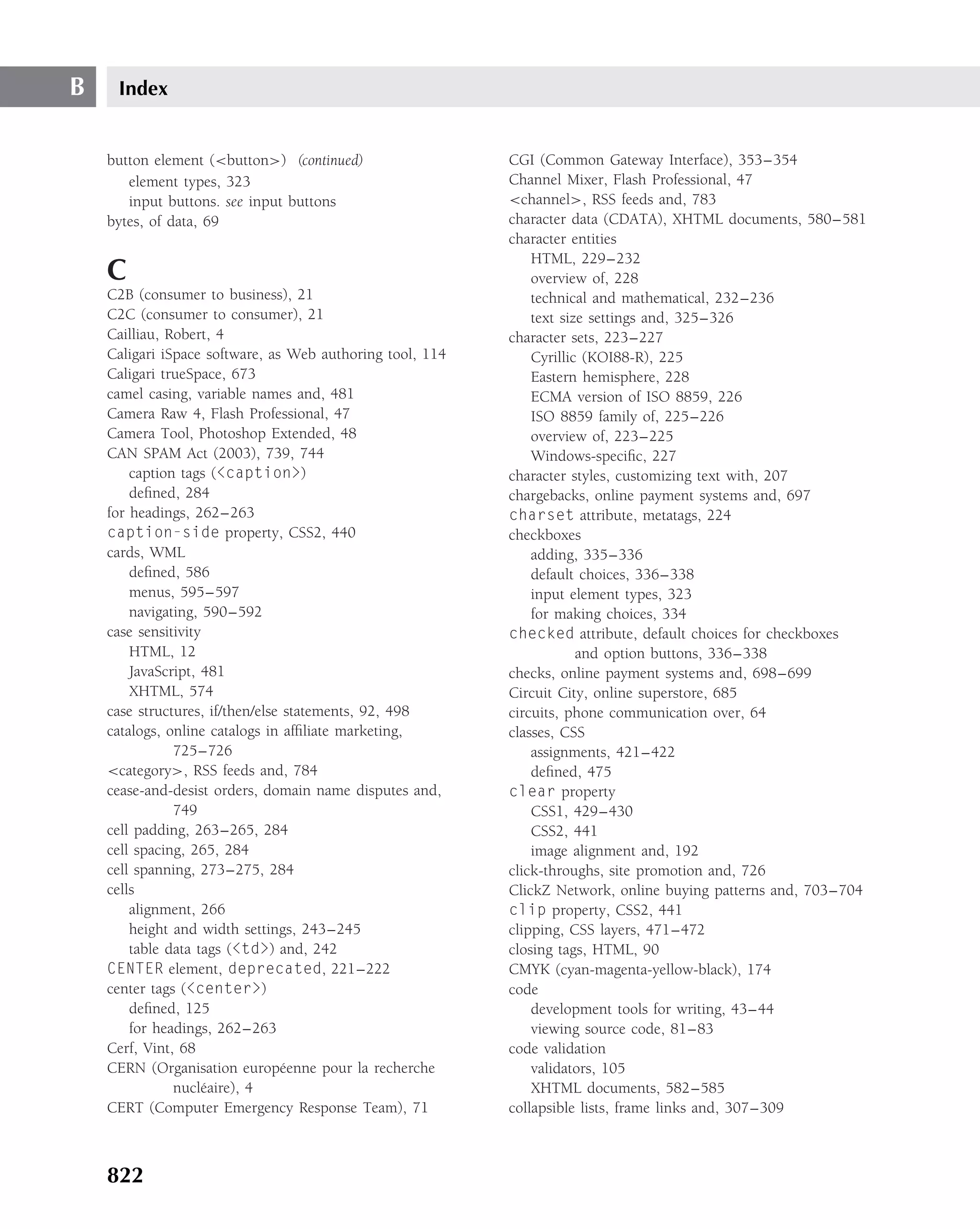 B    Index


    button element (<button>) (continued)                  CGI (Common Gateway Interface), 353–354
       element types, 323                                  Channel Mixer, Flash Professional, 47
       input buttons. see input buttons                    <channel>, RSS feeds and, 783
    bytes, of data, 69                                     character data (CDATA), XHTML documents, 580–581
                                                           character entities
                                                               HTML, 229–232
    C                                                          overview of, 228
    C2B (consumer to business), 21                             technical and mathematical, 232–236
    C2C (consumer to consumer), 21                             text size settings and, 325–326
    Cailliau, Robert, 4                                    character sets, 223–227
    Caligari iSpace software, as Web authoring tool, 114       Cyrillic (KOI88-R), 225
    Caligari trueSpace, 673                                    Eastern hemisphere, 228
    camel casing, variable names and, 481                      ECMA version of ISO 8859, 226
    Camera Raw 4, Flash Professional, 47                       ISO 8859 family of, 225–226
    Camera Tool, Photoshop Extended, 48                        overview of, 223–225
    CAN SPAM Act (2003), 739, 744                              Windows-speciﬁc, 227
        caption tags (<caption>)                           character styles, customizing text with, 207
        deﬁned, 284                                        chargebacks, online payment systems and, 697
    for headings, 262–263                                  charset attribute, metatags, 224
    caption-side property, CSS2, 440                       checkboxes
    cards, WML                                                 adding, 335–336
        deﬁned, 586                                            default choices, 336–338
        menus, 595–597                                         input element types, 323
        navigating, 590–592                                    for making choices, 334
    case sensitivity                                       checked attribute, default choices for checkboxes
        HTML, 12                                                       and option buttons, 336–338
        JavaScript, 481                                    checks, online payment systems and, 698–699
        XHTML, 574                                         Circuit City, online superstore, 685
    case structures, if/then/else statements, 92, 498      circuits, phone communication over, 64
    catalogs, online catalogs in afﬁliate marketing,       classes, CSS
               725–726                                         assignments, 421–422
    <category>, RSS feeds and, 784                             deﬁned, 475
    cease-and-desist orders, domain name disputes and,     clear property
               749                                             CSS1, 429–430
    cell padding, 263–265, 284                                 CSS2, 441
    cell spacing, 265, 284                                     image alignment and, 192
    cell spanning, 273–275, 284                            click-throughs, site promotion and, 726
    cells                                                  ClickZ Network, online buying patterns and, 703–704
        alignment, 266                                     clip property, CSS2, 441
        height and width settings, 243–245                 clipping, CSS layers, 471–472
        table data tags (<td>) and, 242                    closing tags, HTML, 90
    CENTER element, deprecated, 221–222                    CMYK (cyan-magenta-yellow-black), 174
    center tags (<center>)                                 code
        deﬁned, 125                                            development tools for writing, 43–44
        for headings, 262–263                                  viewing source code, 81–83
    Cerf, Vint, 68                                         code validation
    CERN (Organisation europ´ enne pour la recherche
                                 e                             validators, 105
               nucl´ aire), 4
                    e                                          XHTML documents, 582–585
    CERT (Computer Emergency Response Team), 71            collapsible lists, frame links and, 307–309



    822
 