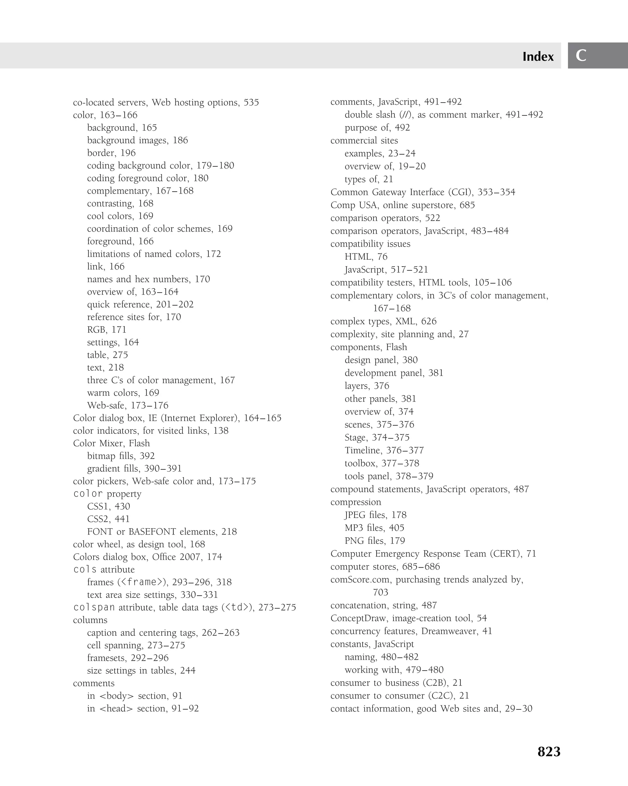 Index    C

co-located servers, Web hosting options, 535         comments, JavaScript, 491–492
color, 163–166                                          double slash (//), as comment marker, 491–492
    background, 165                                     purpose of, 492
    background images, 186                           commercial sites
    border, 196                                         examples, 23–24
    coding background color, 179–180                    overview of, 19–20
    coding foreground color, 180                        types of, 21
    complementary, 167–168                           Common Gateway Interface (CGI), 353–354
    contrasting, 168                                 Comp USA, online superstore, 685
    cool colors, 169                                 comparison operators, 522
    coordination of color schemes, 169               comparison operators, JavaScript, 483–484
    foreground, 166                                  compatibility issues
    limitations of named colors, 172                    HTML, 76
    link, 166                                           JavaScript, 517–521
    names and hex numbers, 170                       compatibility testers, HTML tools, 105–106
    overview of, 163–164                             complementary colors, in 3C’s of color management,
    quick reference, 201–202                                    167–168
    reference sites for, 170                         complex types, XML, 626
    RGB, 171                                         complexity, site planning and, 27
    settings, 164                                    components, Flash
    table, 275
                                                        design panel, 380
    text, 218
                                                        development panel, 381
    three C’s of color management, 167
                                                        layers, 376
    warm colors, 169
                                                        other panels, 381
    Web-safe, 173–176
                                                        overview of, 374
Color dialog box, IE (Internet Explorer), 164–165
                                                        scenes, 375–376
color indicators, for visited links, 138
                                                        Stage, 374–375
Color Mixer, Flash
                                                        Timeline, 376–377
    bitmap ﬁlls, 392
                                                        toolbox, 377–378
    gradient ﬁlls, 390–391
                                                        tools panel, 378–379
color pickers, Web-safe color and, 173–175
color property                                       compound statements, JavaScript operators, 487
    CSS1, 430                                        compression
    CSS2, 441                                           JPEG ﬁles, 178
    FONT or BASEFONT elements, 218                      MP3 ﬁles, 405
color wheel, as design tool, 168                        PNG ﬁles, 179
Colors dialog box, Ofﬁce 2007, 174                   Computer Emergency Response Team (CERT), 71
cols attribute                                       computer stores, 685–686
    frames (<frame>), 293–296, 318                   comScore.com, purchasing trends analyzed by,
    text area size settings, 330–331                            703
colspan attribute, table data tags (<td>), 273–275   concatenation, string, 487
columns                                              ConceptDraw, image-creation tool, 54
    caption and centering tags, 262–263              concurrency features, Dreamweaver, 41
    cell spanning, 273–275                           constants, JavaScript
    framesets, 292–296                                  naming, 480–482
    size settings in tables, 244                        working with, 479–480
comments                                             consumer to business (C2B), 21
    in <body> section, 91                            consumer to consumer (C2C), 21
    in <head> section, 91–92                         contact information, good Web sites and, 29–30



                                                                                                    823
 