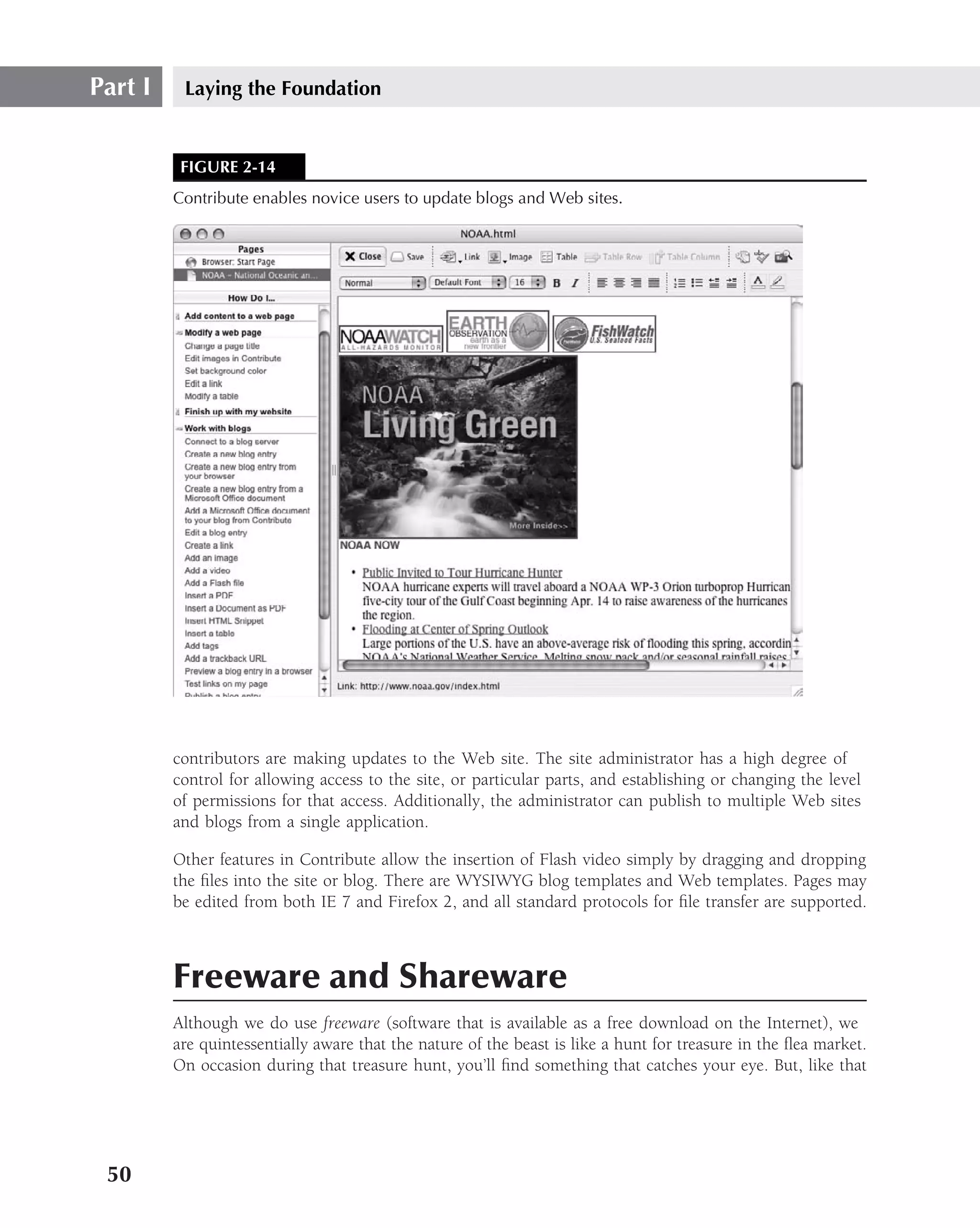Part I    Laying the Foundation


          FIGURE 2-14
         Contribute enables novice users to update blogs and Web sites.




         contributors are making updates to the Web site. The site administrator has a high degree of
         control for allowing access to the site, or particular parts, and establishing or changing the level
         of permissions for that access. Additionally, the administrator can publish to multiple Web sites
         and blogs from a single application.

         Other features in Contribute allow the insertion of Flash video simply by dragging and dropping
         the ﬁles into the site or blog. There are WYSIWYG blog templates and Web templates. Pages may
         be edited from both IE 7 and Firefox 2, and all standard protocols for ﬁle transfer are supported.



         Freeware and Shareware
         Although we do use freeware (software that is available as a free download on the Internet), we
         are quintessentially aware that the nature of the beast is like a hunt for treasure in the ﬂea market.
         On occasion during that treasure hunt, you’ll ﬁnd something that catches your eye. But, like that




 50
 