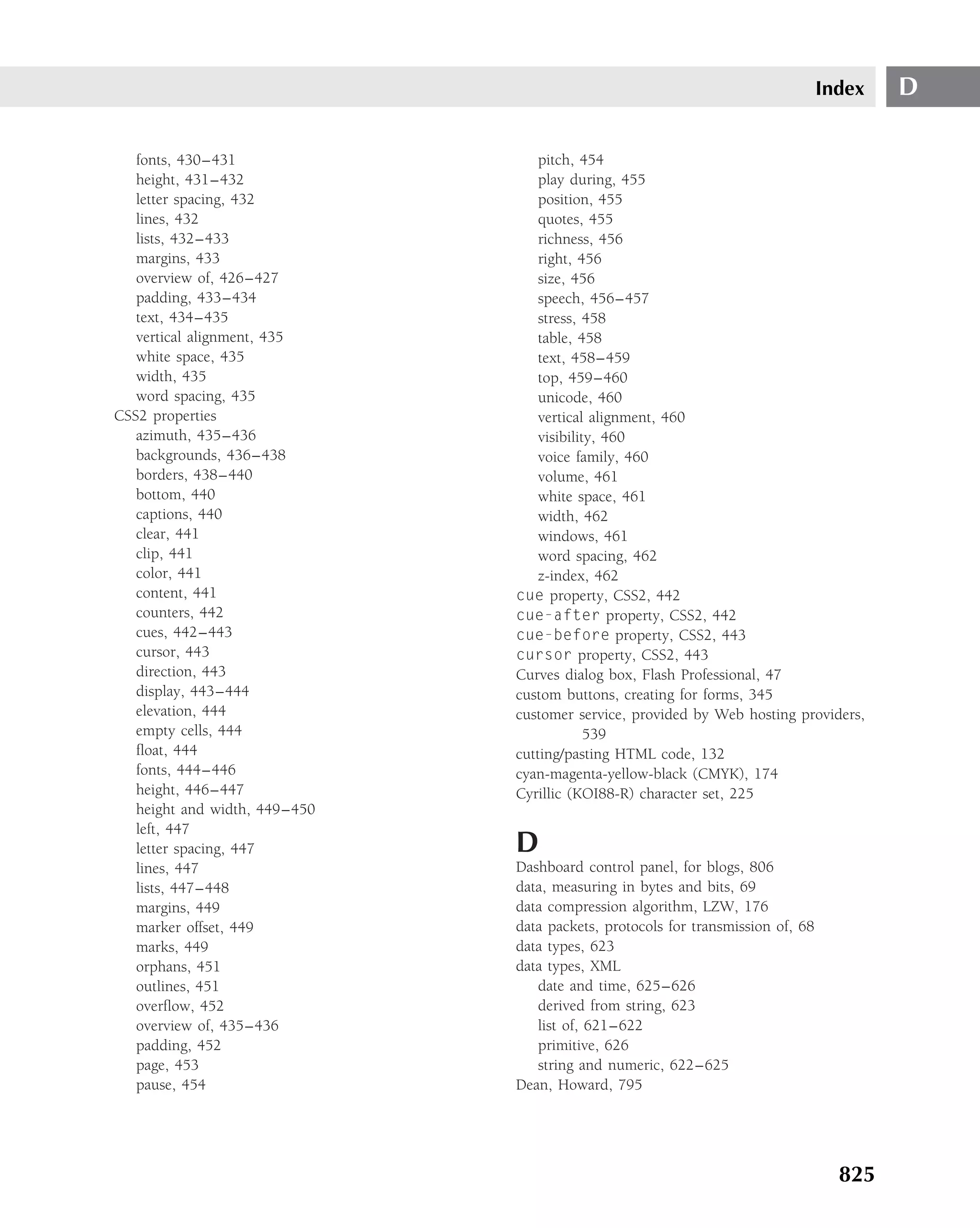 Index   D

   fonts, 430–431                  pitch, 454
   height, 431–432                 play during, 455
   letter spacing, 432             position, 455
   lines, 432                      quotes, 455
   lists, 432–433                  richness, 456
   margins, 433                    right, 456
   overview of, 426–427            size, 456
   padding, 433–434                speech, 456–457
   text, 434–435                   stress, 458
   vertical alignment, 435         table, 458
   white space, 435                text, 458–459
   width, 435                      top, 459–460
   word spacing, 435               unicode, 460
CSS2 properties                    vertical alignment, 460
   azimuth, 435–436                visibility, 460
   backgrounds, 436–438            voice family, 460
   borders, 438–440                volume, 461
   bottom, 440                     white space, 461
   captions, 440                   width, 462
   clear, 441                      windows, 461
   clip, 441                       word spacing, 462
   color, 441                      z-index, 462
   content, 441                cue property, CSS2, 442
   counters, 442               cue-after property, CSS2, 442
   cues, 442–443               cue-before property, CSS2, 443
   cursor, 443                 cursor property, CSS2, 443
   direction, 443              Curves dialog box, Flash Professional, 47
   display, 443–444            custom buttons, creating for forms, 345
   elevation, 444              customer service, provided by Web hosting providers,
   empty cells, 444                         539
   ﬂoat, 444                   cutting/pasting HTML code, 132
   fonts, 444–446              cyan-magenta-yellow-black (CMYK), 174
   height, 446–447             Cyrillic (KOI88-R) character set, 225
   height and width, 449–450
   left, 447
   letter spacing, 447         D
   lines, 447                  Dashboard control panel, for blogs, 806
   lists, 447–448              data, measuring in bytes and bits, 69
   margins, 449                data compression algorithm, LZW, 176
   marker offset, 449          data packets, protocols for transmission of, 68
   marks, 449                  data types, 623
   orphans, 451                data types, XML
   outlines, 451                  date and time, 625–626
   overﬂow, 452                   derived from string, 623
   overview of, 435–436           list of, 621–622
   padding, 452                   primitive, 626
   page, 453                      string and numeric, 622–625
   pause, 454                  Dean, Howard, 795




                                                                                   825
 