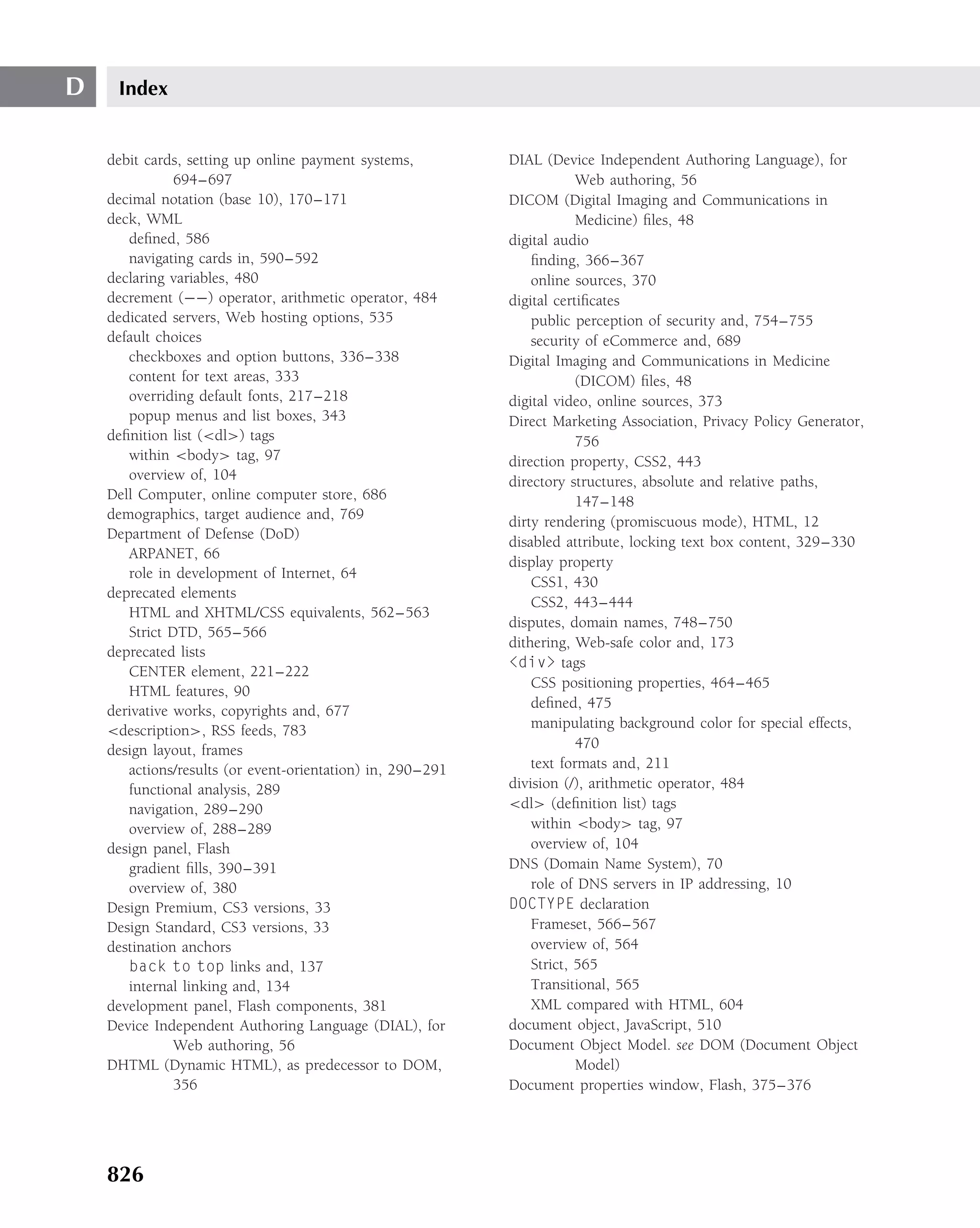 D    Index


    debit cards, setting up online payment systems,         DIAL (Device Independent Authoring Language), for
               694–697                                                  Web authoring, 56
    decimal notation (base 10), 170–171                     DICOM (Digital Imaging and Communications in
    deck, WML                                                           Medicine) ﬁles, 48
       deﬁned, 586                                          digital audio
       navigating cards in, 590–592                             ﬁnding, 366–367
    declaring variables, 480                                    online sources, 370
    decrement (−−) operator, arithmetic operator, 484       digital certiﬁcates
    dedicated servers, Web hosting options, 535                 public perception of security and, 754–755
    default choices                                             security of eCommerce and, 689
       checkboxes and option buttons, 336–338               Digital Imaging and Communications in Medicine
       content for text areas, 333                                      (DICOM) ﬁles, 48
       overriding default fonts, 217–218                    digital video, online sources, 373
       popup menus and list boxes, 343                      Direct Marketing Association, Privacy Policy Generator,
    deﬁnition list (<dl>) tags                                          756
       within <body> tag, 97                                direction property, CSS2, 443
       overview of, 104                                     directory structures, absolute and relative paths,
    Dell Computer, online computer store, 686                           147–148
    demographics, target audience and, 769                  dirty rendering (promiscuous mode), HTML, 12
    Department of Defense (DoD)
                                                            disabled attribute, locking text box content, 329–330
       ARPANET, 66
                                                            display property
       role in development of Internet, 64
                                                                CSS1, 430
    deprecated elements
                                                                CSS2, 443–444
       HTML and XHTML/CSS equivalents, 562–563
                                                            disputes, domain names, 748–750
       Strict DTD, 565–566
                                                            dithering, Web-safe color and, 173
    deprecated lists
                                                            <div> tags
       CENTER element, 221–222
                                                                CSS positioning properties, 464–465
       HTML features, 90
                                                                deﬁned, 475
    derivative works, copyrights and, 677
    <description>, RSS feeds, 783                               manipulating background color for special effects,
    design layout, frames                                               470
       actions/results (or event-orientation) in, 290–291       text formats and, 211
       functional analysis, 289                             division (/), arithmetic operator, 484
       navigation, 289–290                                  <dl> (deﬁnition list) tags
       overview of, 288–289                                     within <body> tag, 97
    design panel, Flash                                         overview of, 104
       gradient ﬁlls, 390–391                               DNS (Domain Name System), 70
       overview of, 380                                         role of DNS servers in IP addressing, 10
    Design Premium, CS3 versions, 33                        DOCTYPE declaration
    Design Standard, CS3 versions, 33                           Frameset, 566–567
    destination anchors                                         overview of, 564
       back to top links and, 137                               Strict, 565
       internal linking and, 134                                Transitional, 565
    development panel, Flash components, 381                    XML compared with HTML, 604
    Device Independent Authoring Language (DIAL), for       document object, JavaScript, 510
               Web authoring, 56                            Document Object Model. see DOM (Document Object
    DHTML (Dynamic HTML), as predecessor to DOM,                        Model)
               356                                          Document properties window, Flash, 375–376




    826
 