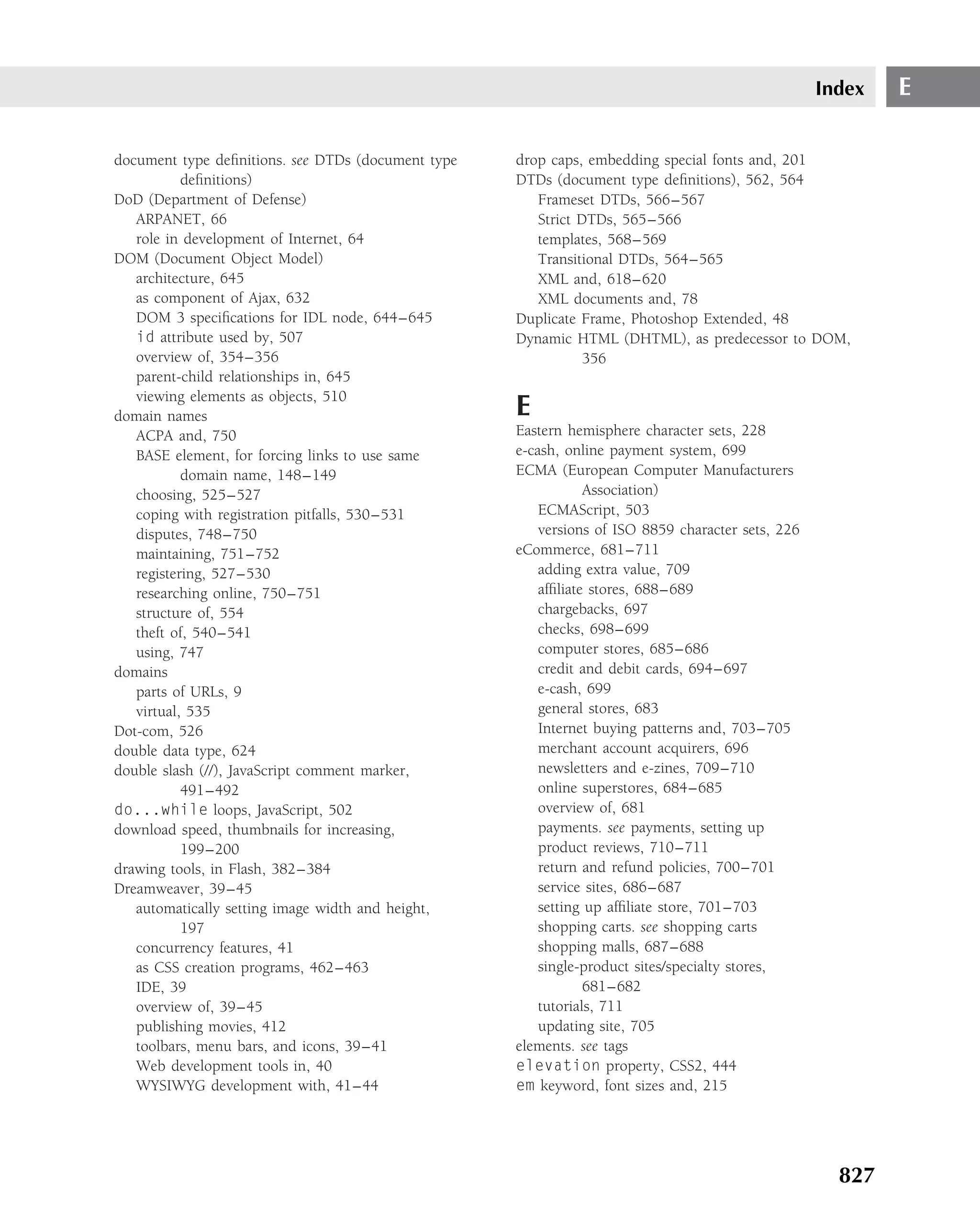 Index   E

document type deﬁnitions. see DTDs (document type   drop caps, embedding special fonts and, 201
           deﬁnitions)                              DTDs (document type deﬁnitions), 562, 564
DoD (Department of Defense)                            Frameset DTDs, 566–567
   ARPANET, 66                                         Strict DTDs, 565–566
   role in development of Internet, 64                 templates, 568–569
DOM (Document Object Model)                            Transitional DTDs, 564–565
   architecture, 645                                   XML and, 618–620
   as component of Ajax, 632                           XML documents and, 78
   DOM 3 speciﬁcations for IDL node, 644–645        Duplicate Frame, Photoshop Extended, 48
   id attribute used by, 507                        Dynamic HTML (DHTML), as predecessor to DOM,
   overview of, 354–356                                        356
   parent-child relationships in, 645
   viewing elements as objects, 510
domain names                                        E
   ACPA and, 750                                    Eastern hemisphere character sets, 228
   BASE element, for forcing links to use same      e-cash, online payment system, 699
           domain name, 148–149                     ECMA (European Computer Manufacturers
   choosing, 525–527                                            Association)
   coping with registration pitfalls, 530–531           ECMAScript, 503
   disputes, 748–750                                    versions of ISO 8859 character sets, 226
   maintaining, 751–752                             eCommerce, 681–711
   registering, 527–530                                 adding extra value, 709
   researching online, 750–751                          afﬁliate stores, 688–689
   structure of, 554                                    chargebacks, 697
   theft of, 540–541                                    checks, 698–699
   using, 747                                           computer stores, 685–686
domains                                                 credit and debit cards, 694–697
   parts of URLs, 9                                     e-cash, 699
   virtual, 535                                         general stores, 683
Dot-com, 526                                            Internet buying patterns and, 703–705
double data type, 624                                   merchant account acquirers, 696
double slash (//), JavaScript comment marker,           newsletters and e-zines, 709–710
           491–492                                      online superstores, 684–685
do...while loops, JavaScript, 502                       overview of, 681
download speed, thumbnails for increasing,              payments. see payments, setting up
           199–200                                      product reviews, 710–711
drawing tools, in Flash, 382–384                        return and refund policies, 700–701
Dreamweaver, 39–45                                      service sites, 686–687
   automatically setting image width and height,        setting up afﬁliate store, 701–703
           197                                          shopping carts. see shopping carts
   concurrency features, 41                             shopping malls, 687–688
   as CSS creation programs, 462–463                    single-product sites/specialty stores,
   IDE, 39                                                      681–682
   overview of, 39–45                                   tutorials, 711
   publishing movies, 412                               updating site, 705
   toolbars, menu bars, and icons, 39–41            elements. see tags
   Web development tools in, 40                     elevation property, CSS2, 444
   WYSIWYG development with, 41–44                  em keyword, font sizes and, 215




                                                                                                     827
 