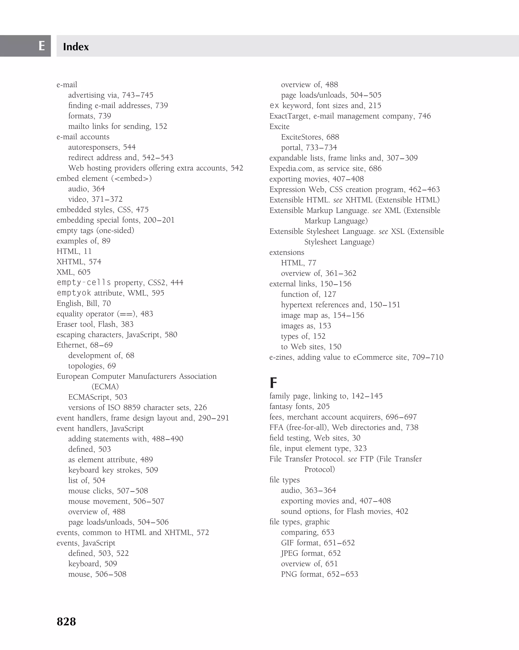 E    Index


    e-mail                                                      overview of, 488
       advertising via, 743–745                                 page loads/unloads, 504–505
       ﬁnding e-mail addresses, 739                         ex keyword, font sizes and, 215
       formats, 739                                         ExactTarget, e-mail management company, 746
       mailto links for sending, 152                        Excite
    e-mail accounts                                             ExciteStores, 688
       autoresponsers, 544                                      portal, 733–734
       redirect address and, 542–543                        expandable lists, frame links and, 307–309
       Web hosting providers offering extra accounts, 542   Expedia.com, as service site, 686
    embed element (<embed>)                                 exporting movies, 407–408
       audio, 364                                           Expression Web, CSS creation program, 462–463
       video, 371–372                                       Extensible HTML. see XHTML (Extensible HTML)
    embedded styles, CSS, 475                               Extensible Markup Language. see XML (Extensible
    embedding special fonts, 200–201                                    Markup Language)
    empty tags (one-sided)                                  Extensible Stylesheet Language. see XSL (Extensible
    examples of, 89                                                     Stylesheet Language)
    HTML, 11                                                extensions
    XHTML, 574                                                  HTML, 77
    XML, 605                                                    overview of, 361–362
    empty-cells property, CSS2, 444                         external links, 150–156
    emptyok attribute, WML, 595                                 function of, 127
    English, Bill, 70                                           hypertext references and, 150–151
    equality operator (==), 483                                 image map as, 154–156
    Eraser tool, Flash, 383                                     images as, 153
    escaping characters, JavaScript, 580                        types of, 152
    Ethernet, 68–69                                             to Web sites, 150
       development of, 68                                   e-zines, adding value to eCommerce site, 709–710
       topologies, 69
    European Computer Manufacturers Association
                (ECMA)                                      F
       ECMAScript, 503                                      family page, linking to, 142–145
       versions of ISO 8859 character sets, 226             fantasy fonts, 205
    event handlers, frame design layout and, 290–291        fees, merchant account acquirers, 696–697
    event handlers, JavaScript                              FFA (free-for-all), Web directories and, 738
       adding statements with, 488–490                      ﬁeld testing, Web sites, 30
       deﬁned, 503                                          ﬁle, input element type, 323
       as element attribute, 489                            File Transfer Protocol. see FTP (File Transfer
       keyboard key strokes, 509                                       Protocol)
       list of, 504                                         ﬁle types
       mouse clicks, 507–508                                    audio, 363–364
       mouse movement, 506–507                                  exporting movies and, 407–408
       overview of, 488                                         sound options, for Flash movies, 402
       page loads/unloads, 504–506                          ﬁle types, graphic
    events, common to HTML and XHTML, 572                       comparing, 653
    events, JavaScript                                          GIF format, 651–652
       deﬁned, 503, 522                                         JPEG format, 652
       keyboard, 509                                            overview of, 651
       mouse, 506–508                                           PNG format, 652–653




    828
 