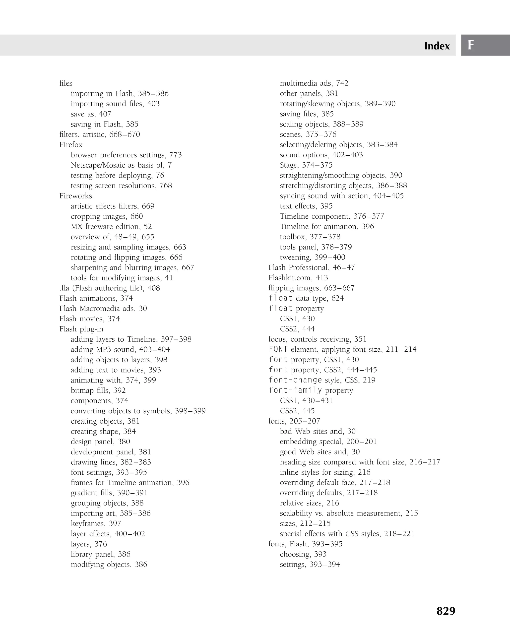 Index    F

ﬁles                                             multimedia ads, 742
    importing in Flash, 385–386                  other panels, 381
    importing sound ﬁles, 403                    rotating/skewing objects, 389–390
    save as, 407                                 saving ﬁles, 385
    saving in Flash, 385                         scaling objects, 388–389
ﬁlters, artistic, 668–670                        scenes, 375–376
Firefox                                          selecting/deleting objects, 383–384
    browser preferences settings, 773            sound options, 402–403
    Netscape/Mosaic as basis of, 7               Stage, 374–375
    testing before deploying, 76                 straightening/smoothing objects, 390
    testing screen resolutions, 768              stretching/distorting objects, 386–388
Fireworks                                        syncing sound with action, 404–405
    artistic effects ﬁlters, 669                 text effects, 395
    cropping images, 660                         Timeline component, 376–377
    MX freeware edition, 52                      Timeline for animation, 396
    overview of, 48–49, 655                      toolbox, 377–378
    resizing and sampling images, 663            tools panel, 378–379
    rotating and ﬂipping images, 666             tweening, 399–400
    sharpening and blurring images, 667      Flash Professional, 46–47
    tools for modifying images, 41           Flashkit.com, 413
.ﬂa (Flash authoring ﬁle), 408               ﬂipping images, 663–667
Flash animations, 374                        float data type, 624
Flash Macromedia ads, 30                     float property
Flash movies, 374                                CSS1, 430
Flash plug-in                                    CSS2, 444
    adding layers to Timeline, 397–398       focus, controls receiving, 351
    adding MP3 sound, 403–404                FONT element, applying font size, 211–214
    adding objects to layers, 398            font property, CSS1, 430
    adding text to movies, 393               font property, CSS2, 444–445
    animating with, 374, 399                 font-change style, CSS, 219
    bitmap ﬁlls, 392                         font-family property
    components, 374                              CSS1, 430–431
    converting objects to symbols, 398–399       CSS2, 445
    creating objects, 381                    fonts, 205–207
    creating shape, 384                          bad Web sites and, 30
    design panel, 380                            embedding special, 200–201
    development panel, 381                       good Web sites and, 30
    drawing lines, 382–383                       heading size compared with font size, 216–217
    font settings, 393–395                       inline styles for sizing, 216
    frames for Timeline animation, 396           overriding default face, 217–218
    gradient ﬁlls, 390–391                       overriding defaults, 217–218
    grouping objects, 388                        relative sizes, 216
    importing art, 385–386                       scalability vs. absolute measurement, 215
    keyframes, 397                               sizes, 212–215
    layer effects, 400–402                       special effects with CSS styles, 218–221
    layers, 376                              fonts, Flash, 393–395
    library panel, 386                           choosing, 393
    modifying objects, 386                       settings, 393–394




                                                                                            829
 