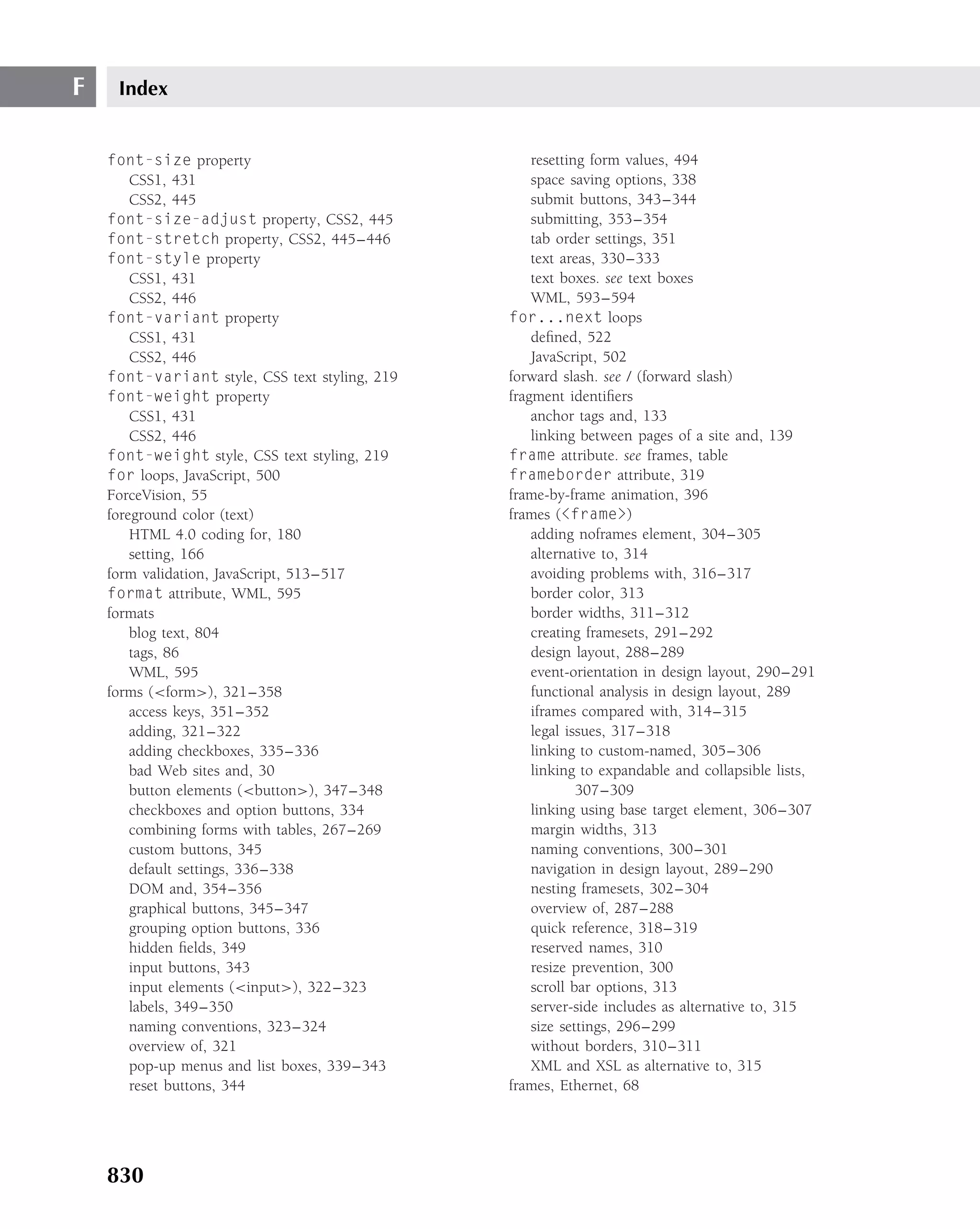 F    Index


    font-size property                              resetting form values, 494
        CSS1, 431                                   space saving options, 338
        CSS2, 445                                   submit buttons, 343–344
    font-size-adjust property, CSS2, 445            submitting, 353–354
    font-stretch property, CSS2, 445–446            tab order settings, 351
    font-style property                             text areas, 330–333
        CSS1, 431                                   text boxes. see text boxes
        CSS2, 446                                   WML, 593–594
    font-variant property                       for...next loops
        CSS1, 431                                   deﬁned, 522
        CSS2, 446                                   JavaScript, 502
    font-variant style, CSS text styling, 219   forward slash. see / (forward slash)
    font-weight property                        fragment identiﬁers
        CSS1, 431                                   anchor tags and, 133
        CSS2, 446                                   linking between pages of a site and, 139
    font-weight style, CSS text styling, 219    frame attribute. see frames, table
    for loops, JavaScript, 500                  frameborder attribute, 319
    ForceVision, 55                             frame-by-frame animation, 396
    foreground color (text)                     frames (<frame>)
        HTML 4.0 coding for, 180                    adding noframes element, 304–305
        setting, 166                                alternative to, 314
    form validation, JavaScript, 513–517            avoiding problems with, 316–317
    format attribute, WML, 595                      border color, 313
    formats                                         border widths, 311–312
        blog text, 804                              creating framesets, 291–292
        tags, 86                                    design layout, 288–289
        WML, 595                                    event-orientation in design layout, 290–291
    forms (<form>), 321–358                         functional analysis in design layout, 289
        access keys, 351–352                        iframes compared with, 314–315
        adding, 321–322                             legal issues, 317–318
        adding checkboxes, 335–336                  linking to custom-named, 305–306
        bad Web sites and, 30                       linking to expandable and collapsible lists,
        button elements (<button>), 347–348                 307–309
        checkboxes and option buttons, 334          linking using base target element, 306–307
        combining forms with tables, 267–269        margin widths, 313
        custom buttons, 345                         naming conventions, 300–301
        default settings, 336–338                   navigation in design layout, 289–290
        DOM and, 354–356                            nesting framesets, 302–304
        graphical buttons, 345–347                  overview of, 287–288
        grouping option buttons, 336                quick reference, 318–319
        hidden ﬁelds, 349                           reserved names, 310
        input buttons, 343                          resize prevention, 300
        input elements (<input>), 322–323           scroll bar options, 313
        labels, 349–350                             server-side includes as alternative to, 315
        naming conventions, 323–324                 size settings, 296–299
        overview of, 321                            without borders, 310–311
        pop-up menus and list boxes, 339–343        XML and XSL as alternative to, 315
        reset buttons, 344                      frames, Ethernet, 68




    830
 