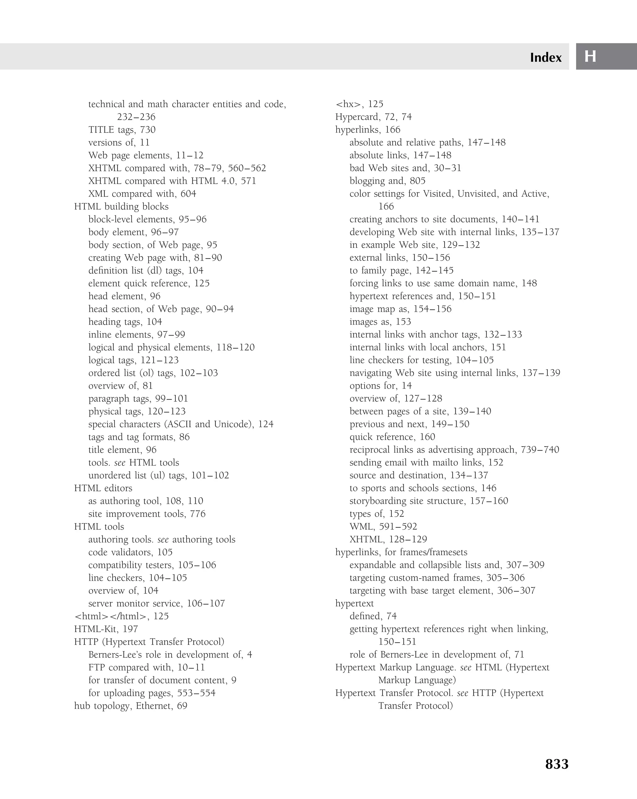 Index      H

   technical and math character entities and code,   <hx>, 125
            232–236                                  Hypercard, 72, 74
   TITLE tags, 730                                   hyperlinks, 166
   versions of, 11                                      absolute and relative paths, 147–148
   Web page elements, 11–12                             absolute links, 147–148
   XHTML compared with, 78–79, 560–562                  bad Web sites and, 30–31
   XHTML compared with HTML 4.0, 571                    blogging and, 805
   XML compared with, 604                               color settings for Visited, Unvisited, and Active,
HTML building blocks                                            166
   block-level elements, 95–96                          creating anchors to site documents, 140–141
   body element, 96–97                                  developing Web site with internal links, 135–137
   body section, of Web page, 95                        in example Web site, 129–132
   creating Web page with, 81–90                        external links, 150–156
   deﬁnition list (dl) tags, 104                        to family page, 142–145
   element quick reference, 125                         forcing links to use same domain name, 148
   head element, 96                                     hypertext references and, 150–151
   head section, of Web page, 90–94                     image map as, 154–156
   heading tags, 104                                    images as, 153
   inline elements, 97–99                               internal links with anchor tags, 132–133
   logical and physical elements, 118–120               internal links with local anchors, 151
   logical tags, 121–123                                line checkers for testing, 104–105
   ordered list (ol) tags, 102–103                      navigating Web site using internal links, 137–139
   overview of, 81                                      options for, 14
   paragraph tags, 99–101                               overview of, 127–128
   physical tags, 120–123                               between pages of a site, 139–140
   special characters (ASCII and Unicode), 124          previous and next, 149–150
   tags and tag formats, 86                             quick reference, 160
   title element, 96                                    reciprocal links as advertising approach, 739–740
   tools. see HTML tools                                sending email with mailto links, 152
   unordered list (ul) tags, 101–102                    source and destination, 134–137
HTML editors                                            to sports and schools sections, 146
   as authoring tool, 108, 110                          storyboarding site structure, 157–160
   site improvement tools, 776                          types of, 152
HTML tools                                              WML, 591–592
   authoring tools. see authoring tools                 XHTML, 128–129
   code validators, 105                              hyperlinks, for frames/framesets
   compatibility testers, 105–106                       expandable and collapsible lists and, 307–309
   line checkers, 104–105                               targeting custom-named frames, 305–306
   overview of, 104                                     targeting with base target element, 306–307
   server monitor service, 106–107                   hypertext
<html></html>, 125                                      deﬁned, 74
HTML-Kit, 197                                           getting hypertext references right when linking,
HTTP (Hypertext Transfer Protocol)                              150–151
   Berners-Lee’s role in development of, 4              role of Berners-Lee in development of, 71
   FTP compared with, 10–11                          Hypertext Markup Language. see HTML (Hypertext
   for transfer of document content, 9                          Markup Language)
   for uploading pages, 553–554                      Hypertext Transfer Protocol. see HTTP (Hypertext
hub topology, Ethernet, 69                                      Transfer Protocol)




                                                                                                      833
 