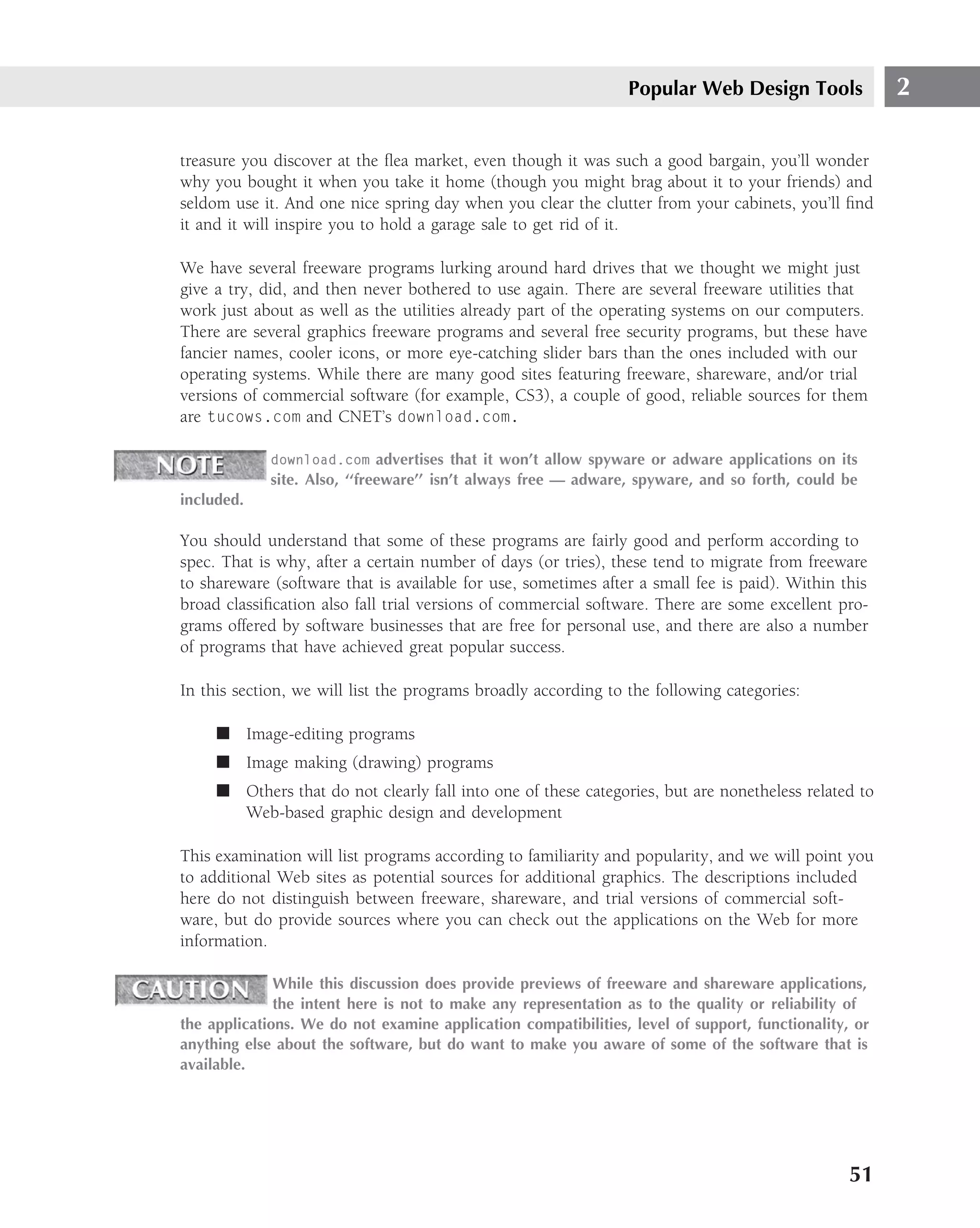 Popular Web Design Tools              2

treasure you discover at the ﬂea market, even though it was such a good bargain, you’ll wonder
why you bought it when you take it home (though you might brag about it to your friends) and
seldom use it. And one nice spring day when you clear the clutter from your cabinets, you’ll ﬁnd
it and it will inspire you to hold a garage sale to get rid of it.

We have several freeware programs lurking around hard drives that we thought we might just
give a try, did, and then never bothered to use again. There are several freeware utilities that
work just about as well as the utilities already part of the operating systems on our computers.
There are several graphics freeware programs and several free security programs, but these have
fancier names, cooler icons, or more eye-catching slider bars than the ones included with our
operating systems. While there are many good sites featuring freeware, shareware, and/or trial
versions of commercial software (for example, CS3), a couple of good, reliable sources for them
are tucows.com and CNET’s download.com.

             download.com advertises that it won’t allow spyware or adware applications on its
             site. Also, ‘‘freeware’’ isn’t always free — adware, spyware, and so forth, could be
included.

You should understand that some of these programs are fairly good and perform according to
spec. That is why, after a certain number of days (or tries), these tend to migrate from freeware
to shareware (software that is available for use, sometimes after a small fee is paid). Within this
broad classiﬁcation also fall trial versions of commercial software. There are some excellent pro-
grams offered by software businesses that are free for personal use, and there are also a number
of programs that have achieved great popular success.

In this section, we will list the programs broadly according to the following categories:

     ■ Image-editing programs
     ■ Image making (drawing) programs
     ■ Others that do not clearly fall into one of these categories, but are nonetheless related to
       Web-based graphic design and development

This examination will list programs according to familiarity and popularity, and we will point you
to additional Web sites as potential sources for additional graphics. The descriptions included
here do not distinguish between freeware, shareware, and trial versions of commercial soft-
ware, but do provide sources where you can check out the applications on the Web for more
information.

              While this discussion does provide previews of freeware and shareware applications,
              the intent here is not to make any representation as to the quality or reliability of
the applications. We do not examine application compatibilities, level of support, functionality, or
anything else about the software, but do want to make you aware of some of the software that is
available.




                                                                                                 51
 