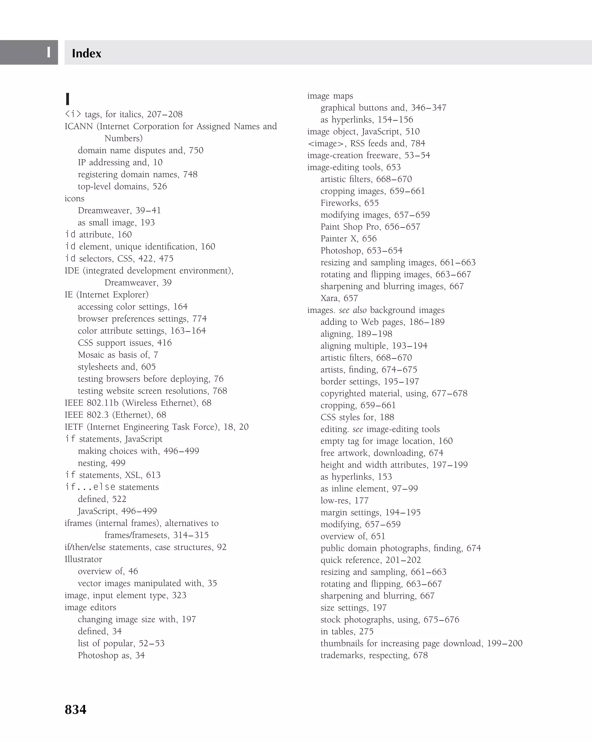 I       Index


    I                                                    image maps
                                                            graphical buttons and, 346–347
    <i> tags, for italics, 207–208
                                                            as hyperlinks, 154–156
    ICANN (Internet Corporation for Assigned Names and
                                                         image object, JavaScript, 510
                 Numbers)
                                                         <image>, RSS feeds and, 784
         domain name disputes and, 750
                                                         image-creation freeware, 53–54
         IP addressing and, 10
                                                         image-editing tools, 653
         registering domain names, 748
                                                            artistic ﬁlters, 668–670
         top-level domains, 526                             cropping images, 659–661
    icons                                                   Fireworks, 655
         Dreamweaver, 39–41                                 modifying images, 657–659
         as small image, 193                                Paint Shop Pro, 656–657
    id attribute, 160                                       Painter X, 656
    id element, unique identiﬁcation, 160                   Photoshop, 653–654
    id selectors, CSS, 422, 475                             resizing and sampling images, 661–663
    IDE (integrated development environment),               rotating and ﬂipping images, 663–667
                 Dreamweaver, 39                            sharpening and blurring images, 667
    IE (Internet Explorer)                                  Xara, 657
         accessing color settings, 164                   images. see also background images
         browser preferences settings, 774                  adding to Web pages, 186–189
         color attribute settings, 163–164                  aligning, 189–198
         CSS support issues, 416                            aligning multiple, 193–194
         Mosaic as basis of, 7                              artistic ﬁlters, 668–670
         stylesheets and, 605                               artists, ﬁnding, 674–675
         testing browsers before deploying, 76              border settings, 195–197
         testing website screen resolutions, 768            copyrighted material, using, 677–678
    IEEE 802.11b (Wireless Ethernet), 68                    cropping, 659–661
    IEEE 802.3 (Ethernet), 68                               CSS styles for, 188
    IETF (Internet Engineering Task Force), 18, 20          editing. see image-editing tools
    if statements, JavaScript                               empty tag for image location, 160
         making choices with, 496–499                       free artwork, downloading, 674
         nesting, 499                                       height and width attributes, 197–199
    if statements, XSL, 613                                 as hyperlinks, 153
    if...else statements                                    as inline element, 97–99
         deﬁned, 522                                        low-res, 177
         JavaScript, 496–499                                margin settings, 194–195
    iframes (internal frames), alternatives to              modifying, 657–659
                 frames/framesets, 314–315                  overview of, 651
    if/then/else statements, case structures, 92            public domain photographs, ﬁnding, 674
    Illustrator                                             quick reference, 201–202
         overview of, 46                                    resizing and sampling, 661–663
         vector images manipulated with, 35                 rotating and ﬂipping, 663–667
    image, input element type, 323                          sharpening and blurring, 667
    image editors                                           size settings, 197
         changing image size with, 197                      stock photographs, using, 675–676
         deﬁned, 34                                         in tables, 275
         list of popular, 52–53                             thumbnails for increasing page download, 199–200
         Photoshop as, 34                                   trademarks, respecting, 678




    834
 