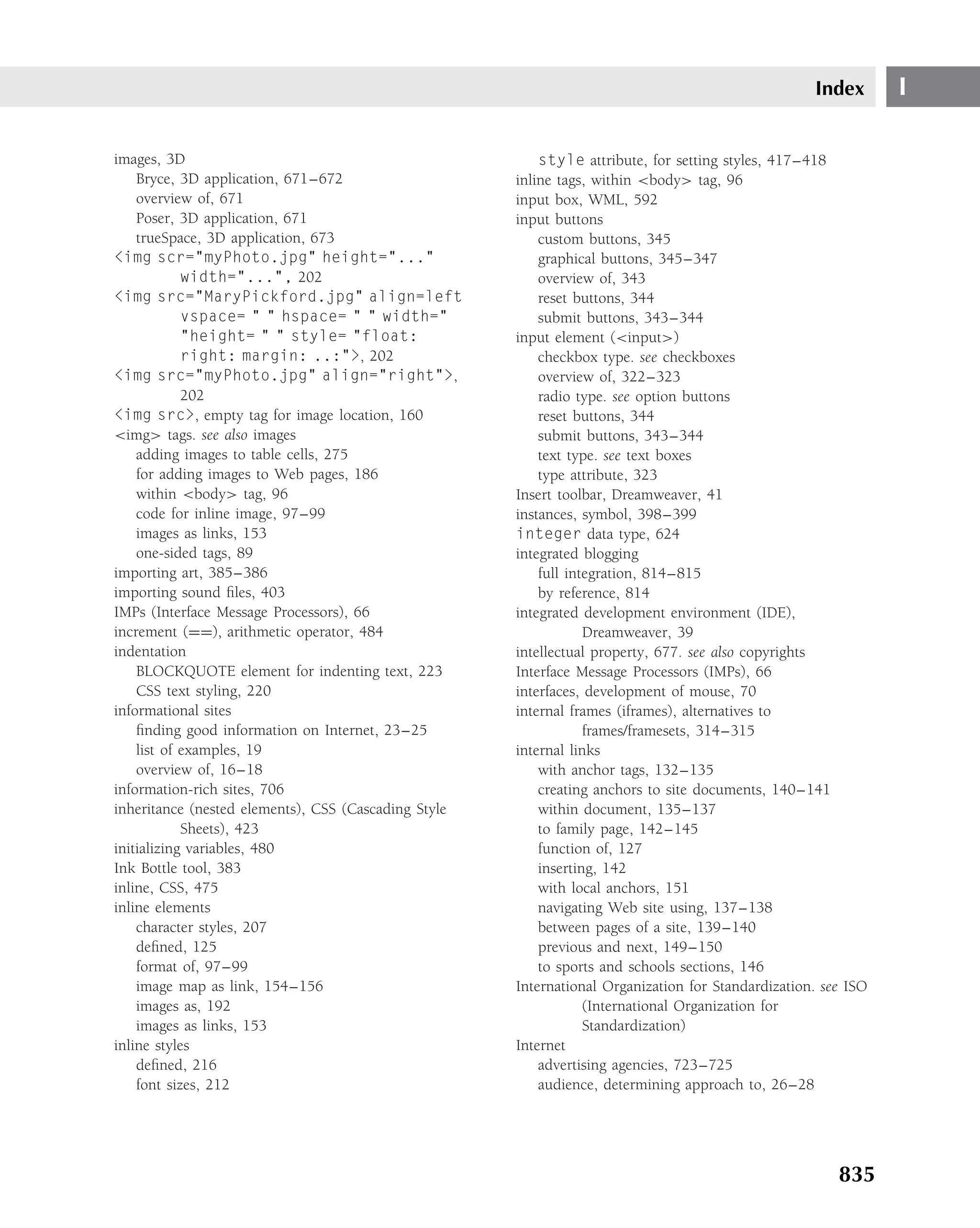 Index       I

images, 3D                                                style attribute, for setting styles, 417–418
    Bryce, 3D application, 671–672                    inline tags, within <body> tag, 96
    overview of, 671                                  input box, WML, 592
    Poser, 3D application, 671                        input buttons
    trueSpace, 3D application, 673                        custom buttons, 345
<img scr="myPhoto.jpg" height="..."                       graphical buttons, 345–347
            width="...", 202                              overview of, 343
<img src="MaryPickford.jpg" align=left                    reset buttons, 344
            vspace= " " hspace= " " width="               submit buttons, 343–344
            "height= " " style= "float:               input element (<input>)
            right: margin: ..:">, 202                     checkbox type. see checkboxes
<img src="myPhoto.jpg" align="right">,                    overview of, 322–323
            202                                           radio type. see option buttons
<img src>, empty tag for image location, 160              reset buttons, 344
<img> tags. see also images                               submit buttons, 343–344
    adding images to table cells, 275                     text type. see text boxes
    for adding images to Web pages, 186                   type attribute, 323
    within <body> tag, 96                             Insert toolbar, Dreamweaver, 41
    code for inline image, 97–99                      instances, symbol, 398–399
    images as links, 153                              integer data type, 624
    one-sided tags, 89                                integrated blogging
importing art, 385–386                                    full integration, 814–815
importing sound ﬁles, 403                                 by reference, 814
IMPs (Interface Message Processors), 66               integrated development environment (IDE),
increment (==), arithmetic operator, 484                          Dreamweaver, 39
indentation                                           intellectual property, 677. see also copyrights
    BLOCKQUOTE element for indenting text, 223        Interface Message Processors (IMPs), 66
    CSS text styling, 220                             interfaces, development of mouse, 70
informational sites                                   internal frames (iframes), alternatives to
    ﬁnding good information on Internet, 23–25                    frames/framesets, 314–315
    list of examples, 19                              internal links
    overview of, 16–18                                    with anchor tags, 132–135
information-rich sites, 706                               creating anchors to site documents, 140–141
inheritance (nested elements), CSS (Cascading Style       within document, 135–137
            Sheets), 423                                  to family page, 142–145
initializing variables, 480                               function of, 127
Ink Bottle tool, 383                                      inserting, 142
inline, CSS, 475                                          with local anchors, 151
inline elements                                           navigating Web site using, 137–138
    character styles, 207                                 between pages of a site, 139–140
    deﬁned, 125                                           previous and next, 149–150
    format of, 97–99                                      to sports and schools sections, 146
    image map as link, 154–156                        International Organization for Standardization. see ISO
    images as, 192                                                (International Organization for
    images as links, 153                                          Standardization)
inline styles                                         Internet
    deﬁned, 216                                           advertising agencies, 723–725
    font sizes, 212                                       audience, determining approach to, 26–28




                                                                                                        835
 