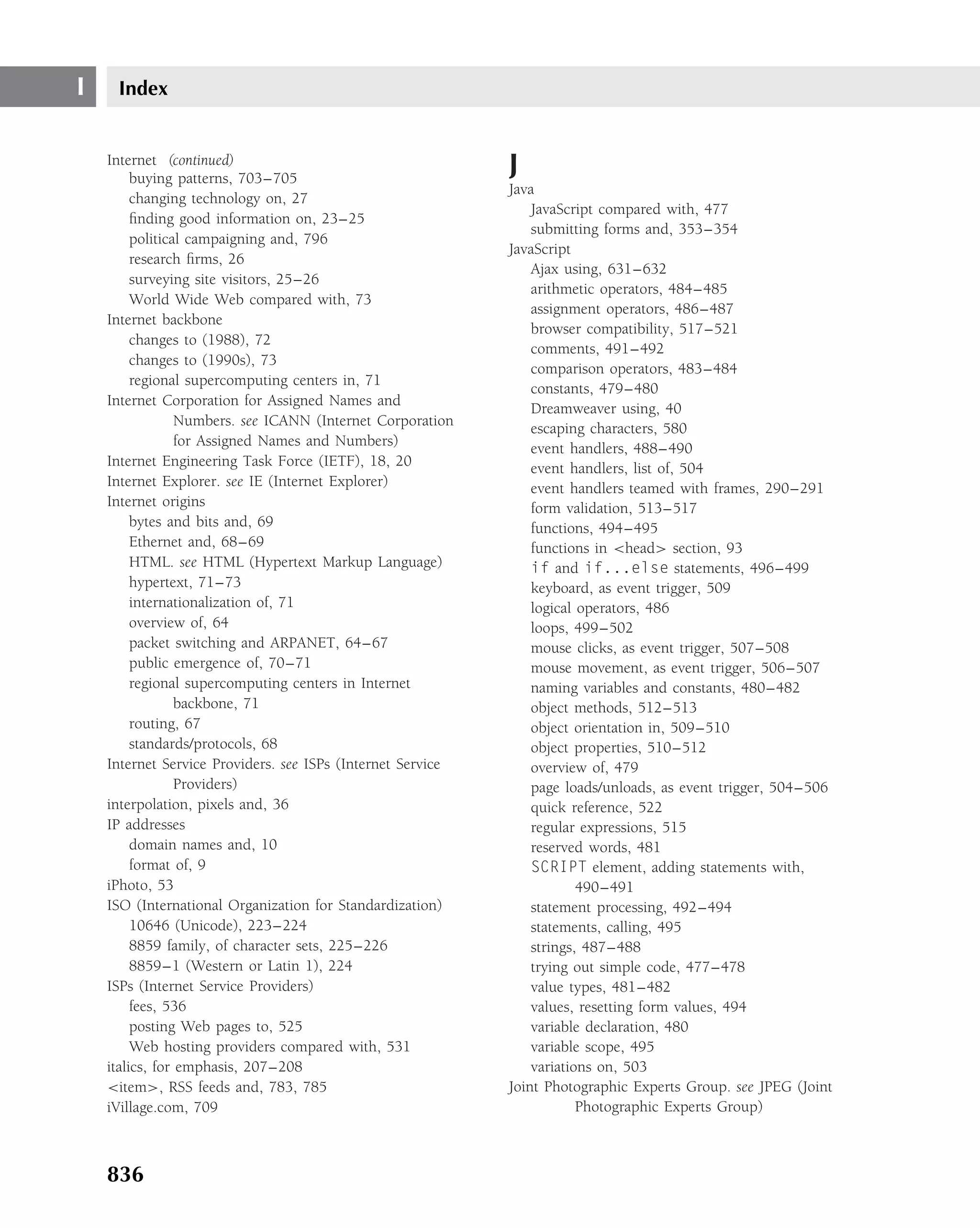 I    Index


    Internet (continued)
         buying patterns, 703–705
                                                             J
                                                             Java
         changing technology on, 27
                                                                 JavaScript compared with, 477
         ﬁnding good information on, 23–25
                                                                 submitting forms and, 353–354
         political campaigning and, 796
                                                             JavaScript
         research ﬁrms, 26
                                                                 Ajax using, 631–632
         surveying site visitors, 25–26
                                                                 arithmetic operators, 484–485
         World Wide Web compared with, 73
                                                                 assignment operators, 486–487
    Internet backbone
                                                                 browser compatibility, 517–521
         changes to (1988), 72
                                                                 comments, 491–492
         changes to (1990s), 73
                                                                 comparison operators, 483–484
         regional supercomputing centers in, 71
                                                                 constants, 479–480
    Internet Corporation for Assigned Names and
                                                                 Dreamweaver using, 40
                 Numbers. see ICANN (Internet Corporation
                                                                 escaping characters, 580
                 for Assigned Names and Numbers)                 event handlers, 488–490
    Internet Engineering Task Force (IETF), 18, 20               event handlers, list of, 504
    Internet Explorer. see IE (Internet Explorer)                event handlers teamed with frames, 290–291
    Internet origins                                             form validation, 513–517
         bytes and bits and, 69                                  functions, 494–495
         Ethernet and, 68–69                                     functions in <head> section, 93
         HTML. see HTML (Hypertext Markup Language)              if and if...else statements, 496–499
         hypertext, 71–73                                        keyboard, as event trigger, 509
         internationalization of, 71                             logical operators, 486
         overview of, 64                                         loops, 499–502
         packet switching and ARPANET, 64–67                     mouse clicks, as event trigger, 507–508
         public emergence of, 70–71                              mouse movement, as event trigger, 506–507
         regional supercomputing centers in Internet             naming variables and constants, 480–482
                 backbone, 71                                    object methods, 512–513
         routing, 67                                             object orientation in, 509–510
         standards/protocols, 68                                 object properties, 510–512
    Internet Service Providers. see ISPs (Internet Service       overview of, 479
                 Providers)                                      page loads/unloads, as event trigger, 504–506
    interpolation, pixels and, 36                                quick reference, 522
    IP addresses                                                 regular expressions, 515
         domain names and, 10                                    reserved words, 481
         format of, 9                                            SCRIPT element, adding statements with,
    iPhoto, 53                                                           490–491
    ISO (International Organization for Standardization)         statement processing, 492–494
         10646 (Unicode), 223–224                                statements, calling, 495
         8859 family, of character sets, 225–226                 strings, 487–488
         8859–1 (Western or Latin 1), 224                        trying out simple code, 477–478
    ISPs (Internet Service Providers)                            value types, 481–482
         fees, 536                                               values, resetting form values, 494
         posting Web pages to, 525                               variable declaration, 480
         Web hosting providers compared with, 531                variable scope, 495
    italics, for emphasis, 207–208                               variations on, 503
    <item>, RSS feeds and, 783, 785                          Joint Photographic Experts Group. see JPEG (Joint
    iVillage.com, 709                                                    Photographic Experts Group)



    836
 