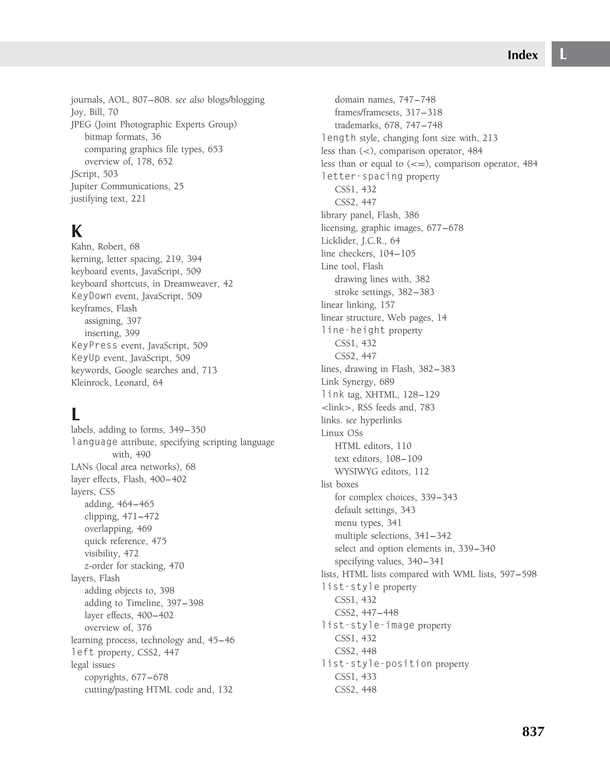 Index      L

journals, AOL, 807–808. see also blogs/blogging          domain names, 747–748
Joy, Bill, 70                                            frames/framesets, 317–318
JPEG (Joint Photographic Experts Group)                  trademarks, 678, 747–748
    bitmap formats, 36                              length style, changing font size with, 213
    comparing graphics ﬁle types, 653               less than (<), comparison operator, 484
    overview of, 178, 652                           less than or equal to (<=), comparison operator, 484
JScript, 503                                        letter-spacing property
Jupiter Communications, 25                               CSS1, 432
justifying text, 221                                     CSS2, 447
                                                    library panel, Flash, 386
K                                                   licensing, graphic images, 677–678
                                                    Licklider, J.C.R., 64
Kahn, Robert, 68
                                                    line checkers, 104–105
kerning, letter spacing, 219, 394
                                                    Line tool, Flash
keyboard events, JavaScript, 509
keyboard shortcuts, in Dreamweaver, 42                   drawing lines with, 382
KeyDown event, JavaScript, 509                           stroke settings, 382–383
keyframes, Flash                                    linear linking, 157
   assigning, 397                                   linear structure, Web pages, 14
   inserting, 399                                   line-height property
KeyPress event, JavaScript, 509                          CSS1, 432
KeyUp event, JavaScript, 509                             CSS2, 447
keywords, Google searches and, 713                  lines, drawing in Flash, 382–383
Kleinrock, Leonard, 64                              Link Synergy, 689
                                                    link tag, XHTML, 128–129
                                                    <link>, RSS feeds and, 783
L                                                   links. see hyperlinks
labels, adding to forms, 349–350                    Linux OSs
language attribute, specifying scripting language        HTML editors, 110
             with, 490                                   text editors, 108–109
LANs (local area networks), 68                           WYSIWYG editors, 112
layer effects, Flash, 400–402
                                                    list boxes
layers, CSS
                                                         for complex choices, 339–343
    adding, 464–465
                                                         default settings, 343
    clipping, 471–472
                                                         menu types, 341
    overlapping, 469
                                                         multiple selections, 341–342
    quick reference, 475
                                                         select and option elements in, 339–340
    visibility, 472
    z-order for stacking, 470                            specifying values, 340–341
layers, Flash                                       lists, HTML lists compared with WML lists, 597–598
    adding objects to, 398                          list-style property
    adding to Timeline, 397–398                          CSS1, 432
    layer effects, 400–402                               CSS2, 447–448
    overview of, 376                                list-style-image property
learning process, technology and, 45–46                  CSS1, 432
left property, CSS2, 447                                 CSS2, 448
legal issues                                        list-style-position property
    copyrights, 677–678                                  CSS1, 433
    cutting/pasting HTML code and, 132                   CSS2, 448



                                                                                                    837
 