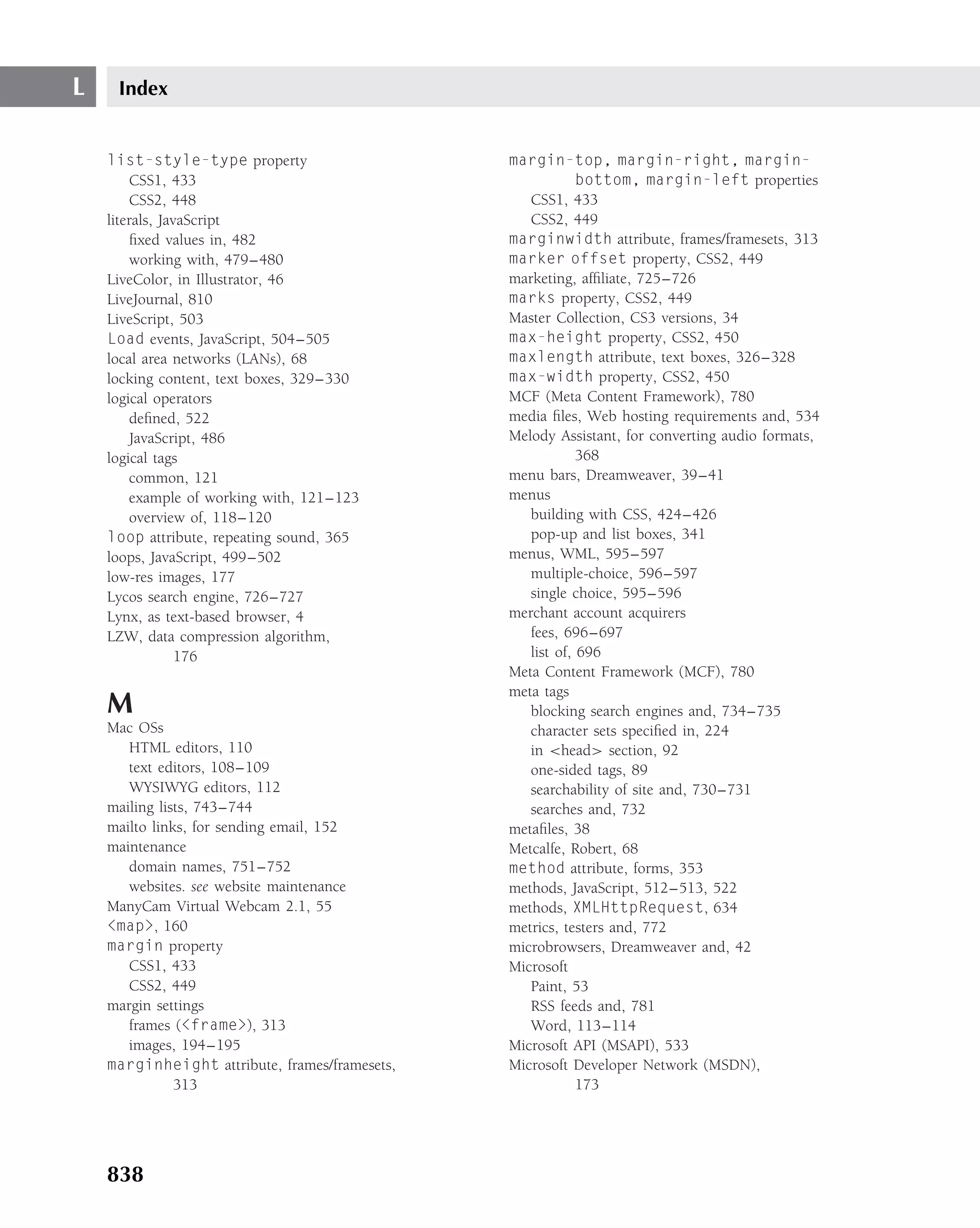 L    Index


    list-style-type property                    margin-top, margin-right, margin-
        CSS1, 433                                           bottom, margin-left properties
        CSS2, 448                                  CSS1, 433
    literals, JavaScript                           CSS2, 449
        ﬁxed values in, 482                     marginwidth attribute, frames/framesets, 313
        working with, 479–480                   marker offset property, CSS2, 449
    LiveColor, in Illustrator, 46               marketing, afﬁliate, 725–726
    LiveJournal, 810                            marks property, CSS2, 449
    LiveScript, 503                             Master Collection, CS3 versions, 34
    Load events, JavaScript, 504–505            max-height property, CSS2, 450
    local area networks (LANs), 68              maxlength attribute, text boxes, 326–328
    locking content, text boxes, 329–330        max-width property, CSS2, 450
    logical operators                           MCF (Meta Content Framework), 780
        deﬁned, 522                             media ﬁles, Web hosting requirements and, 534
        JavaScript, 486                         Melody Assistant, for converting audio formats,
    logical tags                                            368
        common, 121                             menu bars, Dreamweaver, 39–41
        example of working with, 121–123        menus
        overview of, 118–120                       building with CSS, 424–426
    loop attribute, repeating sound, 365           pop-up and list boxes, 341
    loops, JavaScript, 499–502                  menus, WML, 595–597
    low-res images, 177                            multiple-choice, 596–597
    Lycos search engine, 726–727                   single choice, 595–596
    Lynx, as text-based browser, 4              merchant account acquirers
    LZW, data compression algorithm,               fees, 696–697
                 176                               list of, 696
                                                Meta Content Framework (MCF), 780
                                                meta tags
    M                                              blocking search engines and, 734–735
    Mac OSs                                        character sets speciﬁed in, 224
       HTML editors, 110                           in <head> section, 92
       text editors, 108–109                       one-sided tags, 89
       WYSIWYG editors, 112                        searchability of site and, 730–731
    mailing lists, 743–744                         searches and, 732
    mailto links, for sending email, 152        metaﬁles, 38
    maintenance                                 Metcalfe, Robert, 68
       domain names, 751–752                    method attribute, forms, 353
       websites. see website maintenance        methods, JavaScript, 512–513, 522
    ManyCam Virtual Webcam 2.1, 55              methods, XMLHttpRequest, 634
    <map>, 160                                  metrics, testers and, 772
    margin property                             microbrowsers, Dreamweaver and, 42
       CSS1, 433                                Microsoft
       CSS2, 449                                   Paint, 53
    margin settings                                RSS feeds and, 781
       frames (<frame>), 313                       Word, 113–114
       images, 194–195                          Microsoft API (MSAPI), 533
    marginheight attribute, frames/framesets,   Microsoft Developer Network (MSDN),
               313                                          173




    838
 