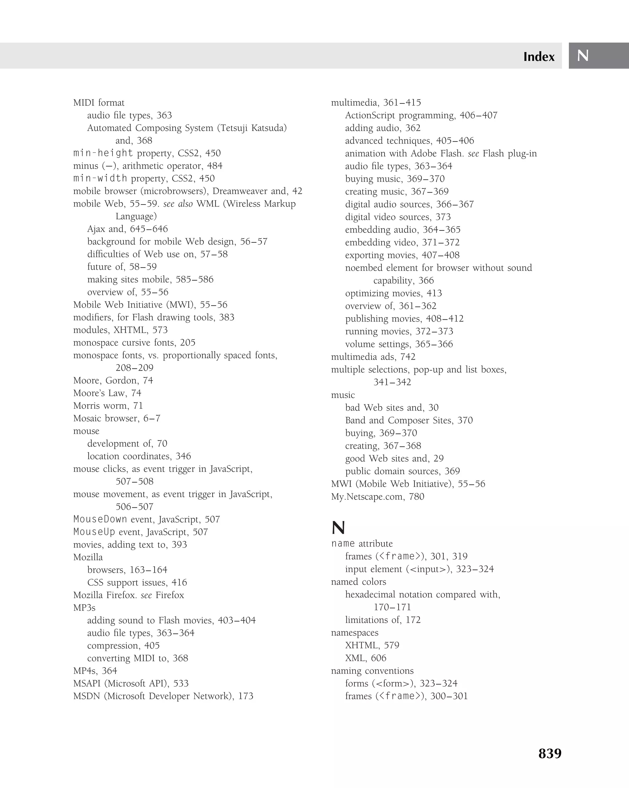 Index        N

MIDI format                                           multimedia, 361–415
   audio ﬁle types, 363                                  ActionScript programming, 406–407
   Automated Composing System (Tetsuji Katsuda)          adding audio, 362
          and, 368                                       advanced techniques, 405–406
min-height property, CSS2, 450                           animation with Adobe Flash. see Flash plug-in
minus (−), arithmetic operator, 484                      audio ﬁle types, 363–364
min-width property, CSS2, 450                            buying music, 369–370
mobile browser (microbrowsers), Dreamweaver and, 42      creating music, 367–369
mobile Web, 55–59. see also WML (Wireless Markup         digital audio sources, 366–367
          Language)                                      digital video sources, 373
   Ajax and, 645–646                                     embedding audio, 364–365
   background for mobile Web design, 56–57               embedding video, 371–372
   difﬁculties of Web use on, 57–58                      exporting movies, 407–408
   future of, 58–59                                      noembed element for browser without sound
   making sites mobile, 585–586                                  capability, 366
   overview of, 55–56                                    optimizing movies, 413
Mobile Web Initiative (MWI), 55–56                       overview of, 361–362
modiﬁers, for Flash drawing tools, 383                   publishing movies, 408–412
modules, XHTML, 573                                      running movies, 372–373
monospace cursive fonts, 205                             volume settings, 365–366
monospace fonts, vs. proportionally spaced fonts,     multimedia ads, 742
          208–209                                     multiple selections, pop-up and list boxes,
Moore, Gordon, 74                                                341–342
Moore’s Law, 74                                       music
Morris worm, 71                                          bad Web sites and, 30
Mosaic browser, 6–7                                      Band and Composer Sites, 370
mouse                                                    buying, 369–370
   development of, 70                                    creating, 367–368
   location coordinates, 346                             good Web sites and, 29
mouse clicks, as event trigger in JavaScript,            public domain sources, 369
          507–508                                     MWI (Mobile Web Initiative), 55–56
mouse movement, as event trigger in JavaScript,       My.Netscape.com, 780
          506–507
MouseDown event, JavaScript, 507
MouseUp event, JavaScript, 507                        N
movies, adding text to, 393                           name attribute
Mozilla                                                  frames (<frame>), 301, 319
   browsers, 163–164                                     input element (<input>), 323–324
   CSS support issues, 416                            named colors
Mozilla Firefox. see Firefox                             hexadecimal notation compared with,
MP3s                                                             170–171
   adding sound to Flash movies, 403–404                 limitations of, 172
   audio ﬁle types, 363–364                           namespaces
   compression, 405                                      XHTML, 579
   converting MIDI to, 368                               XML, 606
MP4s, 364                                             naming conventions
MSAPI (Microsoft API), 533                               forms (<form>), 323–324
MSDN (Microsoft Developer Network), 173                  frames (<frame>), 300–301




                                                                                                         839
 