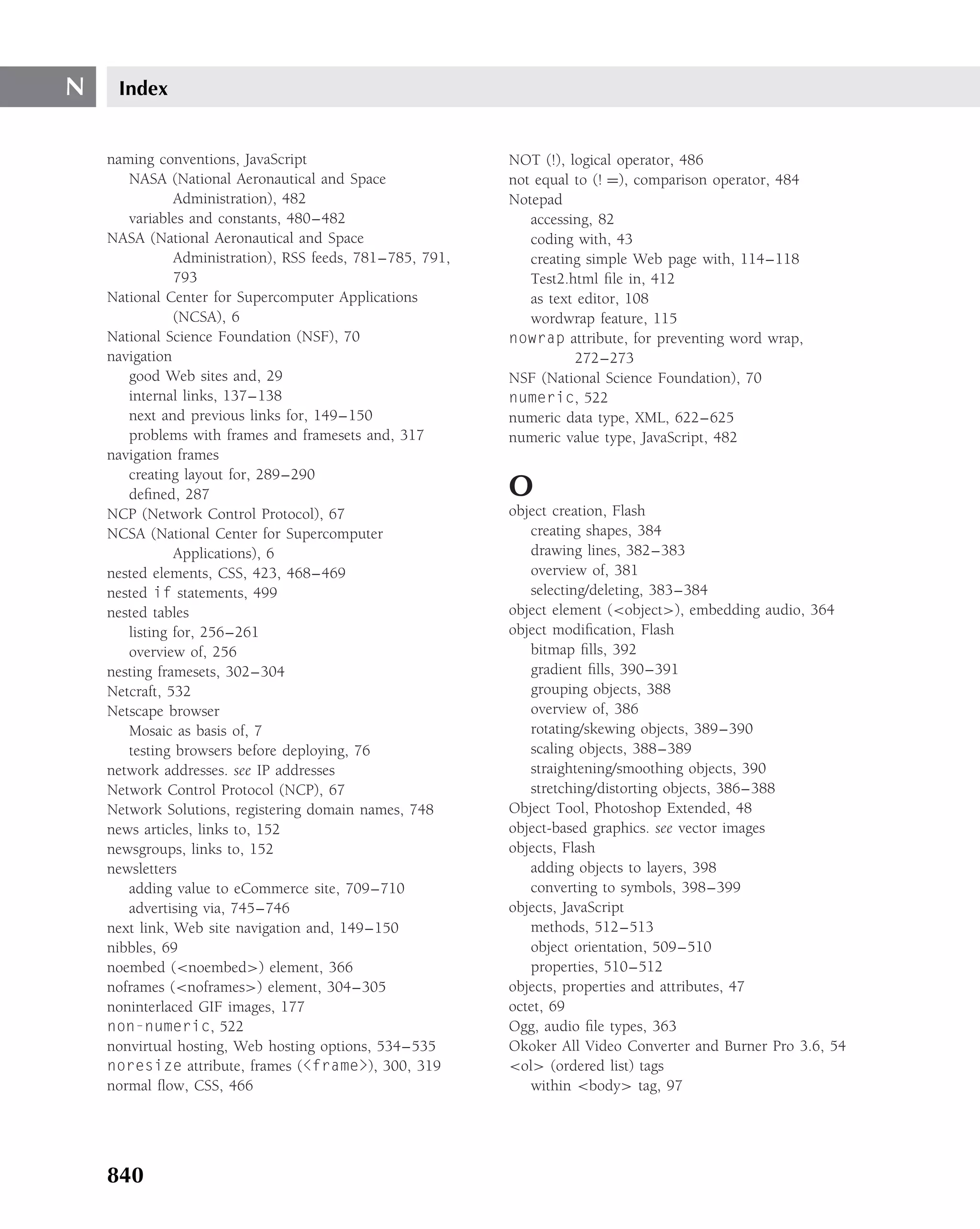 N    Index


    naming conventions, JavaScript                         NOT (!), logical operator, 486
       NASA (National Aeronautical and Space               not equal to (! =), comparison operator, 484
               Administration), 482                        Notepad
       variables and constants, 480–482                       accessing, 82
    NASA (National Aeronautical and Space                     coding with, 43
               Administration), RSS feeds, 781–785, 791,      creating simple Web page with, 114–118
               793                                            Test2.html ﬁle in, 412
    National Center for Supercomputer Applications            as text editor, 108
               (NCSA), 6                                      wordwrap feature, 115
    National Science Foundation (NSF), 70                  nowrap attribute, for preventing word wrap,
    navigation                                                       272–273
       good Web sites and, 29                              NSF (National Science Foundation), 70
       internal links, 137–138                             numeric, 522
       next and previous links for, 149–150                numeric data type, XML, 622–625
       problems with frames and framesets and, 317         numeric value type, JavaScript, 482
    navigation frames
       creating layout for, 289–290
       deﬁned, 287                                         O
    NCP (Network Control Protocol), 67                     object creation, Flash
    NCSA (National Center for Supercomputer                   creating shapes, 384
               Applications), 6                               drawing lines, 382–383
    nested elements, CSS, 423, 468–469                        overview of, 381
    nested if statements, 499                                 selecting/deleting, 383–384
    nested tables                                          object element (<object>), embedding audio, 364
       listing for, 256–261                                object modiﬁcation, Flash
       overview of, 256                                       bitmap ﬁlls, 392
    nesting framesets, 302–304                                gradient ﬁlls, 390–391
    Netcraft, 532                                             grouping objects, 388
    Netscape browser                                          overview of, 386
       Mosaic as basis of, 7                                  rotating/skewing objects, 389–390
       testing browsers before deploying, 76                  scaling objects, 388–389
    network addresses. see IP addresses                       straightening/smoothing objects, 390
    Network Control Protocol (NCP), 67                        stretching/distorting objects, 386–388
    Network Solutions, registering domain names, 748       Object Tool, Photoshop Extended, 48
    news articles, links to, 152                           object-based graphics. see vector images
    newsgroups, links to, 152                              objects, Flash
    newsletters                                               adding objects to layers, 398
       adding value to eCommerce site, 709–710                converting to symbols, 398–399
       advertising via, 745–746                            objects, JavaScript
    next link, Web site navigation and, 149–150               methods, 512–513
    nibbles, 69                                               object orientation, 509–510
    noembed (<noembed>) element, 366                          properties, 510–512
    noframes (<noframes>) element, 304–305                 objects, properties and attributes, 47
    noninterlaced GIF images, 177                          octet, 69
    non-numeric, 522                                       Ogg, audio ﬁle types, 363
    nonvirtual hosting, Web hosting options, 534–535       Okoker All Video Converter and Burner Pro 3.6, 54
    noresize attribute, frames (<frame>), 300, 319         <ol> (ordered list) tags
    normal ﬂow, CSS, 466                                      within <body> tag, 97




    840
 