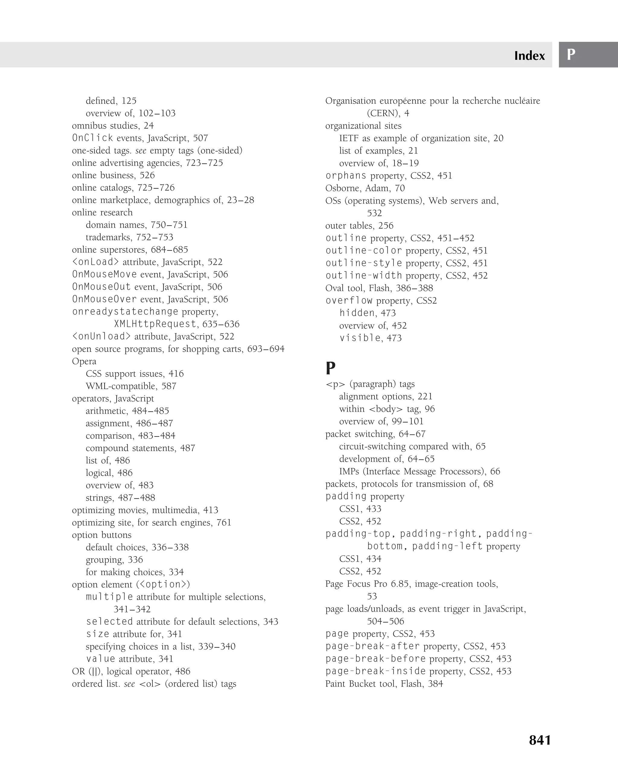 Index     P

   deﬁned, 125                                      Organisation europ´ enne pour la recherche nucl´ aire
                                                                         e                         e
   overview of, 102–103                                        (CERN), 4
omnibus studies, 24                                 organizational sites
OnClick events, JavaScript, 507                        IETF as example of organization site, 20
one-sided tags. see empty tags (one-sided)             list of examples, 21
online advertising agencies, 723–725                   overview of, 18–19
online business, 526                                orphans property, CSS2, 451
online catalogs, 725–726                            Osborne, Adam, 70
online marketplace, demographics of, 23–28          OSs (operating systems), Web servers and,
online research                                                532
   domain names, 750–751                            outer tables, 256
   trademarks, 752–753                              outline property, CSS2, 451–452
online superstores, 684–685                         outline-color property, CSS2, 451
<onLoad> attribute, JavaScript, 522                 outline-style property, CSS2, 451
OnMouseMove event, JavaScript, 506                  outline-width property, CSS2, 452
OnMouseOut event, JavaScript, 506                   Oval tool, Flash, 386–388
OnMouseOver event, JavaScript, 506                  overflow property, CSS2
onreadystatechange property,                           hidden, 473
            XMLHttpRequest, 635–636                    overview of, 452
<onUnload> attribute, JavaScript, 522                  visible, 473
open source programs, for shopping carts, 693–694
Opera
   CSS support issues, 416                          P
   WML-compatible, 587                              <p> (paragraph) tags
operators, JavaScript                                  alignment options, 221
   arithmetic, 484–485                                 within <body> tag, 96
   assignment, 486–487                                 overview of, 99–101
   comparison, 483–484                              packet switching, 64–67
   compound statements, 487                            circuit-switching compared with, 65
   list of, 486                                        development of, 64–65
   logical, 486                                        IMPs (Interface Message Processors), 66
   overview of, 483                                 packets, protocols for transmission of, 68
   strings, 487–488                                 padding property
optimizing movies, multimedia, 413                     CSS1, 433
optimizing site, for search engines, 761               CSS2, 452
option buttons                                      padding-top, padding-right, padding-
   default choices, 336–338                                    bottom, padding-left property
   grouping, 336                                       CSS1, 434
   for making choices, 334                             CSS2, 452
option element (<option>)                           Page Focus Pro 6.85, image-creation tools,
   multiple attribute for multiple selections,                 53
            341–342                                 page loads/unloads, as event trigger in JavaScript,
   selected attribute for default selections, 343              504–506
   size attribute for, 341                          page property, CSS2, 453
   specifying choices in a list, 339–340            page-break-after property, CSS2, 453
   value attribute, 341                             page-break-before property, CSS2, 453
OR (||), logical operator, 486                      page-break-inside property, CSS2, 453
ordered list. see <ol> (ordered list) tags          Paint Bucket tool, Flash, 384




                                                                                                      841
 