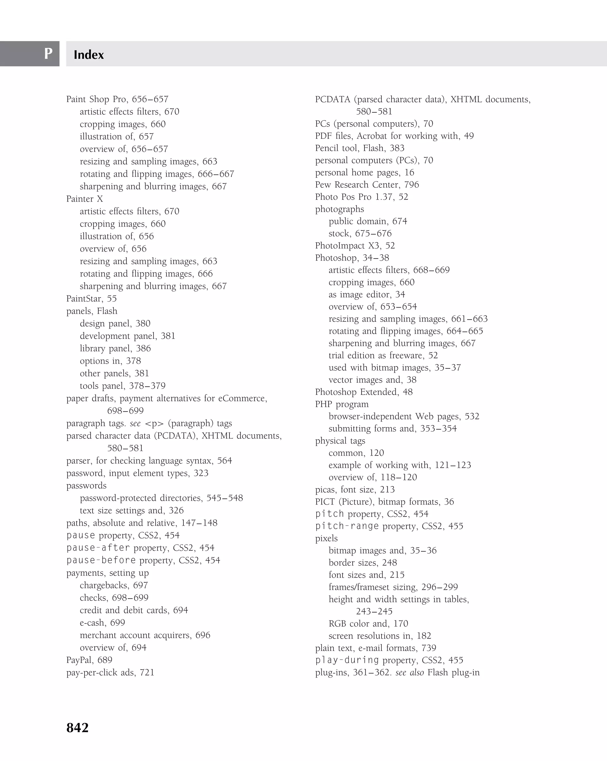 P    Index


    Paint Shop Pro, 656–657                             PCDATA (parsed character data), XHTML documents,
       artistic effects ﬁlters, 670                                 580–581
       cropping images, 660                             PCs (personal computers), 70
       illustration of, 657                             PDF ﬁles, Acrobat for working with, 49
       overview of, 656–657                             Pencil tool, Flash, 383
       resizing and sampling images, 663                personal computers (PCs), 70
       rotating and ﬂipping images, 666–667             personal home pages, 16
       sharpening and blurring images, 667              Pew Research Center, 796
    Painter X                                           Photo Pos Pro 1.37, 52
       artistic effects ﬁlters, 670                     photographs
       cropping images, 660                                 public domain, 674
       illustration of, 656                                 stock, 675–676
       overview of, 656                                 PhotoImpact X3, 52
       resizing and sampling images, 663                Photoshop, 34–38
       rotating and ﬂipping images, 666                     artistic effects ﬁlters, 668–669
       sharpening and blurring images, 667                  cropping images, 660
    PaintStar, 55                                           as image editor, 34
    panels, Flash                                           overview of, 653–654
       design panel, 380                                    resizing and sampling images, 661–663
                                                            rotating and ﬂipping images, 664–665
       development panel, 381
                                                            sharpening and blurring images, 667
       library panel, 386
                                                            trial edition as freeware, 52
       options in, 378
                                                            used with bitmap images, 35–37
       other panels, 381
                                                            vector images and, 38
       tools panel, 378–379
                                                        Photoshop Extended, 48
    paper drafts, payment alternatives for eCommerce,
                                                        PHP program
               698–699
                                                            browser-independent Web pages, 532
    paragraph tags. see <p> (paragraph) tags
                                                            submitting forms and, 353–354
    parsed character data (PCDATA), XHTML documents,
                                                        physical tags
               580–581                                      common, 120
    parser, for checking language syntax, 564               example of working with, 121–123
    password, input element types, 323                      overview of, 118–120
    passwords                                           picas, font size, 213
       password-protected directories, 545–548          PICT (Picture), bitmap formats, 36
       text size settings and, 326                      pitch property, CSS2, 454
    paths, absolute and relative, 147–148               pitch-range property, CSS2, 455
    pause property, CSS2, 454                           pixels
    pause-after property, CSS2, 454                         bitmap images and, 35–36
    pause-before property, CSS2, 454                        border sizes, 248
    payments, setting up                                    font sizes and, 215
       chargebacks, 697                                     frames/frameset sizing, 296–299
       checks, 698–699                                      height and width settings in tables,
       credit and debit cards, 694                                  243–245
       e-cash, 699                                          RGB color and, 170
       merchant account acquirers, 696                      screen resolutions in, 182
       overview of, 694                                 plain text, e-mail formats, 739
    PayPal, 689                                         play-during property, CSS2, 455
    pay-per-click ads, 721                              plug-ins, 361–362. see also Flash plug-in




    842
 