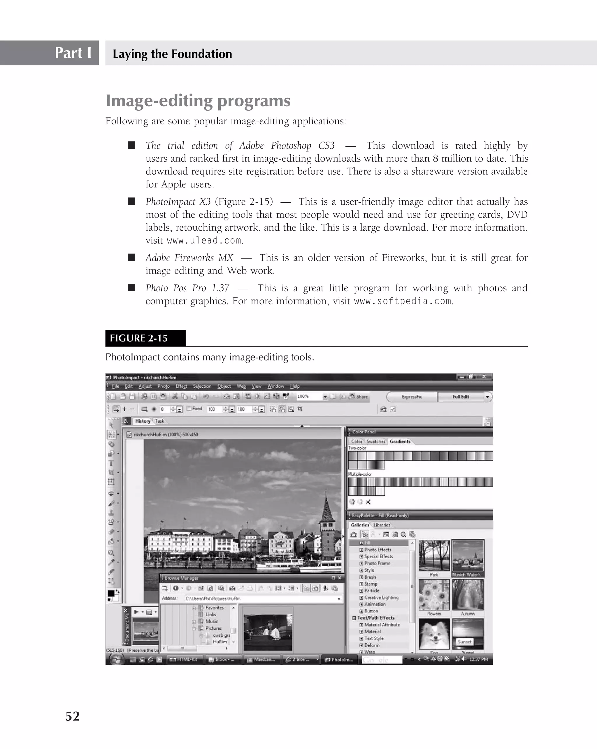 Part I    Laying the Foundation


         Image-editing programs
         Following are some popular image-editing applications:

             ■ The trial edition of Adobe Photoshop CS3 — This download is rated highly by
               users and ranked ﬁrst in image-editing downloads with more than 8 million to date. This
               download requires site registration before use. There is also a shareware version available
               for Apple users.
             ■ PhotoImpact X3 (Figure 2-15) — This is a user-friendly image editor that actually has
               most of the editing tools that most people would need and use for greeting cards, DVD
               labels, retouching artwork, and the like. This is a large download. For more information,
               visit www.ulead.com.
             ■ Adobe Fireworks MX — This is an older version of Fireworks, but it is still great for
               image editing and Web work.
             ■ Photo Pos Pro 1.37 — This is a great little program for working with photos and
               computer graphics. For more information, visit www.softpedia.com.


         FIGURE 2-15
         PhotoImpact contains many image-editing tools.




 52
 