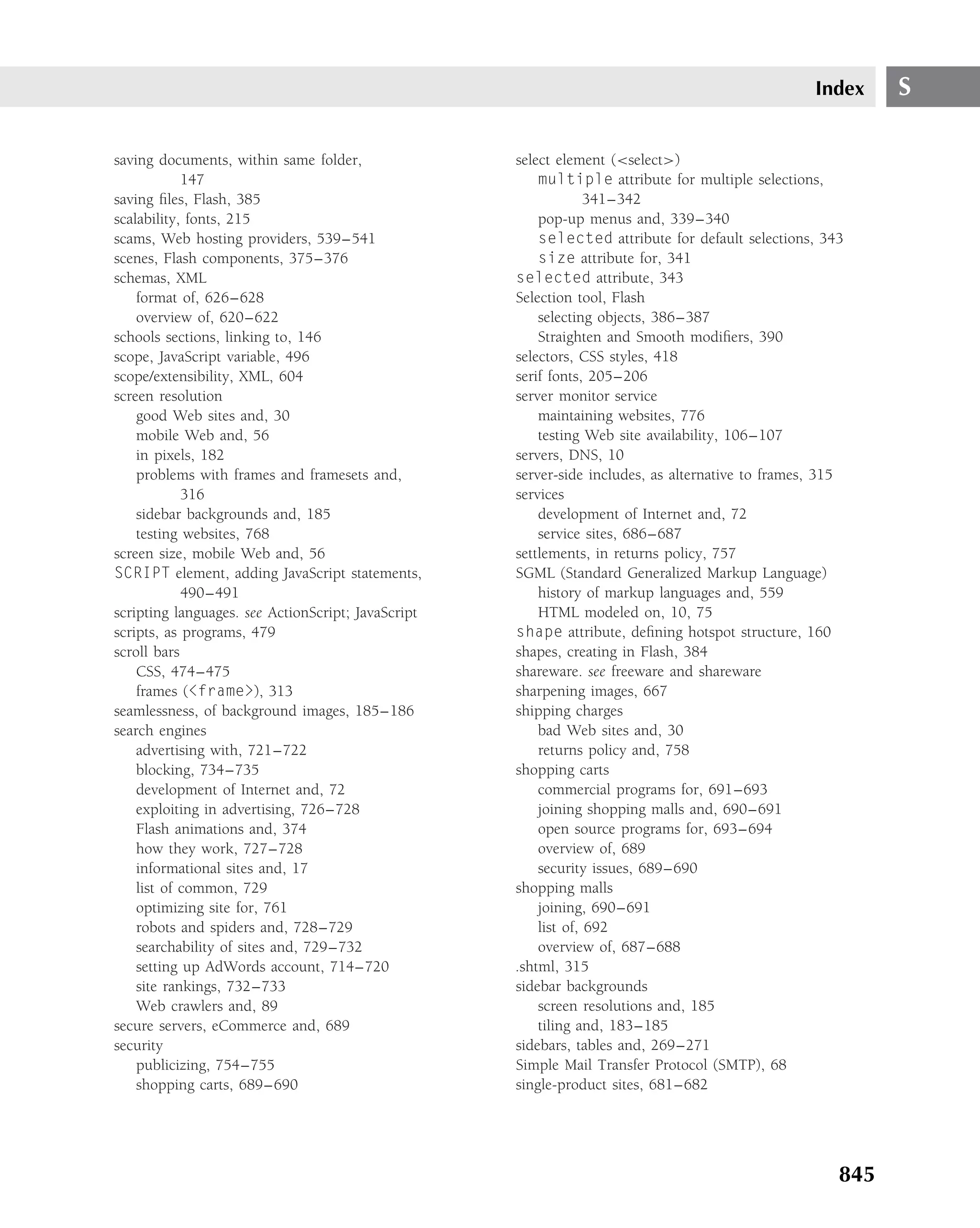 Index     S

saving documents, within same folder,               select element (<select>)
            147                                         multiple attribute for multiple selections,
saving ﬁles, Flash, 385                                          341–342
scalability, fonts, 215                                 pop-up menus and, 339–340
scams, Web hosting providers, 539–541                   selected attribute for default selections, 343
scenes, Flash components, 375–376                       size attribute for, 341
schemas, XML                                        selected attribute, 343
    format of, 626–628                              Selection tool, Flash
    overview of, 620–622                                selecting objects, 386–387
schools sections, linking to, 146                       Straighten and Smooth modiﬁers, 390
scope, JavaScript variable, 496                     selectors, CSS styles, 418
scope/extensibility, XML, 604                       serif fonts, 205–206
screen resolution                                   server monitor service
    good Web sites and, 30                              maintaining websites, 776
    mobile Web and, 56                                  testing Web site availability, 106–107
    in pixels, 182                                  servers, DNS, 10
    problems with frames and framesets and,         server-side includes, as alternative to frames, 315
            316                                     services
    sidebar backgrounds and, 185                        development of Internet and, 72
    testing websites, 768                               service sites, 686–687
screen size, mobile Web and, 56                     settlements, in returns policy, 757
SCRIPT element, adding JavaScript statements,       SGML (Standard Generalized Markup Language)
            490–491                                     history of markup languages and, 559
scripting languages. see ActionScript; JavaScript       HTML modeled on, 10, 75
scripts, as programs, 479                           shape attribute, deﬁning hotspot structure, 160
scroll bars                                         shapes, creating in Flash, 384
    CSS, 474–475                                    shareware. see freeware and shareware
    frames (<frame>), 313                           sharpening images, 667
seamlessness, of background images, 185–186         shipping charges
search engines                                          bad Web sites and, 30
    advertising with, 721–722                           returns policy and, 758
    blocking, 734–735                               shopping carts
    development of Internet and, 72                     commercial programs for, 691–693
    exploiting in advertising, 726–728                  joining shopping malls and, 690–691
    Flash animations and, 374                           open source programs for, 693–694
    how they work, 727–728                              overview of, 689
    informational sites and, 17                         security issues, 689–690
    list of common, 729                             shopping malls
    optimizing site for, 761                            joining, 690–691
    robots and spiders and, 728–729                     list of, 692
    searchability of sites and, 729–732                 overview of, 687–688
    setting up AdWords account, 714–720             .shtml, 315
    site rankings, 732–733                          sidebar backgrounds
    Web crawlers and, 89                                screen resolutions and, 185
secure servers, eCommerce and, 689                      tiling and, 183–185
security                                            sidebars, tables and, 269–271
    publicizing, 754–755                            Simple Mail Transfer Protocol (SMTP), 68
    shopping carts, 689–690                         single-product sites, 681–682




                                                                                                      845
 