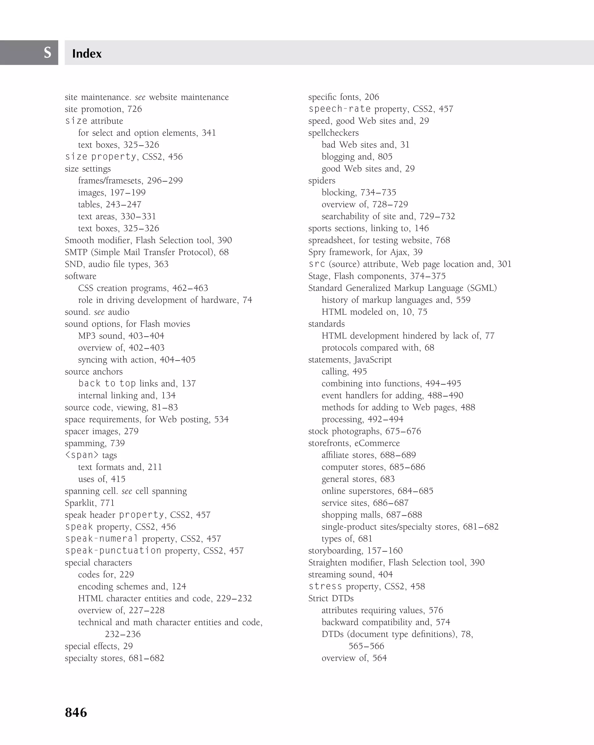 S    Index


    site maintenance. see website maintenance             speciﬁc fonts, 206
    site promotion, 726                                   speech-rate property, CSS2, 457
    size attribute                                        speed, good Web sites and, 29
        for select and option elements, 341               spellcheckers
        text boxes, 325–326                                   bad Web sites and, 31
    size property, CSS2, 456                                  blogging and, 805
    size settings                                             good Web sites and, 29
        frames/framesets, 296–299                         spiders
        images, 197–199                                       blocking, 734–735
        tables, 243–247                                       overview of, 728–729
        text areas, 330–331                                   searchability of site and, 729–732
        text boxes, 325–326                               sports sections, linking to, 146
    Smooth modiﬁer, Flash Selection tool, 390             spreadsheet, for testing website, 768
    SMTP (Simple Mail Transfer Protocol), 68              Spry framework, for Ajax, 39
    SND, audio ﬁle types, 363                             src (source) attribute, Web page location and, 301
    software                                              Stage, Flash components, 374–375
        CSS creation programs, 462–463                    Standard Generalized Markup Language (SGML)
        role in driving development of hardware, 74           history of markup languages and, 559
    sound. see audio                                          HTML modeled on, 10, 75
    sound options, for Flash movies                       standards
        MP3 sound, 403–404                                    HTML development hindered by lack of, 77
        overview of, 402–403                                  protocols compared with, 68
        syncing with action, 404–405                      statements, JavaScript
    source anchors                                            calling, 495
        back to top links and, 137                            combining into functions, 494–495
        internal linking and, 134                             event handlers for adding, 488–490
    source code, viewing, 81–83                               methods for adding to Web pages, 488
    space requirements, for Web posting, 534                  processing, 492–494
    spacer images, 279                                    stock photographs, 675–676
    spamming, 739                                         storefronts, eCommerce
    <span> tags                                               afﬁliate stores, 688–689
        text formats and, 211                                 computer stores, 685–686
        uses of, 415                                          general stores, 683
    spanning cell. see cell spanning                          online superstores, 684–685
    Sparklit, 771                                             service sites, 686–687
    speak header property, CSS2, 457                          shopping malls, 687–688
    speak property, CSS2, 456                                 single-product sites/specialty stores, 681–682
    speak-numeral property, CSS2, 457                         types of, 681
    speak-punctuation property, CSS2, 457                 storyboarding, 157–160
    special characters                                    Straighten modiﬁer, Flash Selection tool, 390
        codes for, 229                                    streaming sound, 404
        encoding schemes and, 124                         stress property, CSS2, 458
        HTML character entities and code, 229–232         Strict DTDs
        overview of, 227–228                                  attributes requiring values, 576
        technical and math character entities and code,       backward compatibility and, 574
                232–236                                       DTDs (document type deﬁnitions), 78,
    special effects, 29                                               565–566
    specialty stores, 681–682                                 overview of, 564




    846
 