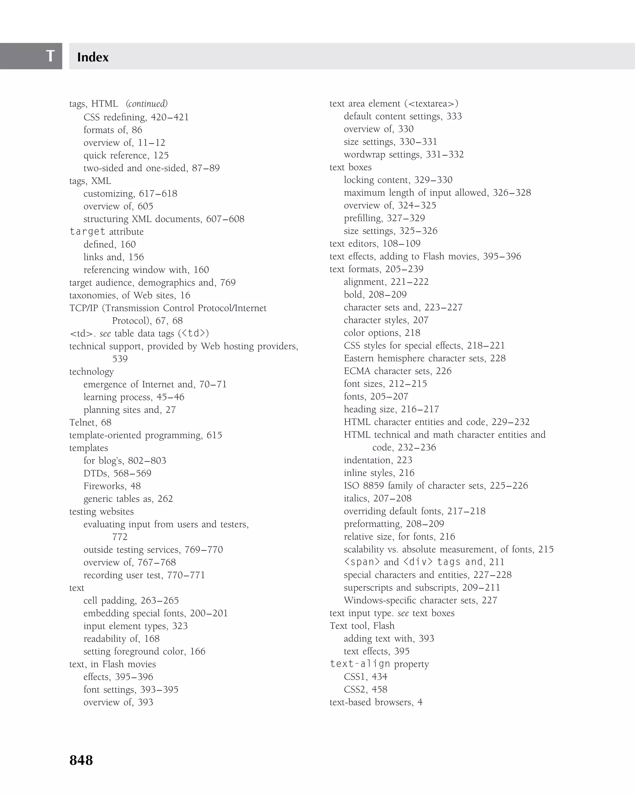 T    Index


    tags, HTML (continued)                                  text area element (<textarea>)
        CSS redeﬁning, 420–421                                  default content settings, 333
        formats of, 86                                          overview of, 330
        overview of, 11–12                                      size settings, 330–331
        quick reference, 125                                    wordwrap settings, 331–332
        two-sided and one-sided, 87–89                      text boxes
    tags, XML                                                   locking content, 329–330
        customizing, 617–618                                    maximum length of input allowed, 326–328
        overview of, 605                                        overview of, 324–325
        structuring XML documents, 607–608                      preﬁlling, 327–329
    target attribute                                            size settings, 325–326
        deﬁned, 160                                         text editors, 108–109
        links and, 156                                      text effects, adding to Flash movies, 395–396
        referencing window with, 160                        text formats, 205–239
    target audience, demographics and, 769                      alignment, 221–222
    taxonomies, of Web sites, 16                                bold, 208–209
    TCP/IP (Transmission Control Protocol/Internet              character sets and, 223–227
                Protocol), 67, 68                               character styles, 207
    <td>. see table data tags (<td>)                            color options, 218
    technical support, provided by Web hosting providers,       CSS styles for special effects, 218–221
                539                                             Eastern hemisphere character sets, 228
    technology                                                  ECMA character sets, 226
        emergence of Internet and, 70–71                        font sizes, 212–215
        learning process, 45–46                                 fonts, 205–207
        planning sites and, 27                                  heading size, 216–217
    Telnet, 68                                                  HTML character entities and code, 229–232
    template-oriented programming, 615                          HTML technical and math character entities and
    templates                                                            code, 232–236
        for blog’s, 802–803                                     indentation, 223
        DTDs, 568–569                                           inline styles, 216
        Fireworks, 48                                           ISO 8859 family of character sets, 225–226
        generic tables as, 262                                  italics, 207–208
    testing websites                                            overriding default fonts, 217–218
        evaluating input from users and testers,                preformatting, 208–209
                772                                             relative size, for fonts, 216
        outside testing services, 769–770                       scalability vs. absolute measurement, of fonts, 215
        overview of, 767–768                                    <span> and <div> tags and, 211
        recording user test, 770–771                            special characters and entities, 227–228
    text                                                        superscripts and subscripts, 209–211
        cell padding, 263–265                                   Windows-speciﬁc character sets, 227
        embedding special fonts, 200–201                    text input type. see text boxes
        input element types, 323                            Text tool, Flash
        readability of, 168                                     adding text with, 393
        setting foreground color, 166                           text effects, 395
    text, in Flash movies                                   text-align property
        effects, 395–396                                        CSS1, 434
        font settings, 393–395                                  CSS2, 458
        overview of, 393                                    text-based browsers, 4




    848
 