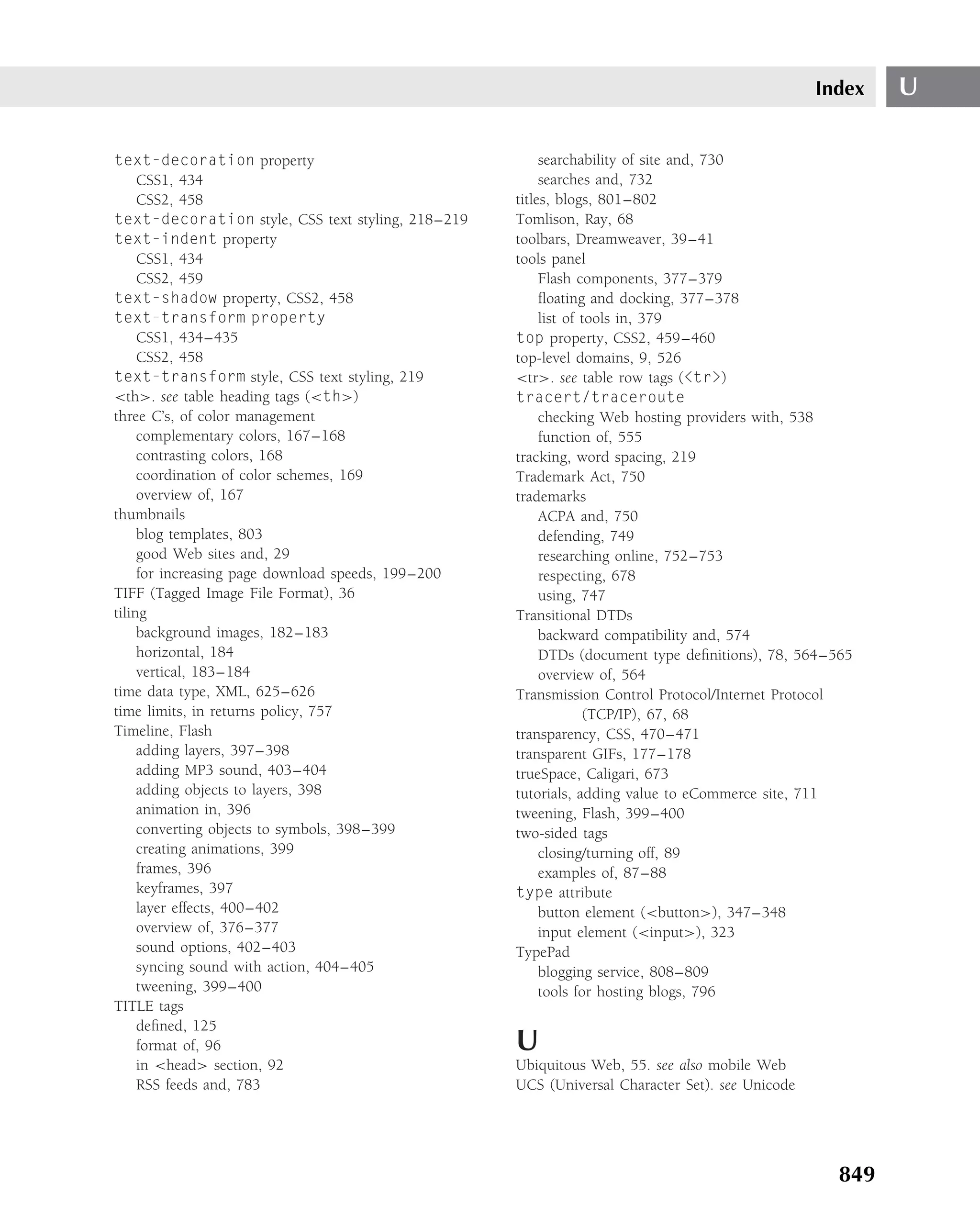 Index   U

text-decoration property                                 searchability of site and, 730
     CSS1, 434                                           searches and, 732
     CSS2, 458                                      titles, blogs, 801–802
text-decoration style, CSS text styling, 218–219    Tomlison, Ray, 68
text-indent property                                toolbars, Dreamweaver, 39–41
     CSS1, 434                                      tools panel
     CSS2, 459                                           Flash components, 377–379
text-shadow property, CSS2, 458                          ﬂoating and docking, 377–378
text-transform property                                  list of tools in, 379
     CSS1, 434–435                                  top property, CSS2, 459–460
     CSS2, 458                                      top-level domains, 9, 526
text-transform style, CSS text styling, 219         <tr>. see table row tags (<tr>)
<th>. see table heading tags (<th>)                 tracert/traceroute
three C’s, of color management                           checking Web hosting providers with, 538
     complementary colors, 167–168                       function of, 555
     contrasting colors, 168                        tracking, word spacing, 219
     coordination of color schemes, 169             Trademark Act, 750
     overview of, 167                               trademarks
thumbnails                                               ACPA and, 750
     blog templates, 803                                 defending, 749
     good Web sites and, 29                              researching online, 752–753
     for increasing page download speeds, 199–200        respecting, 678
TIFF (Tagged Image File Format), 36                      using, 747
tiling                                              Transitional DTDs
     background images, 182–183                          backward compatibility and, 574
     horizontal, 184                                     DTDs (document type deﬁnitions), 78, 564–565
     vertical, 183–184                                   overview of, 564
time data type, XML, 625–626                        Transmission Control Protocol/Internet Protocol
time limits, in returns policy, 757                              (TCP/IP), 67, 68
Timeline, Flash                                     transparency, CSS, 470–471
     adding layers, 397–398                         transparent GIFs, 177–178
     adding MP3 sound, 403–404                      trueSpace, Caligari, 673
     adding objects to layers, 398                  tutorials, adding value to eCommerce site, 711
     animation in, 396                              tweening, Flash, 399–400
     converting objects to symbols, 398–399         two-sided tags
     creating animations, 399                            closing/turning off, 89
     frames, 396                                         examples of, 87–88
     keyframes, 397                                 type attribute
     layer effects, 400–402                              button element (<button>), 347–348
     overview of, 376–377                                input element (<input>), 323
     sound options, 402–403                         TypePad
     syncing sound with action, 404–405                  blogging service, 808–809
     tweening, 399–400                                   tools for hosting blogs, 796
TITLE tags
     deﬁned, 125
     format of, 96                                  U
     in <head> section, 92                          Ubiquitous Web, 55. see also mobile Web
     RSS feeds and, 783                             UCS (Universal Character Set). see Unicode




                                                                                                   849
 