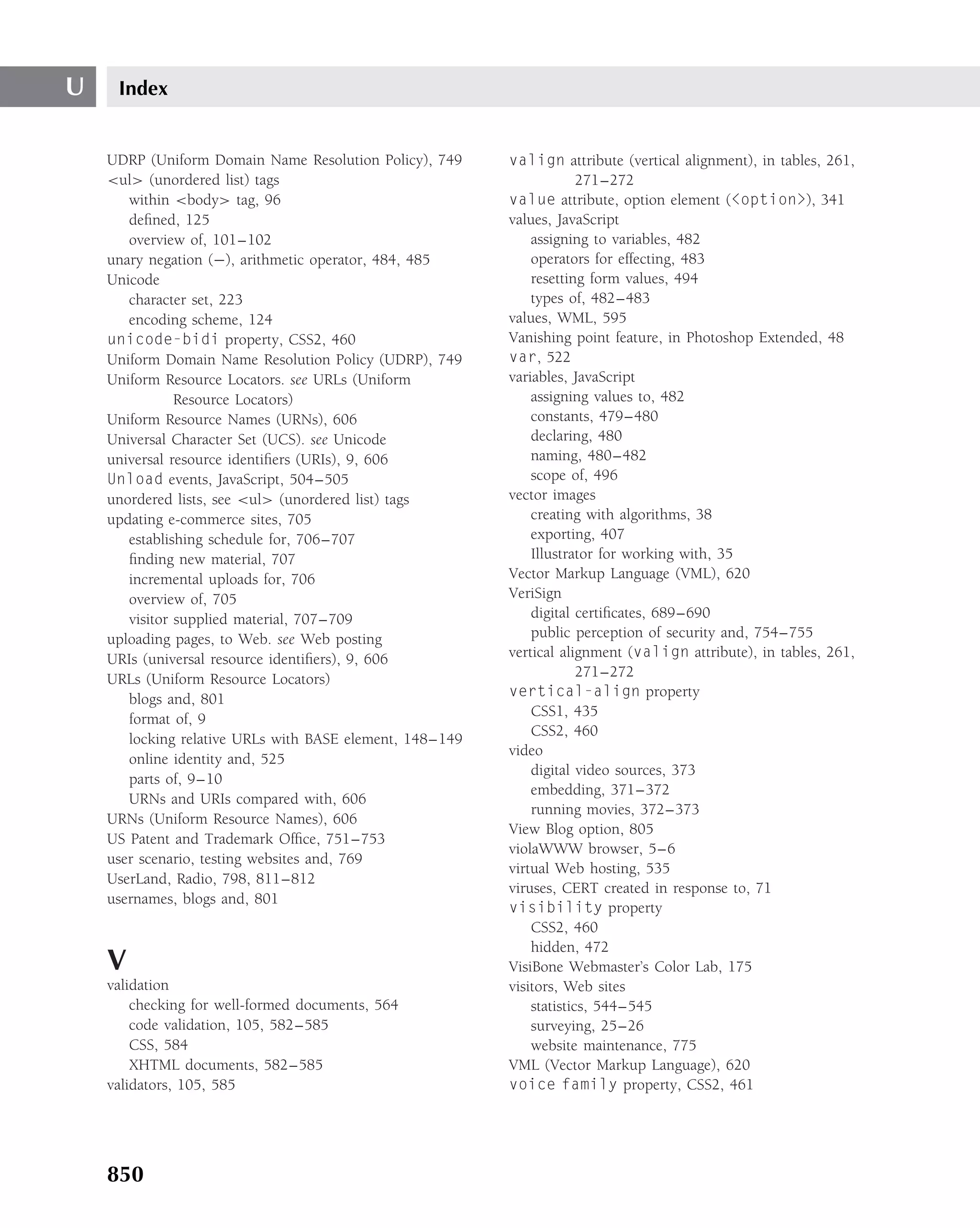 U    Index


    UDRP (Uniform Domain Name Resolution Policy), 749     valign attribute (vertical alignment), in tables, 261,
    <ul> (unordered list) tags                                         271–272
       within <body> tag, 96                              value attribute, option element (<option>), 341
       deﬁned, 125                                        values, JavaScript
       overview of, 101–102                                   assigning to variables, 482
    unary negation (−), arithmetic operator, 484, 485         operators for effecting, 483
    Unicode                                                   resetting form values, 494
       character set, 223                                     types of, 482–483
       encoding scheme, 124                               values, WML, 595
    unicode-bidi property, CSS2, 460                      Vanishing point feature, in Photoshop Extended, 48
    Uniform Domain Name Resolution Policy (UDRP), 749     var, 522
    Uniform Resource Locators. see URLs (Uniform          variables, JavaScript
               Resource Locators)                             assigning values to, 482
    Uniform Resource Names (URNs), 606                        constants, 479–480
    Universal Character Set (UCS). see Unicode                declaring, 480
    universal resource identiﬁers (URIs), 9, 606              naming, 480–482
    Unload events, JavaScript, 504–505                        scope of, 496
    unordered lists, see <ul> (unordered list) tags       vector images
    updating e-commerce sites, 705                            creating with algorithms, 38
       establishing schedule for, 706–707                     exporting, 407
       ﬁnding new material, 707                               Illustrator for working with, 35
       incremental uploads for, 706                       Vector Markup Language (VML), 620
       overview of, 705                                   VeriSign
       visitor supplied material, 707–709                     digital certiﬁcates, 689–690
    uploading pages, to Web. see Web posting                  public perception of security and, 754–755
    URIs (universal resource identiﬁers), 9, 606          vertical alignment (valign attribute), in tables, 261,
    URLs (Uniform Resource Locators)                                   271–272
       blogs and, 801                                     vertical-align property
                                                              CSS1, 435
       format of, 9
                                                              CSS2, 460
       locking relative URLs with BASE element, 148–149
                                                          video
       online identity and, 525
                                                              digital video sources, 373
       parts of, 9–10
                                                              embedding, 371–372
       URNs and URIs compared with, 606
                                                              running movies, 372–373
    URNs (Uniform Resource Names), 606
                                                          View Blog option, 805
    US Patent and Trademark Ofﬁce, 751–753
                                                          violaWWW browser, 5–6
    user scenario, testing websites and, 769
                                                          virtual Web hosting, 535
    UserLand, Radio, 798, 811–812
                                                          viruses, CERT created in response to, 71
    usernames, blogs and, 801
                                                          visibility property
                                                              CSS2, 460
                                                              hidden, 472
    V                                                     VisiBone Webmaster’s Color Lab, 175
    validation                                            visitors, Web sites
        checking for well-formed documents, 564               statistics, 544–545
        code validation, 105, 582–585                         surveying, 25–26
        CSS, 584                                              website maintenance, 775
        XHTML documents, 582–585                          VML (Vector Markup Language), 620
    validators, 105, 585                                  voice family property, CSS2, 461




    850
 