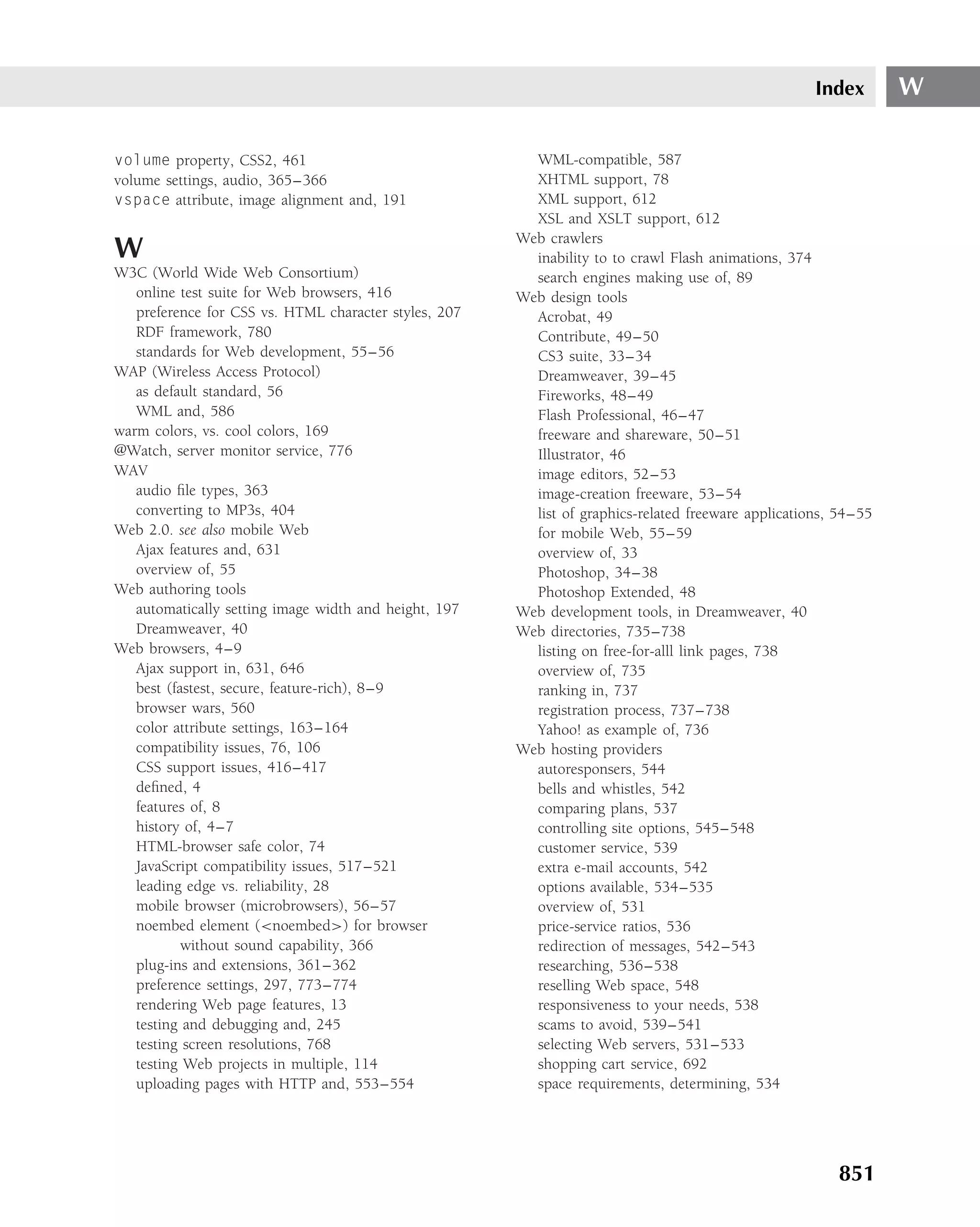 Index       W

volume property, CSS2, 461                               WML-compatible, 587
volume settings, audio, 365–366                          XHTML support, 78
vspace attribute, image alignment and, 191               XML support, 612
                                                         XSL and XSLT support, 612
                                                       Web crawlers
W                                                        inability to to crawl Flash animations, 374
W3C (World Wide Web Consortium)                          search engines making use of, 89
   online test suite for Web browsers, 416             Web design tools
   preference for CSS vs. HTML character styles, 207     Acrobat, 49
   RDF framework, 780                                    Contribute, 49–50
   standards for Web development, 55–56                  CS3 suite, 33–34
WAP (Wireless Access Protocol)                           Dreamweaver, 39–45
   as default standard, 56                               Fireworks, 48–49
   WML and, 586                                          Flash Professional, 46–47
warm colors, vs. cool colors, 169                        freeware and shareware, 50–51
@Watch, server monitor service, 776                      Illustrator, 46
WAV                                                      image editors, 52–53
   audio ﬁle types, 363                                  image-creation freeware, 53–54
   converting to MP3s, 404                               list of graphics-related freeware applications, 54–55
Web 2.0. see also mobile Web                             for mobile Web, 55–59
   Ajax features and, 631                                overview of, 33
   overview of, 55                                       Photoshop, 34–38
Web authoring tools                                      Photoshop Extended, 48
   automatically setting image width and height, 197   Web development tools, in Dreamweaver, 40
   Dreamweaver, 40                                     Web directories, 735–738
Web browsers, 4–9                                        listing on free-for-alll link pages, 738
   Ajax support in, 631, 646                             overview of, 735
   best (fastest, secure, feature-rich), 8–9             ranking in, 737
   browser wars, 560                                     registration process, 737–738
   color attribute settings, 163–164                     Yahoo! as example of, 736
   compatibility issues, 76, 106                       Web hosting providers
   CSS support issues, 416–417                           autoresponsers, 544
   deﬁned, 4                                             bells and whistles, 542
   features of, 8                                        comparing plans, 537
   history of, 4–7                                       controlling site options, 545–548
   HTML-browser safe color, 74                           customer service, 539
   JavaScript compatibility issues, 517–521              extra e-mail accounts, 542
   leading edge vs. reliability, 28                      options available, 534–535
   mobile browser (microbrowsers), 56–57                 overview of, 531
   noembed element (<noembed>) for browser               price-service ratios, 536
           without sound capability, 366                 redirection of messages, 542–543
   plug-ins and extensions, 361–362                      researching, 536–538
   preference settings, 297, 773–774                     reselling Web space, 548
   rendering Web page features, 13                       responsiveness to your needs, 538
   testing and debugging and, 245                        scams to avoid, 539–541
   testing screen resolutions, 768                       selecting Web servers, 531–533
   testing Web projects in multiple, 114                 shopping cart service, 692
   uploading pages with HTTP and, 553–554                space requirements, determining, 534




                                                                                                        851
 