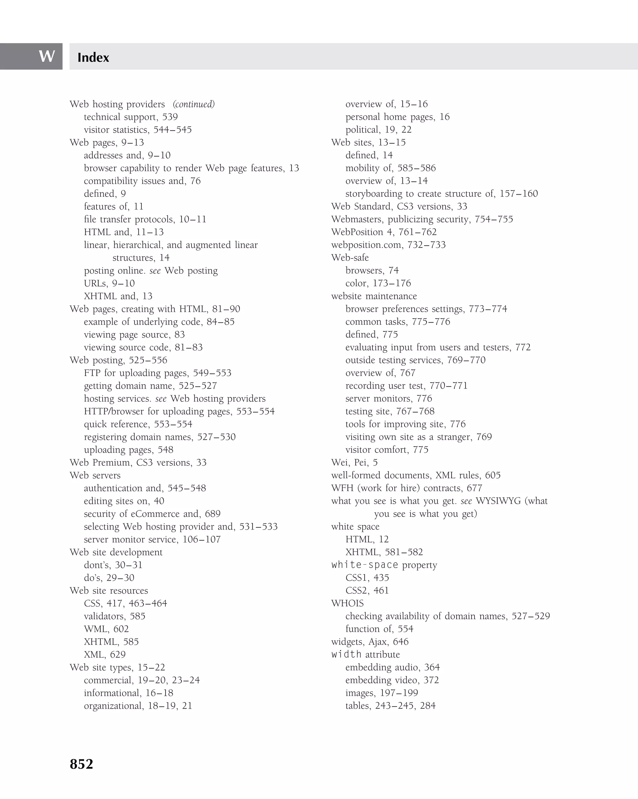 W    Index


    Web hosting providers (continued)                         overview of, 15–16
      technical support, 539                                  personal home pages, 16
      visitor statistics, 544–545                             political, 19, 22
    Web pages, 9–13                                        Web sites, 13–15
      addresses and, 9–10                                     deﬁned, 14
      browser capability to render Web page features, 13      mobility of, 585–586
      compatibility issues and, 76                            overview of, 13–14
      deﬁned, 9                                               storyboarding to create structure of, 157–160
      features of, 11                                      Web Standard, CS3 versions, 33
      ﬁle transfer protocols, 10–11                        Webmasters, publicizing security, 754–755
      HTML and, 11–13                                      WebPosition 4, 761–762
      linear, hierarchical, and augmented linear           webposition.com, 732–733
              structures, 14                               Web-safe
      posting online. see Web posting                         browsers, 74
      URLs, 9–10                                              color, 173–176
      XHTML and, 13                                        website maintenance
    Web pages, creating with HTML, 81–90                      browser preferences settings, 773–774
      example of underlying code, 84–85                       common tasks, 775–776
      viewing page source, 83                                 deﬁned, 775
      viewing source code, 81–83                              evaluating input from users and testers, 772
    Web posting, 525–556                                      outside testing services, 769–770
      FTP for uploading pages, 549–553                        overview of, 767
      getting domain name, 525–527                            recording user test, 770–771
      hosting services. see Web hosting providers             server monitors, 776
      HTTP/browser for uploading pages, 553–554               testing site, 767–768
      quick reference, 553–554                                tools for improving site, 776
      registering domain names, 527–530                       visiting own site as a stranger, 769
      uploading pages, 548                                    visitor comfort, 775
    Web Premium, CS3 versions, 33                          Wei, Pei, 5
    Web servers                                            well-formed documents, XML rules, 605
      authentication and, 545–548                          WFH (work for hire) contracts, 677
      editing sites on, 40                                 what you see is what you get. see WYSIWYG (what
      security of eCommerce and, 689                                  you see is what you get)
      selecting Web hosting provider and, 531–533          white space
      server monitor service, 106–107                         HTML, 12
    Web site development                                      XHTML, 581–582
      dont’s, 30–31                                        white-space property
      do’s, 29–30                                             CSS1, 435
    Web site resources                                        CSS2, 461
      CSS, 417, 463–464                                    WHOIS
      validators, 585                                         checking availability of domain names, 527–529
      WML, 602                                                function of, 554
      XHTML, 585                                           widgets, Ajax, 646
      XML, 629                                             width attribute
    Web site types, 15–22                                     embedding audio, 364
      commercial, 19–20, 23–24                                embedding video, 372
      informational, 16–18                                    images, 197–199
      organizational, 18–19, 21                               tables, 243–245, 284




    852
 