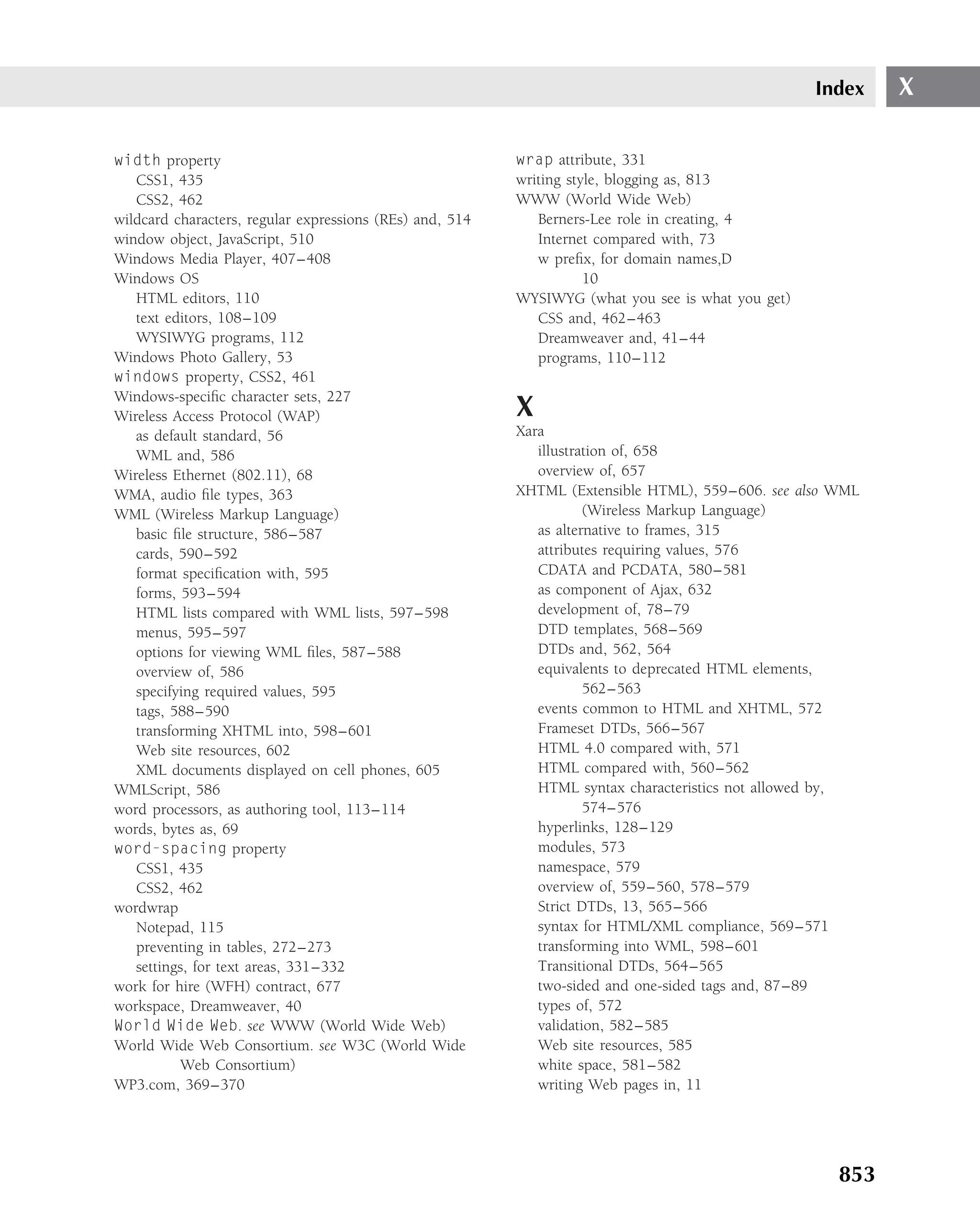 Index   X

width property                                            wrap attribute, 331
   CSS1, 435                                              writing style, blogging as, 813
   CSS2, 462                                              WWW (World Wide Web)
wildcard characters, regular expressions (REs) and, 514      Berners-Lee role in creating, 4
window object, JavaScript, 510                               Internet compared with, 73
Windows Media Player, 407–408                                w preﬁx, for domain names,D
Windows OS                                                           10
   HTML editors, 110                                      WYSIWYG (what you see is what you get)
   text editors, 108–109                                     CSS and, 462–463
   WYSIWYG programs, 112                                     Dreamweaver and, 41–44
Windows Photo Gallery, 53                                    programs, 110–112
windows property, CSS2, 461
Windows-speciﬁc character sets, 227
Wireless Access Protocol (WAP)                            X
   as default standard, 56                                Xara
   WML and, 586                                              illustration of, 658
Wireless Ethernet (802.11), 68                               overview of, 657
WMA, audio ﬁle types, 363                                 XHTML (Extensible HTML), 559–606. see also WML
WML (Wireless Markup Language)                                       (Wireless Markup Language)
   basic ﬁle structure, 586–587                              as alternative to frames, 315
   cards, 590–592                                            attributes requiring values, 576
   format speciﬁcation with, 595                             CDATA and PCDATA, 580–581
   forms, 593–594                                            as component of Ajax, 632
   HTML lists compared with WML lists, 597–598               development of, 78–79
   menus, 595–597                                            DTD templates, 568–569
   options for viewing WML ﬁles, 587–588                     DTDs and, 562, 564
   overview of, 586                                          equivalents to deprecated HTML elements,
   specifying required values, 595                                   562–563
   tags, 588–590                                             events common to HTML and XHTML, 572
   transforming XHTML into, 598–601                          Frameset DTDs, 566–567
   Web site resources, 602                                   HTML 4.0 compared with, 571
   XML documents displayed on cell phones, 605               HTML compared with, 560–562
WMLScript, 586                                               HTML syntax characteristics not allowed by,
word processors, as authoring tool, 113–114                          574–576
words, bytes as, 69                                          hyperlinks, 128–129
word-spacing property                                        modules, 573
   CSS1, 435                                                 namespace, 579
   CSS2, 462                                                 overview of, 559–560, 578–579
wordwrap                                                     Strict DTDs, 13, 565–566
   Notepad, 115                                              syntax for HTML/XML compliance, 569–571
   preventing in tables, 272–273                             transforming into WML, 598–601
   settings, for text areas, 331–332                         Transitional DTDs, 564–565
work for hire (WFH) contract, 677                            two-sided and one-sided tags and, 87–89
workspace, Dreamweaver, 40                                   types of, 572
World Wide Web. see WWW (World Wide Web)                     validation, 582–585
World Wide Web Consortium. see W3C (World Wide               Web site resources, 585
          Web Consortium)                                    white space, 581–582
WP3.com, 369–370                                             writing Web pages in, 11




                                                                                                     853
 