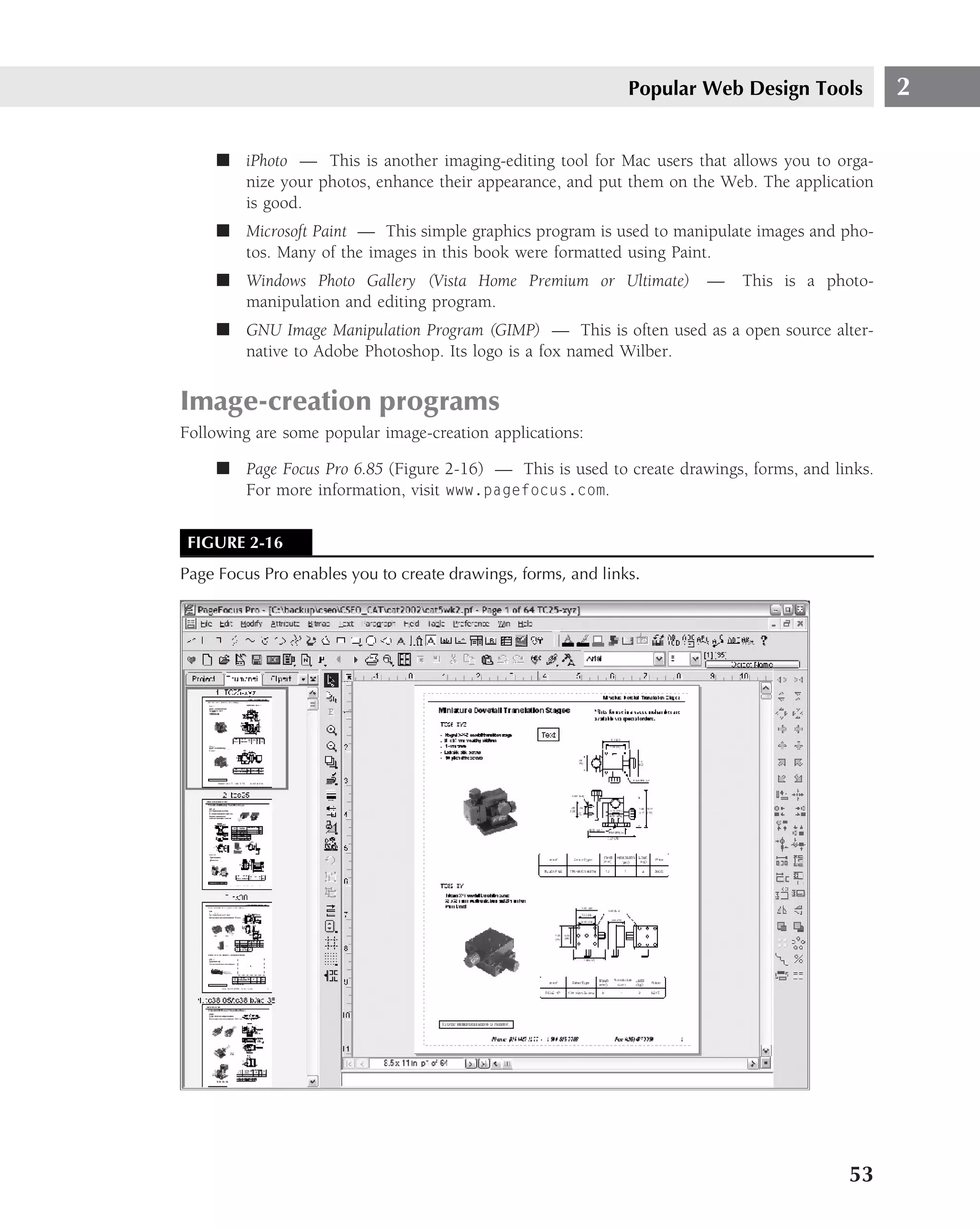 Popular Web Design Tools          2

     ■ iPhoto — This is another imaging-editing tool for Mac users that allows you to orga-
       nize your photos, enhance their appearance, and put them on the Web. The application
       is good.
     ■ Microsoft Paint — This simple graphics program is used to manipulate images and pho-
       tos. Many of the images in this book were formatted using Paint.
     ■ Windows Photo Gallery (Vista Home Premium or Ultimate)         —    This is a photo-
       manipulation and editing program.
     ■ GNU Image Manipulation Program (GIMP) — This is often used as a open source alter-
       native to Adobe Photoshop. Its logo is a fox named Wilber.


Image-creation programs
Following are some popular image-creation applications:

     ■ Page Focus Pro 6.85 (Figure 2-16) — This is used to create drawings, forms, and links.
       For more information, visit www.pagefocus.com.


 FIGURE 2-16
Page Focus Pro enables you to create drawings, forms, and links.




                                                                                         53
 