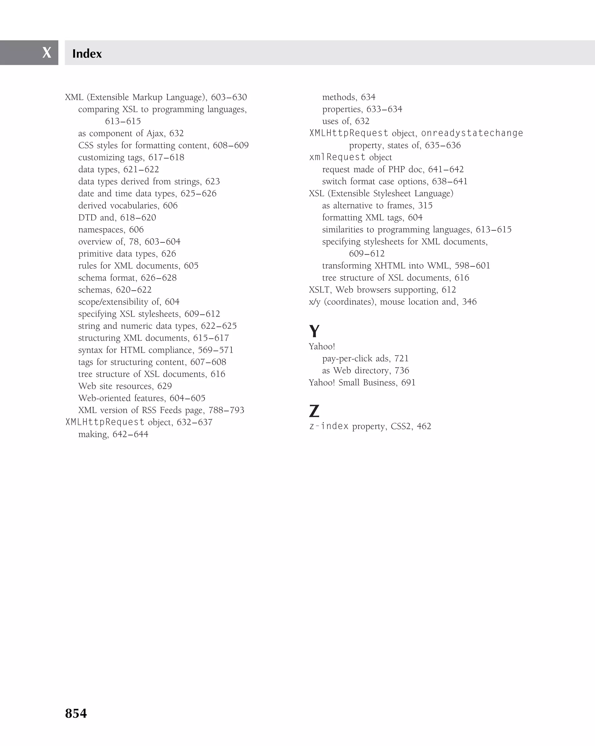 X    Index


    XML (Extensible Markup Language), 603–630          methods, 634
      comparing XSL to programming languages,          properties, 633–634
              613–615                                  uses of, 632
      as component of Ajax, 632                    XMLHttpRequest object, onreadystatechange
      CSS styles for formatting content, 608–609               property, states of, 635–636
      customizing tags, 617–618                    xmlRequest object
      data types, 621–622                              request made of PHP doc, 641–642
      data types derived from strings, 623             switch format case options, 638–641
      date and time data types, 625–626            XSL (Extensible Stylesheet Language)
      derived vocabularies, 606                        as alternative to frames, 315
      DTD and, 618–620                                 formatting XML tags, 604
      namespaces, 606                                  similarities to programming languages, 613–615
      overview of, 78, 603–604                         specifying stylesheets for XML documents,
      primitive data types, 626                                609–612
      rules for XML documents, 605                     transforming XHTML into WML, 598–601
      schema format, 626–628                           tree structure of XSL documents, 616
      schemas, 620–622                             XSLT, Web browsers supporting, 612
      scope/extensibility of, 604                  x/y (coordinates), mouse location and, 346
      specifying XSL stylesheets, 609–612
      string and numeric data types, 622–625
      structuring XML documents, 615–617           Y
      syntax for HTML compliance, 569–571          Yahoo!
      tags for structuring content, 607–608           pay-per-click ads, 721
      tree structure of XSL documents, 616            as Web directory, 736
      Web site resources, 629                      Yahoo! Small Business, 691
      Web-oriented features, 604–605
      XML version of RSS Feeds page, 788–793
    XMLHttpRequest object, 632–637
                                                   Z
                                                   z-index property, CSS2, 462
      making, 642–644




    854
 
